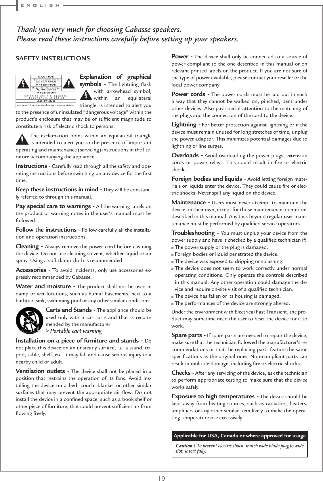 e n g l i s h 19Thank you very much for choosing Cabasse speakers.Please read these instructions carefully before setting up your speakers.Explanation of graphical symbols - The lightning ﬂash with arrowhead symbol, within an equilateral triangle, is intended to alert you to the presence of uninsulated “dangerous voltage” within the product’s enclosure that may be of sufﬁcient magnitude to constitute a risk of electric shock to persons.The exclamation point within an equilateral triangle is intended to alert you to the presence of important operating and maintenance (servicing) instructions in the lite-rature accompanying the appliance.Instructions - Carefully read through all the safety and ope-rating instructions before switching on any device for the ﬁrst time.Keep these instructions in mind - They will be constant-ly referred to through this manual.Pay special care to warnings - All the warning labels on the product or warning notes in the user’s manual must be followed.Follow the instructions - Follow carefully all the installa-tion and operation instructions.Cleaning - Always remove the power cord before cleaning the device. Do not use cleaning solvent, whether liquid or air spray. Using a soft damp cloth is recommended.Accessories - To avoid incidents, only use accessories ex-pressly recommended by Cabasse.Water and moisture - The product shall not be used in damp or wet locations, such as humid basements, next to a bathtub, sink, swimming pool or any other similar conditions.Carts and Stands - The appliance should be used only with a cart or stand that is recom-mended by the manufacturer.&gt; Portable cart warningInstallation on a piece of furniture and stands - Do not place this device on an unsteady surface, i.e. a stand, tri-pod, table, shelf, etc. It may fall and cause serious injury to a nearby child or adult.Ventilation outlets - The device shall not be placed in a position that restrains the operation of its fans. Avoid ins-talling the device on a bed, couch, blanket or other similar surfaces that may prevent the appropriate air ﬂow. Do not install the device in a conﬁned space, such as a book shelf or other piece of furniture, that could prevent sufﬁcient air from ﬂowing freely.Power - The device shall only be connected to a source of power compliant to the one described in this manual or on relevant printed labels on the product. If you are not sure of the type of power available, please contact your reseller or the local power company.Power cords - The power cords must be laid out in such a way that they cannot be walked on, pinched, bent under other devices. Also pay special attention to the matching of the plugs and the connection of the cord to the device.Lightning - For better protection against lightning or if the device must remain unused for long stretches of time, unplug the power adaptor. This minimizes potential damages due to lightning or line surges.Overloads - Avoid overloading the power plugs, extension cords or power relays. This could result in ﬁre or electric shocks.Foreign bodies and liquids - Avoid letting foreign mate-rials or liquids enter the device. They could cause ﬁre or elec-tric shocks. Never spill any liquid on the device.Maintenance - Users must never attempt to maintain the device on their own, except for those maintenance operations described in this manual. Any task beyond regular user main-tenance must be performed by qualiﬁed service operators.Troubleshooting - You must unplug your device from the power supply and have it checked by a qualiﬁed technician if: The power supply or the plug is damaged. Foreign bodies or liquid penetrated the device. The device was exposed to dripping or splashing.  The device does not seem to work correctly under normal operating conditions. Only operate the controls described in this manual. Any other operation could damage the de-vice and require on-site visit of a qualiﬁed technician. The device has fallen or its housing is damaged. The performances of the device are strongly altered.Under the environment with Electrical Fast Transient, the pro-duct may sometime need the user to reset the device for it to work.Spare parts - If spare parts are needed to repair the device, make sure that the technician followed the manufacturer’s re-commendations or that the replacing parts feature the same speciﬁcations as the original ones. Non-compliant parts can result in multiple damage, including ﬁre or electric shocks.Checks - After any servicing of the device, ask the technician to perform appropriate testing to make sure that the device works safely.Exposure to high temperatures - The device should be kept away from heating sources, such as radiators, heaters, ampliﬁers or any other similar item likely to make the opera-ting temperature rise excessively.Applicable for USA, Canada or where approved for usageCaution ! To prevent electric shock, match wide blade plug to wide slot, insert fully.SAFETY INSTRUCTIONS