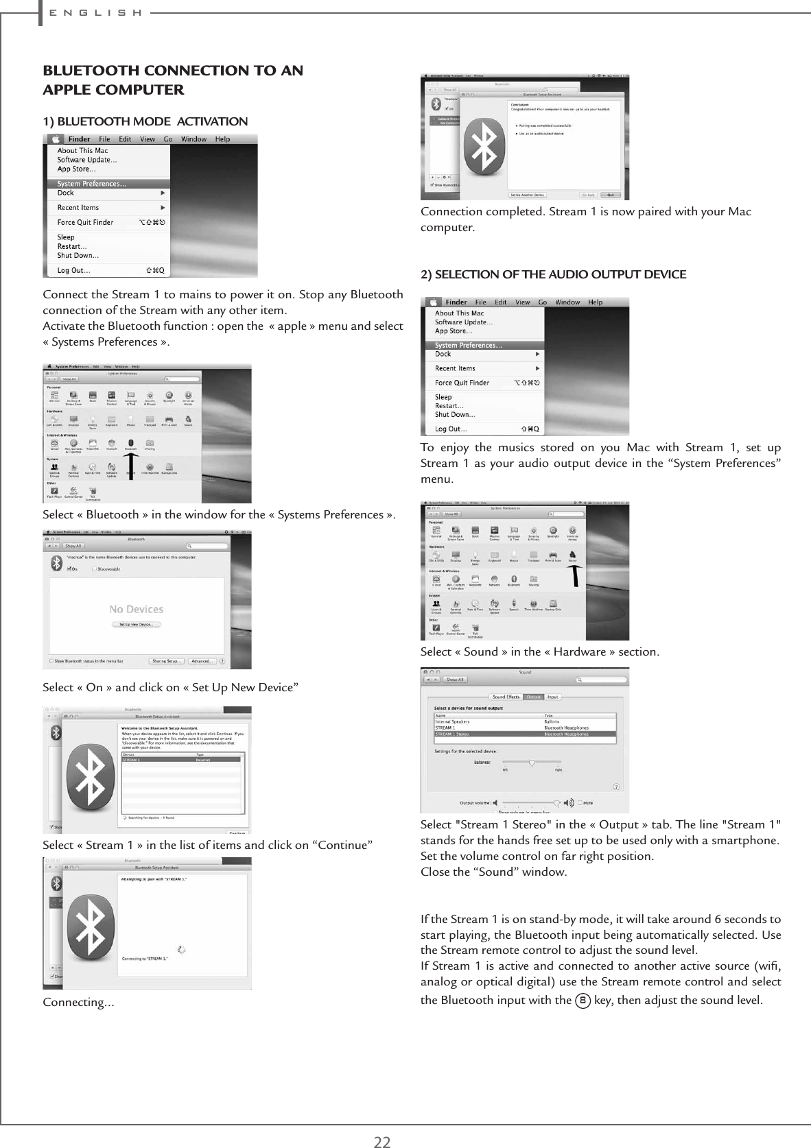 e n g l i s h 22BlUEtootH ConnECtIon to an aPPlE CoMPUtER1) BLUETOOTH MODE  ACTIVATION  Connect the Stream 1 to mains to power it on. Stop any Bluetooth connection of the Stream with any other item.Activate the Bluetooth function : open the  « apple » menu and select « Systems Preferences ».Select « Bluetooth » in the window for the « Systems Preferences ». Select « On » and click on « Set Up New Device”Select « Stream 1 » in the list of items and click on “Continue”Connecting…Connection completed. Stream 1 is now paired with your Mac computer. 2) SELECTION OF THE AUDIO OUTPUT DEVICETo enjoy the musics stored on you Mac with Stream 1, set up Stream 1 as your audio output device in the “System Preferences” menu. Select « Sound » in the « Hardware » section. Select &quot;Stream 1 Stereo&quot; in the « Output » tab. The line &quot;Stream 1&quot; stands for the hands free set up to be used only with a smartphone.Set the volume control on far right position.Close the “Sound” window. If the Stream 1 is on stand-by mode, it will take around 6 seconds to start playing, the Bluetooth input being automatically selected. Use the Stream remote control to adjust the sound level.If Stream 1 is active and connected to another active source (wiﬁ, analog or optical digital) use the Stream remote control and select the Bluetooth input with the 8 key, then adjust the sound level.