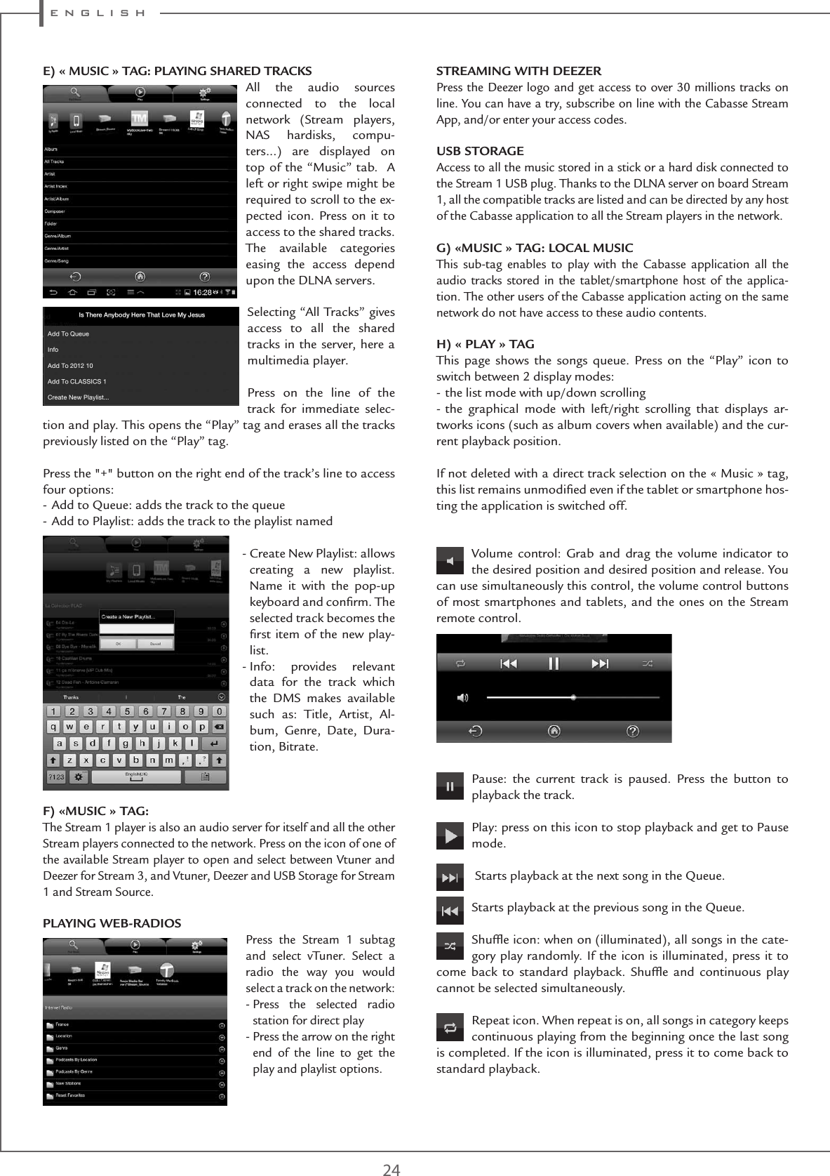 e n g l i s h24E) « MUSIC » TAG: PLAYING SHARED TRACKSAll the audio sources connected to the local network (Stream players, NAS hardisks, compu-ters...) are displayed on top of the “Music” tab.  A left or right swipe might be required to scroll to the ex-pected icon. Press on it to access to the shared tracks. The available categories easing the access depend upon the DLNA servers.Selecting “All Tracks” gives access to all the shared tracks in the server, here a multimedia player.Press on the line of the track for immediate selec-tion and play. This opens the “Play” tag and erases all the tracks previously listed on the “Play” tag.Press the &quot;+&quot; button on the right end of the track’s line to access four options:- Add to Queue: adds the track to the queue- Add to Playlist: adds the track to the playlist named-  Create New Playlist: allows creating a new playlist. Name it with the pop-up keyboard and conﬁrm. The selected track becomes the ﬁrst item of the new play-list.-  Info: provides relevant data for the track which the DMS makes available such as: Title, Artist, Al-bum, Genre, Date, Dura-tion, Bitrate.  F) «MUSIC » TAG:The Stream 1 player is also an audio server for itself and all the other Stream players connected to the network. Press on the icon of one of the available Stream player to open and select between Vtuner and Deezer for Stream 3, and Vtuner, Deezer and USB Storage for Stream 1 and Stream Source.PLAYING WEB-RADIOSPress the Stream 1 subtag and select vTuner. Select a radio the way you would select a track on the network:-  Press the selected radio station for direct play-  Press the arrow on the right end of the line to get the play and playlist options.STREAMING WITH DEEZERPress the Deezer logo and get access to over 30 millions tracks on line. You can have a try, subscribe on line with the Cabasse Stream App, and/or enter your access codes.USB STORAGEAccess to all the music stored in a stick or a hard disk connected to the Stream 1 USB plug. Thanks to the DLNA server on board Stream 1, all the compatible tracks are listed and can be directed by any host of the Cabasse application to all the Stream players in the network.G) «MUSIC » TAG: LOCAL MUSICThis sub-tag enables to play with the Cabasse application all the audio tracks stored in the tablet/smartphone host of the applica-tion. The other users of the Cabasse application acting on the same network do not have access to these audio contents.H) « PLAY » TAGThis page shows the songs queue. Press on the “Play” icon to switch between 2 display modes:- the list mode with up/down scrolling- the graphical mode with left/right scrolling that displays ar-tworks icons (such as album covers when available) and the cur-rent playback position.If not deleted with a direct track selection on the « Music » tag, this list remains unmodiﬁed even if the tablet or smartphone hos-ting the application is switched off.Volume control: Grab and drag the volume indicator to the desired position and desired position and release. You can use simultaneously this control, the volume control buttons of most smartphones and tablets, and the ones on the Stream remote control.Pause: the current track is paused. Press the button to playback the track. Play: press on this icon to stop playback and get to Pause mode. Starts playback at the next song in the Queue.   Starts playback at the previous song in the Queue.Shufﬂe icon: when on (illuminated), all songs in the cate-gory play randomly. If the icon is illuminated, press it to come back to standard playback. Shufﬂe and continuous play cannot be selected simultaneously.Repeat icon. When repeat is on, all songs in category keeps continuous playing from the beginning once the last song is completed. If the icon is illuminated, press it to come back to standard playback.