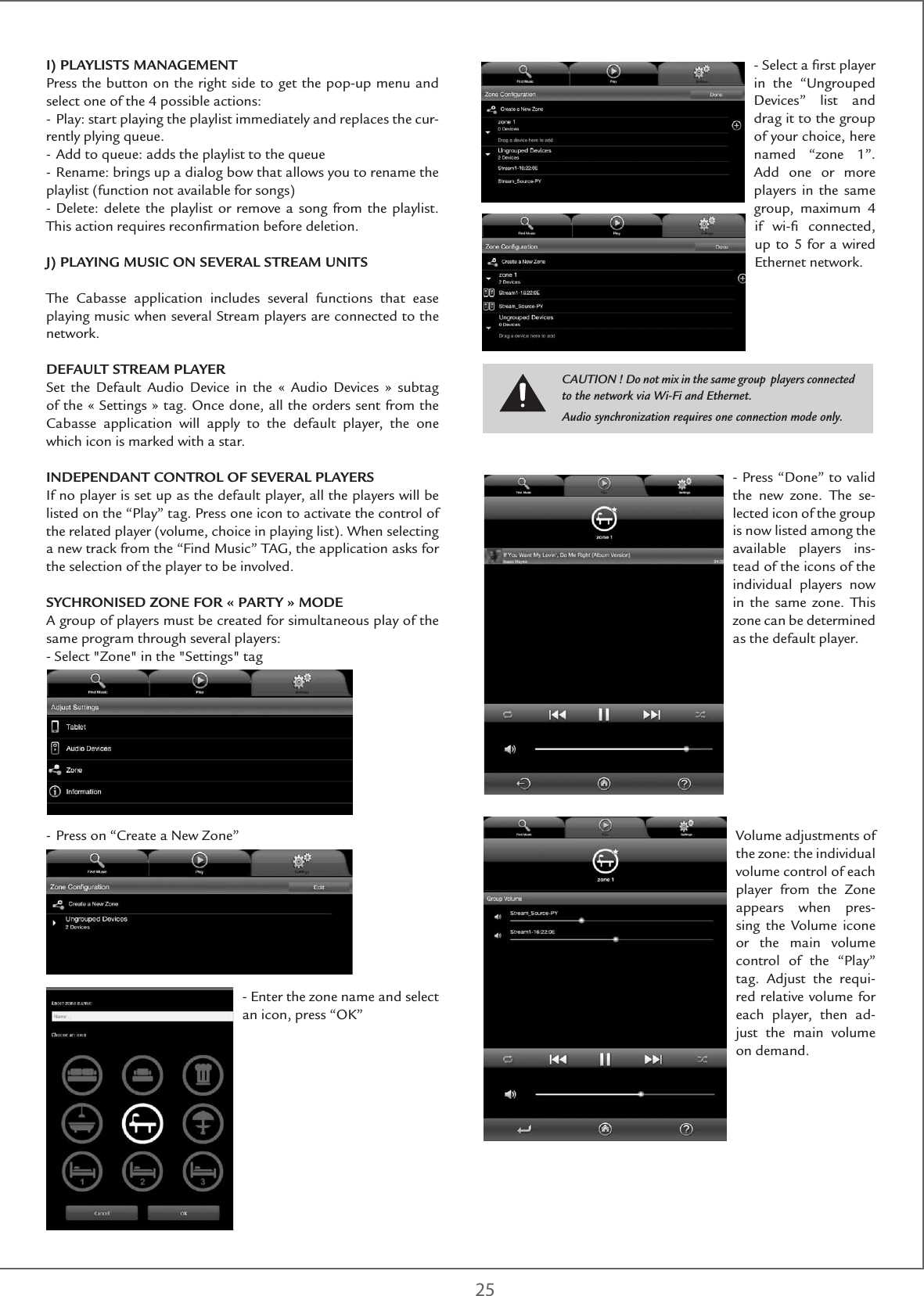 25I) PLAYLISTS MANAGEMENTPress the button on the right side to get the pop-up menu and select one of the 4 possible actions:- Play: start playing the playlist immediately and replaces the cur-rently plying queue.- Add to queue: adds the playlist to the queue- Rename: brings up a dialog bow that allows you to rename the playlist (function not available for songs)- Delete: delete the playlist or remove a song from the playlist. This action requires reconﬁrmation before deletion.J) PLAYING MUSIC ON SEVERAL STREAM UNITSThe Cabasse application includes several functions that ease playing music when several Stream players are connected to the network.DEFAULT STREAM PLAYERSet the Default Audio Device in the « Audio Devices » subtag of the « Settings » tag. Once done, all the orders sent from the Cabasse application will apply to the default player, the one which icon is marked with a star. INDEPENDANT CONTROL OF SEVERAL PLAYERS If no player is set up as the default player, all the players will be listed on the “Play” tag. Press one icon to activate the control of the related player (volume, choice in playing list). When selecting a new track from the “Find Music” TAG, the application asks for the selection of the player to be involved.SYCHRONISED ZONE FOR « PARTY » MODEA group of players must be created for simultaneous play of the same program through several players:- Select &quot;Zone&quot; in the &quot;Settings&quot; tag- Press on “Create a New Zone”- Enter the zone name and select an icon, press “OK”- Select a ﬁrst player in the “Ungrouped Devices” list and drag it to the group of your choice, here named “zone 1”. Add one or more players in the same group, maximum 4 if wi-ﬁ connected, up to 5 for a wired Ethernet network. - Press “Done” to valid the new zone. The se-lected icon of the group is now listed among the available players ins-tead of the icons of the individual players now in the same zone. This zone can be determined as the default player.Volume adjustments of the zone: the individual volume control of each player from the Zone appears when pres-sing the Volume icone or the main volume control of the “Play” tag. Adjust the requi-red relative volume for each player, then ad-just the main volume on demand.CAUTION ! Do not mix in the same group  players connected to the network via Wi-Fi and Ethernet. Audio synchronization requires one connection mode only.