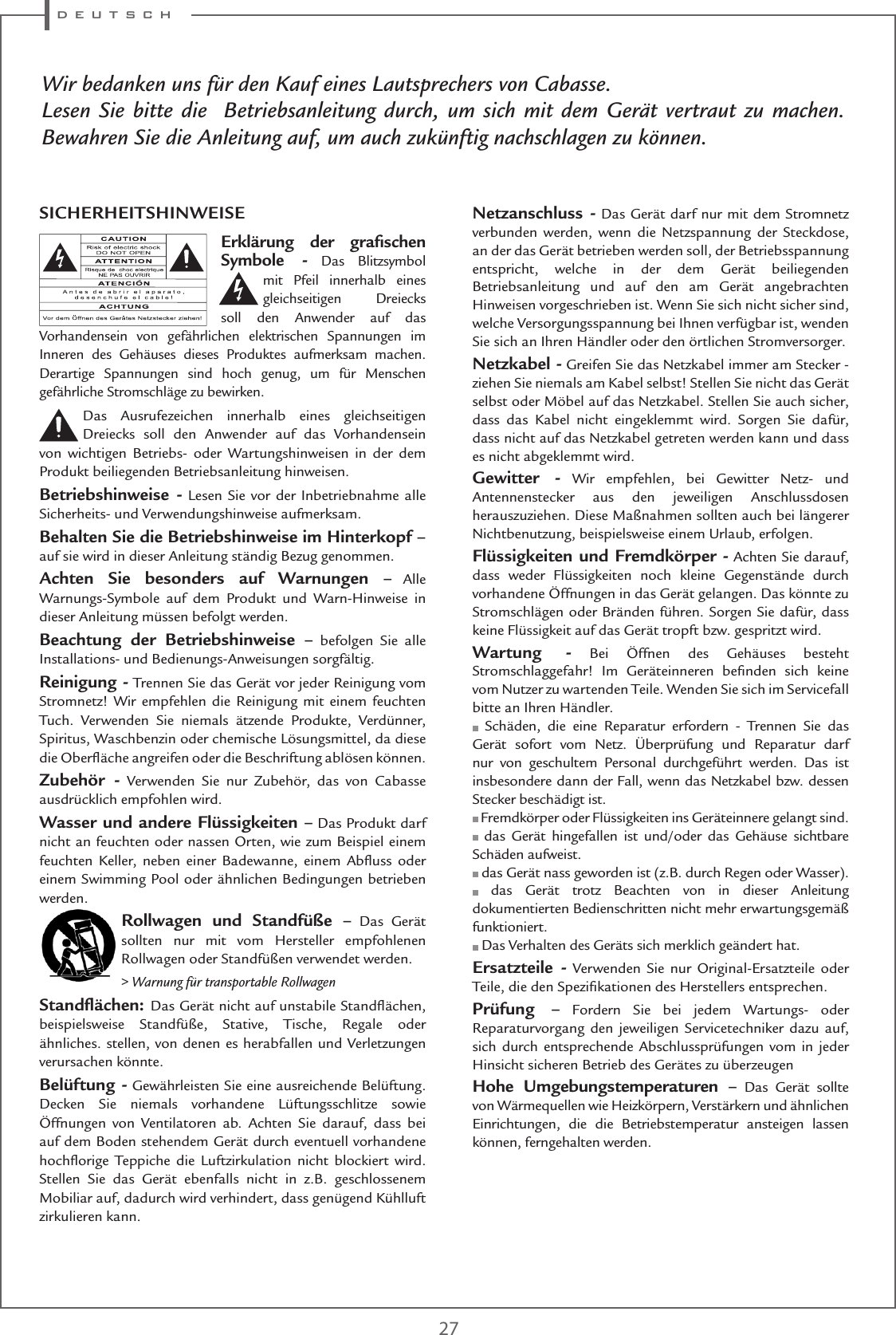 d e u t s c h27Wir bedanken uns für den Kauf eines Lautsprechers von Cabasse.Lesen Sie bitte die  Betriebsanleitung durch, um sich mit dem Gerät vertraut zu machen. Bewahren Sie die Anleitung auf, um auch zukünftig nachschlagen zu können.Erklärung der graﬁschen Symbole - Das Blitzsymbol mit Pfeil innerhalb eines gleichseitigen Dreiecks soll den Anwender auf das Vorhandensein von gefährlichen elektrischen Spannungen im Inneren des Gehäuses dieses Produktes aufmerksam machen. Derartige Spannungen sind hoch genug, um für Menschen gefährliche Stromschläge zu bewirken.Das Ausrufezeichen innerhalb eines gleichseitigen Dreiecks soll den Anwender auf das Vorhandensein von wichtigen Betriebs- oder Wartungshinweisen in der dem Produkt beiliegenden Betriebsanleitung hinweisen.Betriebshinweise - Lesen Sie vor der Inbetriebnahme alle Sicherheits- und Verwendungshinweise aufmerksam.Behalten Sie die Betriebshinweise im Hinterkopf – auf sie wird in dieser Anleitung ständig Bezug genommen.Achten Sie besonders auf Warnungen – Alle Warnungs-Symbole auf dem Produkt und Warn-Hinweise in dieser Anleitung müssen befolgt werden.Beachtung der Betriebshinweise – befolgen Sie alle Installations- und Bedienungs-Anweisungen sorgfältig.Reinigung - Trennen Sie das Gerät vor jeder Reinigung vom Stromnetz! Wir empfehlen die Reinigung mit einem feuchten Tuch. Verwenden Sie niemals ätzende Produkte, Verdünner, Spiritus, Waschbenzin oder chemische Lösungsmittel, da diese die Oberﬂäche angreifen oder die Beschriftung ablösen können.Zubehör - Verwenden Sie nur Zubehör, das von Cabasse ausdrücklich empfohlen wird.Wasser und andere Flüssigkeiten – Das Produkt darf nicht an feuchten oder nassen Orten, wie zum Beispiel einem feuchten Keller, neben einer Badewanne, einem Abﬂuss oder einem Swimming Pool oder ähnlichen Bedingungen betrieben werden.Rollwagen und Standfüße – Das Gerät sollten nur mit vom Hersteller empfohlenen Rollwagen oder Standfüßen verwendet werden.&gt; Warnung für transportable RollwagenStandﬂächen: Das Gerät nicht auf unstabile Standﬂächen, beispielsweise Standfüße, Stative, Tische, Regale oder ähnliches. stellen, von denen es herabfallen und Verletzungen verursachen könnte.Belüftung - Gewährleisten Sie eine ausreichende Belüftung. Decken Sie niemals vorhandene Lüftungsschlitze sowie Öffnungen von Ventilatoren ab. Achten Sie darauf, dass bei auf dem Boden stehendem Gerät durch eventuell vorhandene hochﬂorige Teppiche die Luftzirkulation nicht blockiert wird. Stellen Sie das Gerät ebenfalls nicht in z.B. geschlossenem Mobiliar auf, dadurch wird verhindert, dass genügend Kühlluft zirkulieren kann.Netzanschluss - Das Gerät darf nur mit dem Stromnetz verbunden werden, wenn die Netzspannung der Steckdose, an der das Gerät betrieben werden soll, der Betriebsspannung entspricht, welche in der dem Gerät beiliegenden  Betriebsanleitung und auf den am Gerät angebrachten Hinweisen vorgeschrieben ist. Wenn Sie sich nicht sicher sind, welche Versorgungsspannung bei Ihnen verfügbar ist, wenden Sie sich an Ihren Händler oder den örtlichen Stromversorger.Netzkabel - Greifen Sie das Netzkabel immer am Stecker -  ziehen Sie niemals am Kabel selbst! Stellen Sie nicht das Gerät selbst oder Möbel auf das Netzkabel. Stellen Sie auch sicher, dass das Kabel nicht eingeklemmt wird. Sorgen Sie dafür, dass nicht auf das Netzkabel getreten werden kann und dass es nicht abgeklemmt wird.Gewitter - Wir empfehlen, bei Gewitter Netz- und Antennenstecker aus den jeweiligen Anschlussdosen herauszuziehen. Diese Maßnahmen sollten auch bei längerer Nichtbenutzung, beispielsweise einem Urlaub, erfolgen.Flüssigkeiten und Fremdkörper - Achten Sie darauf, dass weder Flüssigkeiten noch kleine Gegenstände durch vorhandene Öffnungen in das Gerät gelangen. Das könnte zu Stromschlägen oder Bränden führen. Sorgen Sie dafür, dass keine Flüssigkeit auf das Gerät tropft bzw. gespritzt wird.Wartung - Bei Öffnen des Gehäuses besteht Stromschlaggefahr! Im Geräteinneren beﬁnden sich keine vom Nutzer zu wartenden Teile. Wenden Sie sich im Servicefall bitte an Ihren Händler. Schäden, die eine Reparatur erfordern - Trennen Sie das Gerät sofort vom Netz. Überprüfung und Reparatur darf nur von geschultem Personal durchgeführt werden. Das ist insbesondere dann der Fall, wenn das Netzkabel bzw. dessen Stecker beschädigt ist. Fremdkörper oder Flüssigkeiten ins Geräteinnere gelangt sind. das Gerät hingefallen ist und/oder das Gehäuse sichtbare Schäden aufweist. das Gerät nass geworden ist (z.B. durch Regen oder Wasser). das Gerät trotz Beachten von in dieser Anleitung dokumentierten Bedienschritten nicht mehr erwartungsgemäß funktioniert. Das Verhalten des Geräts sich merklich geändert hat.Ersatzteile - Verwenden Sie nur Original-Ersatzteile oder Teile, die den Speziﬁkationen des Herstellers entsprechen.Prüfung – Fordern Sie bei jedem Wartungs- oder Reparaturvorgang den jeweiligen Servicetechniker dazu auf, sich durch entsprechende Abschlussprüfungen vom in jeder Hinsicht sicheren Betrieb des Gerätes zu überzeugenHohe Umgebungstemperaturen – Das Gerät sollte von Wärmequellen wie Heizkörpern, Verstärkern und ähnlichen Einrichtungen, die die Betriebstemperatur ansteigen lassen können, ferngehalten werden.SICHERHEITSHINWEISE