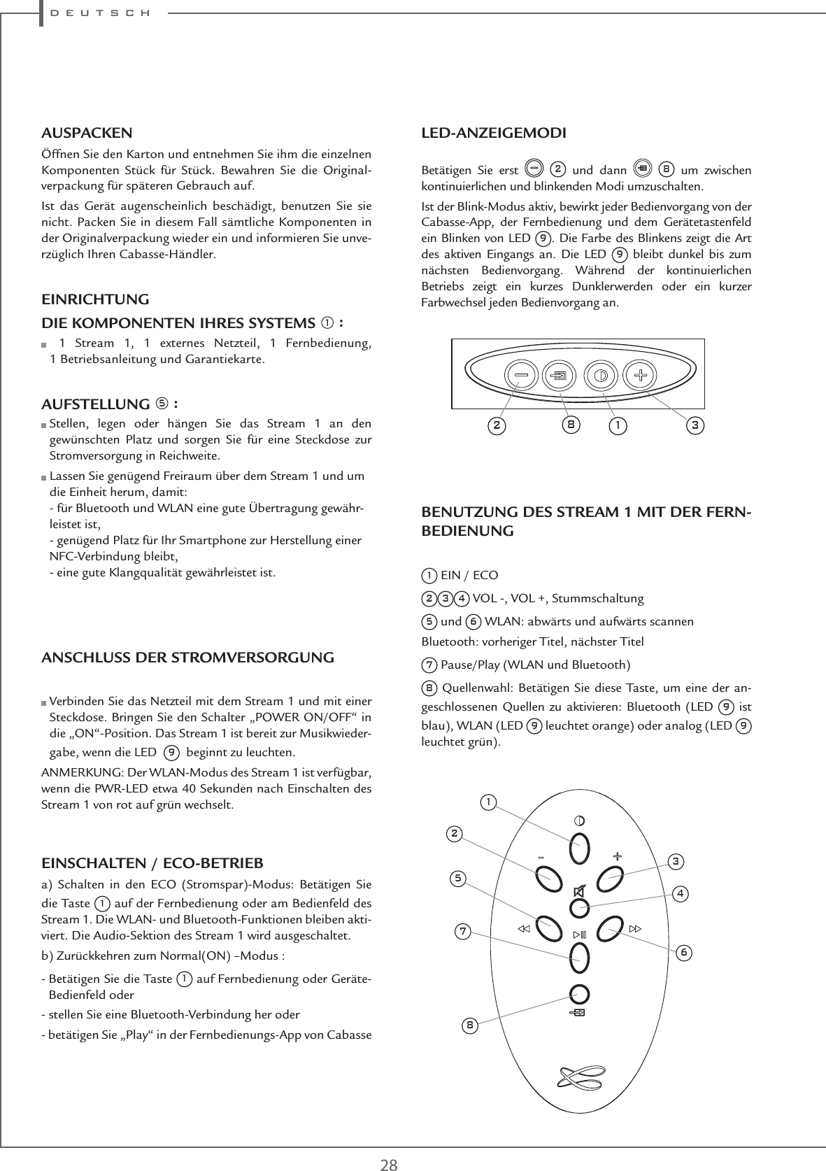 d e u t s c h28LED-ANZEIGEMODIBetätigen Sie erst  2 und dann   8 um zwischen kontinuierlichen und blinkenden Modi umzuschalten.Ist der Blink-Modus aktiv, bewirkt jeder Bedienvorgang von der Cabasse-App, der Fernbedienung und dem Gerätetastenfeld ein Blinken von LED 9. Die Farbe des Blinkens zeigt die Art des aktiven Eingangs an. Die LED 9 bleibt dunkel bis zum nächsten Bedienvorgang. Während der kontinuierlichen Betriebs zeigt ein kurzes Dunklerwerden oder ein kurzer Farbwechsel jeden Bedienvorgang an.BENUTZUNG DES STREAM 1 MIT DER FERN-BEDIENUNG1 EIN / ECO 2 3 4 VOL -, VOL +, Stummschaltung 5 und 6 WLAN: abwärts und aufwärts scannenBluetooth: vorheriger Titel, nächster Titel7 Pause/Play (WLAN und Bluetooth)8 Quellenwahl: Betätigen Sie diese Taste, um eine der an-geschlossenen Quellen zu aktivieren: Bluetooth (LED 9 ist blau), WLAN (LED 9 leuchtet orange) oder analog (LED 9leuchtet grün).AUSPACKENÖffnen Sie den Karton und entnehmen Sie ihm die einzelnen Komponenten Stück für Stück. Bewahren Sie die Original-verpackung für späteren Gebrauch auf.Ist das Gerät augenscheinlich beschädigt, benutzen Sie sie nicht. Packen Sie in diesem Fall sämtliche Komponenten in der Originalverpackung wieder ein und informieren Sie unve-rzüglich Ihren Cabasse-Händler. EINRICHTUNGDIE KOMPONENTEN IHRES SYSTEMS 1 :   1 Stream 1, 1 externes Netzteil, 1 Fernbedienung, 1 Betriebsanleitung und Garantiekarte. AUFSTELLUNG 5 :  Stellen, legen oder hängen Sie das Stream 1 an den gewünschten Platz und sorgen Sie für eine Steckdose zur Stromversorgung in Reichweite.  Lassen Sie genügend Freiraum über dem Stream 1 und um die Einheit herum, damit: - für Bluetooth und WLAN eine gute Übertragung gewähr-leistet ist, - genügend Platz für Ihr Smartphone zur Herstellung einer NFC-Verbindung bleibt, - eine gute Klangqualität gewährleistet ist.ANSCHLUSS DER STROMVERSORGUNG  Verbinden Sie das Netzteil mit dem Stream 1 und mit einer Steckdose. Bringen Sie den Schalter „POWER ON/OFF“ in die „ON“-Position. Das Stream 1 ist bereit zur Musikwieder-gabe, wenn die LED  9  beginnt zu leuchten.ANMERKUNG: Der WLAN-Modus des Stream 1 ist verfügbar, wenn die PWR-LED etwa 40 Sekunden nach Einschalten des Stream 1 von rot auf grün wechselt.EINSCHALTEN / ECO-BETRIEBa) Schalten in den ECO (Stromspar)-Modus: Betätigen Sie die Taste 1 auf der Fernbedienung oder am Bedienfeld des Stream 1. Die WLAN- und Bluetooth-Funktionen bleiben akti-viert. Die Audio-Sektion des Stream 1 wird ausgeschaltet. b) Zurückkehren zum Normal(ON) –Modus :-  Betätigen Sie die Taste 1 auf Fernbedienung oder Geräte-Bedienfeld oder- stellen Sie eine Bluetooth-Verbindung her oder- betätigen Sie „Play“ in der Fernbedienungs-App von Cabasse382 112573468