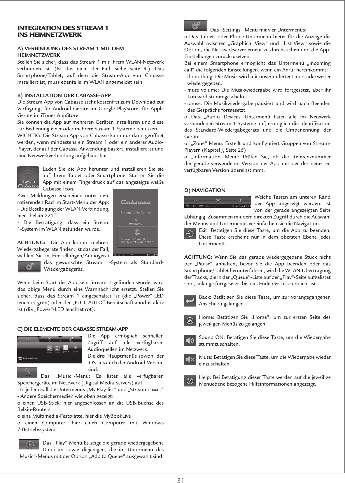 31Das „Settings“-Menü mit vier Untermenüs:o Das Tablet- oder Phone-Untermenü bietet für die Anzeige die Auswahl zwischen „Graphical View“ und „List View“ sowie die Option, die Netzwerkserver erneut zu durchsuchen und die App-Einstellungen zurückzusetzen.Bei einem Smartphone ermöglicht das Untermenü „Incoming call“ die folgenden Einstellungen, wenn ein Anruf hereinkommt:-  do nothing: Die Musik wird mit unveränderter Lautstärke weiter wiedergegeben.-  mute volume: Die Musikwiedergabe wird fortgesetzt, aber ihr Ton wird stummgeschaltet.-  pause: Die Musikwiedergabe pausiert und wird nach Beenden des Gesprächs fortgesetzt.o Das „Audio Devices“-Untermenü listet alle im Netzwerk vorhandenen Stream 1-Systeme auf, ermöglich die Identiﬁkation des Standard-Wiedergabegeräts und die Umbenennung der Geräte. o  „Zone“ Menü: Erstellt und konﬁguriert Gruppen von Stream-Playern (Kapitel J, Seite 25)o „Information“-Menü: Prüfen Sie, ob die Referenznummer der gerade verwendeten Version der App mit der der neuesten verfügbaren Version übereinstimmt. D) NAVIGATIONWelche Tasten am unteren Rand der App angezeigt werden, ist von der gerade angezeigten Seite abhängig. Zusammen mit dem direkten Zugriff durch die Auswahl der Menüs und Untermenüs vereinfachen sie die Navigation. Exit: Betätigen Sie diese Taste, um die App zu beenden. Diese Taste erscheint nur in dem obersten Ebene jedes Untermenüs. ACHTUNG: Wenn Sie das gerade wiedergegebene Stück nicht per „Pause“ anhalten, bevor Sie die App beenden oder das Smartphone/Tablet herunterfahren, wird die WLAN-Übertragung der Tracks, die in der „Queue“-Liste auf der „Play“-Seite aufgelistet sind, solange fortgesetzt, bis das Ende der Liste erreicht ist.Back: Betätigen Sie diese Taste, um zur vorangegangenen Ansicht zu gelangen.Home: Betätigen Sie „Home“, um zur ersten Seite des jeweiligen Menüs zu gelangen.Sound ON: Betätigen Sie diese Taste, um die Wiedergabe stummzuschalten.Mute: Betätigen Sie diese Taste, um die Wiedergabe wieder einzuschalten.Help: Bei Betätigung dieser Taste werden auf die jeweilige Menüebene bezogene Hilfeinformationen angezeigt.IntEGRatIon DEs stREaM 1 Ins HEIMnEtZWERKA) VERBINDUNG DES STREAM 1 MIT DEM HEIMNETZWERKStellen Sie sicher, dass das Stream 1 mit Ihrem WLAN-Netzwerk verbunden ist. (Ist das nicht der Fall, siehe Seite 9.). Das Smartphone/Tablet, auf dem die Stream-App von Cabasse installiert ist, muss ebenfalls im WLAN angemeldet sein.B) INSTALLATION DER CABASSE-APPDie Stream App von Cabasse steht kostenfrei zum Download zur Verfügung, für Android-Geräte im Google PlayStore, für Apple Geräte im iTunes AppStore. Sie können die App auf mehreren Geräten installieren und diese zur Bedienung einer oder mehrere Stream 1-Systeme benutzen. WICHTIG: Die Stream App von Cabasse kann nur dann geöffnet werden, wenn mindestens ein Stream 1 oder ein anderer Audio-Player, der auf der Cabasse-Anwendung basiert, installiert ist und eine Netzwerkverbindung aufgebaut hat. Laden Sie die App herunter und installieren Sie sie auf Ihrem Tablet oder Smartphone. Starten Sie die App mit einem Fingerdruck auf das angezeigte weiße Cabasse-Icon.Zwei Meldungen erscheinen unter dem rotierenden Rad im Start-Menü der App:- Die Bestätigung der WLAN-Verbindung, hier „belkin.221“- Die Bestätigung, dass ein Stream 1-System im WLAN gefunden wurde.ACHTUNG:   Die App könnte mehrere Wiedergabegeräte ﬁnden. Ist das der Fall, wählen Sie in Einstellungen/Audiogerät das gewünschte Stream 1-System als Standard-Wiedergabegerät.Wenn beim Start der App kein Stream 1 gefunden wurde, wird das obige Menü durch eine Warnnachricht ersetzt. Stellen Sie sicher, dass das Stream 1 eingeschaltet ist (die „Power“-LED leuchtet grün) oder der „FULL AUTO“-Bereitschaftsmodus aktiv ist (die „Power“-LED leuchtet rot).C) DIE ELEMENTE DER CABASSE STREAM-APPDie App ermöglich schnellen Zugriff auf alle verfügbaren Audioquellen im Netzwerk.Die drei Hauptmenüs sowohl der iOS- als auch der Android-Version sind:Das „Music“-Menü: Es listet alle verfügbaren Speichergeräte im Netzwerk (Digital Media Servers) auf.- In jedem Fall die Untermenüs „My Play-list“ und „Stream 1-xxx..“- Andere Speichermedien wie oben gezeigt:o einen USB-Stick: hier angeschlossen an die USB-Buchse des Belkin-Routerso eine Multimedia-Festplatte, hier die MyBookLiveo einen Computer: hier einen Computer mit Windows 7-Betriebssystem.Das „Play“-Menü:Es zeigt die gerade wiedergegebene Datei an sowie diejenigen, die im Untermenü des „Music“-Menüs mit der Option „Add to Queue“ ausgewählt sind.
