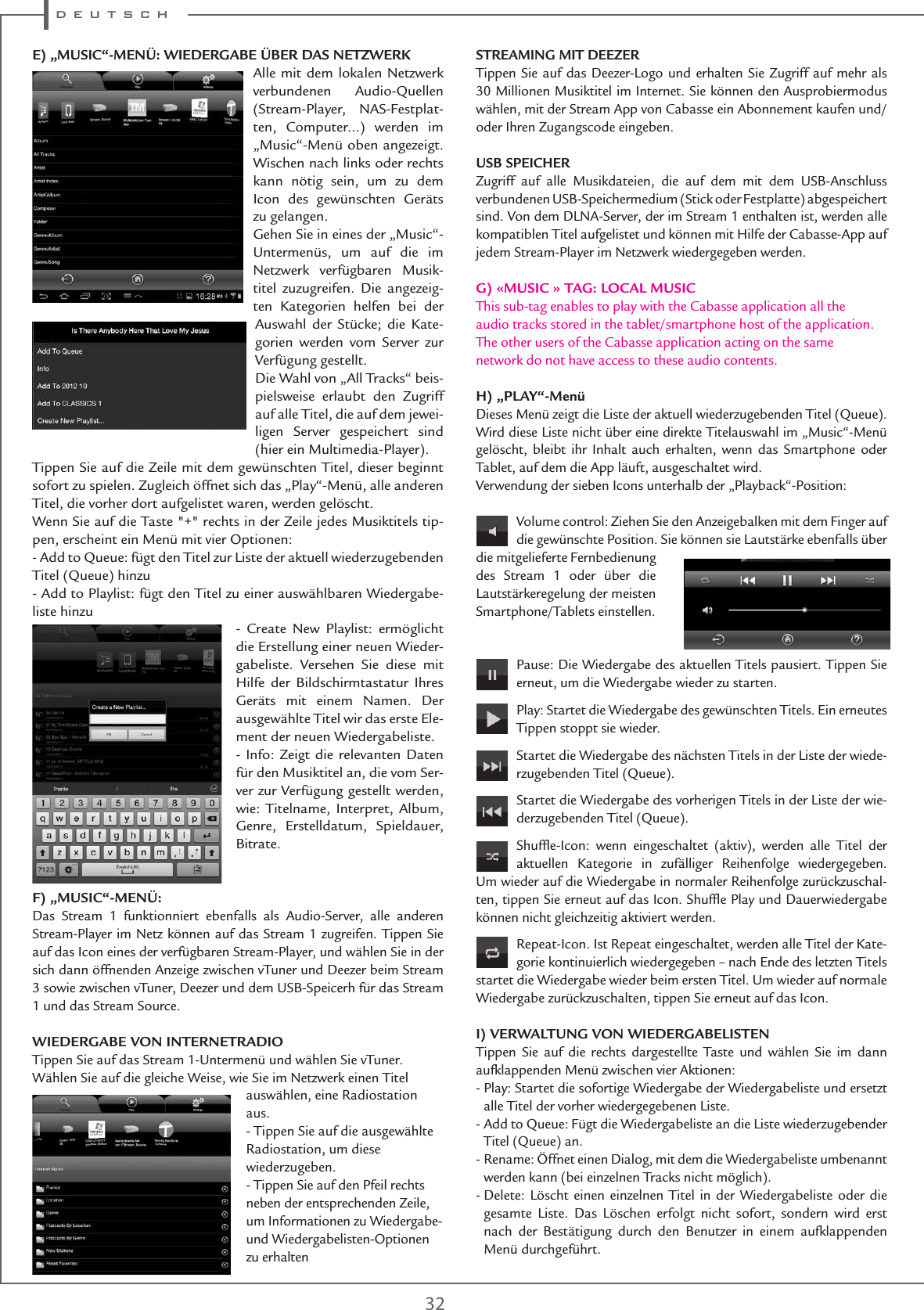 d e u t s c h32E) „MUSIC“-MENÜ: WIEDERGABE ÜBER DAS NETZWERKAlle mit dem lokalen Netzwerk verbundenen Audio-Quellen (Stream-Player, NAS-Festplat-ten, Computer...) werden im „Music“-Menü oben angezeigt. Wischen nach links oder rechts kann nötig sein, um zu dem Icon des gewünschten Geräts zu gelangen.Gehen Sie in eines der „Music“-Untermenüs, um auf die im Netzwerk verfügbaren Musik-titel zuzugreifen. Die angezeig-ten Kategorien helfen bei der Auswahl der Stücke; die Kate-gorien werden vom Server zur Verfügung gestellt.Die Wahl von „All Tracks“ beis-pielsweise erlaubt den Zugriff auf alle Titel, die auf dem jewei-ligen Server gespeichert sind (hier ein Multimedia-Player).Tippen Sie auf die Zeile mit dem gewünschten Titel, dieser beginnt sofort zu spielen. Zugleich öffnet sich das „Play“-Menü, alle anderen Titel, die vorher dort aufgelistet waren, werden gelöscht.Wenn Sie auf die Taste &quot;+&quot; rechts in der Zeile jedes Musiktitels tip-pen, erscheint ein Menü mit vier Optionen:- Add to Queue: fügt den Titel zur Liste der aktuell wiederzugebenden Titel (Queue) hinzu- Add to Playlist: fügt den Titel zu einer auswählbaren Wiedergabe-liste hinzu- Create New Playlist: ermöglicht die Erstellung einer neuen Wieder-gabeliste. Versehen Sie diese mit Hilfe der Bildschirmtastatur Ihres Geräts mit einem Namen. Der ausgewählte Titel wir das erste Ele-ment der neuen Wiedergabeliste.- Info: Zeigt die relevanten Daten für den Musiktitel an, die vom Ser-ver zur Verfügung gestellt werden, wie: Titelname, Interpret, Album, Genre, Erstelldatum, Spieldauer, Bitrate.F) „MUSIC“-MENÜ:Das Stream 1 funktionniert ebenfalls als Audio-Server, alle anderen Stream-Player im Netz können auf das Stream 1 zugreifen. Tippen Sie auf das Icon eines der verfügbaren Stream-Player, und wählen Sie in der sich dann öffnenden Anzeige zwischen vTuner und Deezer beim Stream 3 sowie zwischen vTuner, Deezer und dem USB-Speicerh für das Stream 1 und das Stream Source.WIEDERGABE VON INTERNETRADIOTippen Sie auf das Stream 1-Untermenü und wählen Sie vTuner.Wählen Sie auf die gleiche Weise, wie Sie im Netzwerk einen Titelauswählen, eine Radiostation aus.- Tippen Sie auf die ausgewählte Radiostation, um diese wiederzugeben.- Tippen Sie auf den Pfeil rechts neben der entsprechenden Zeile, um Informationen zu Wiedergabe- und Wiedergabelisten-Optionen zu erhaltenSTREAMING MIT DEEZERTippen Sie auf das Deezer-Logo und erhalten Sie Zugriff auf mehr als 30 Millionen Musiktitel im Internet. Sie können den Ausprobiermodus wählen, mit der Stream App von Cabasse ein Abonnement kaufen und/oder Ihren Zugangscode eingeben.USB SPEICHERZugriff auf alle Musikdateien, die auf dem mit dem USB-Anschluss verbundenen USB-Speichermedium (Stick oder Festplatte) abgespeichert sind. Von dem DLNA-Server, der im Stream 1 enthalten ist, werden alle kompatiblen Titel aufgelistet und können mit Hilfe der Cabasse-App auf jedem Stream-Player im Netzwerk wiedergegeben werden.G) «MUSIC » TAG: LOCAL MUSICThis sub-tag enables to play with the Cabasse application all theaudio tracks stored in the tablet/smartphone host of the application.The other users of the Cabasse application acting on the samenetwork do not have access to these audio contents.H) „PLAY“-MenüDieses Menü zeigt die Liste der aktuell wiederzugebenden Titel (Queue). Wird diese Liste nicht über eine direkte Titelauswahl im „Music“-Menü gelöscht, bleibt ihr Inhalt auch erhalten, wenn das Smartphone oder Tablet, auf dem die App läuft, ausgeschaltet wird.Verwendung der sieben Icons unterhalb der „Playback“-Position:Volume control: Ziehen Sie den Anzeigebalken mit dem Finger auf die gewünschte Position. Sie können sie Lautstärke ebenfalls über die mitgelieferte Fernbedienung des Stream 1 oder über die Lautstärkeregelung der meisten Smartphone/Tablets einstellen. Pause: Die Wiedergabe des aktuellen Titels pausiert. Tippen Sie erneut, um die Wiedergabe wieder zu starten.Play: Startet die Wiedergabe des gewünschten Titels. Ein erneutes Tippen stoppt sie wieder.Startet die Wiedergabe des nächsten Titels in der Liste der wiede-rzugebenden Titel (Queue).Startet die Wiedergabe des vorherigen Titels in der Liste der wie-derzugebenden Titel (Queue).Shufﬂe-Icon: wenn eingeschaltet (aktiv), werden alle Titel der aktuellen Kategorie in zufälliger Reihenfolge wiedergegeben. Um wieder auf die Wiedergabe in normaler Reihenfolge zurückzuschal-ten, tippen Sie erneut auf das Icon. Shufﬂe Play und Dauerwiedergabe können nicht gleichzeitig aktiviert werden.Repeat-Icon. Ist Repeat eingeschaltet, werden alle Titel der Kate-gorie kontinuierlich wiedergegeben – nach Ende des letzten Titels startet die Wiedergabe wieder beim ersten Titel. Um wieder auf normale Wiedergabe zurückzuschalten, tippen Sie erneut auf das Icon. I) VERWALTUNG VON WIEDERGABELISTENTippen Sie auf die rechts dargestellte Taste und wählen Sie im dann aufklappenden Menü zwischen vier Aktionen:-  Play: Startet die sofortige Wiedergabe der Wiedergabeliste und ersetzt alle Titel der vorher wiedergegebenen Liste.-  Add to Queue: Fügt die Wiedergabeliste an die Liste wiederzugebender Titel (Queue) an.-  Rename: Öffnet einen Dialog, mit dem die Wiedergabeliste umbenannt werden kann (bei einzelnen Tracks nicht möglich).-  Delete: Löscht einen einzelnen Titel in der Wiedergabeliste oder die gesamte Liste. Das Löschen erfolgt nicht sofort, sondern wird erst nach der Bestätigung durch den Benutzer in einem aufklappenden Menü durchgeführt.BITTE PRUEFEN