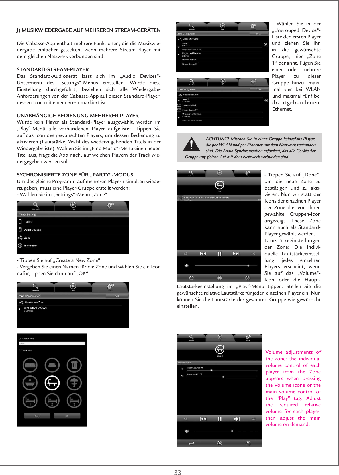 33J) MUSIKWIEDERGABE AUF MEHREREN STREAM-GERÄTENDie Cabasse-App enthält mehrere Funktionen, die die Musikwie-dergabe einfacher gestelten, wenn mehrere Stream-Player mit dem gleichen Netzwerk verbunden sind.STANDARD-STREAM-PLAYERDas Standard-Audiogerät lässt sich im „Audio Devices“-Untermenü des „Settings“-Menüs einstellen. Wurde diese Einstellung durchgeführt, beziehen sich alle Wiedergabe-Anforderungen von der Cabasse-App auf diesen Standard-Player, dessen Icon mit einem Stern markiert ist.UNABHÄNGIGE BEDIENUNG MEHRERER PLAYER Wurde kein Player als Standard-Player ausgewählt, werden im „Play“-Menü alle vorhandenen Player aufgelistet. Tippen Sie auf das Icon des gewünschten Players, um dessen Bedienung zu aktivieren (Lautstärke, Wahl des wiederzugebenden Titels in der Wiedergabeliste). Wählen Sie im „Find Music“-Menü einen neuen Titel aus, fragt die App nach, auf welchen Playern der Track wie-dergegeben werden soll.SYCHRONISIERTE ZONE FÜR „PARTY“-MODUSUm das gleiche Programm auf mehreren Playern simultan wiede-rzugeben, muss eine Player-Gruppe erstellt werden:- Wählen Sie im „Settings“-Menü „Zone“ - Tippen Sie auf „Create a New Zone“- Vergeben Sie einen Namen für die Zone und wählen Sie ein Icon dafür, tippen Sie dann auf „OK“.- Wählen Sie in der „Ungrouped Device“-Liste den ersten Player und ziehen Sie ihn in die gewünschte Gruppe, hier „Zone 1“ benannt. Fügen Sie einen oder mehrere Player zu dieser Gruppe hinzu, maxi-mal vier bei WLAN und maximal fünf bei drahtgebundenem Ethernet. - Tippen Sie auf „Done“, um die neue Zone zu bestätigen und zu akti-vieren. Nun wir statt der Icons der einzelnen Player der Zone das von Ihnen gewählte Gruppen-Icon angezeigt. Diese Zone kann auch als Standard-Player gewählt werden. Lautstärkeeinstellungen der Zone: Die indivi-duelle Lautstärkeeinstel-lung jedes einzelnen Players erscheint, wenn Sie auf das „Volume“-Icon oder die Haupt-Lautstärkeeinstellung im „Play“-Menü tippen. Stellen Sie die gewünschte relative Lautstärke für jeden einzelnen Player ein. Nun können Sie die Lautstärke der gesamten Gruppe wie gewünscht einstellen.Volume adjustments of the zone: the individual volume control of each player from the Zone appears when pressing the Volume icone or the main volume control of the “Play” tag. Adjust the required relative volume for each player, then adjust the main volume on demand.ACHTUNG! Mischen Sie in einer Gruppe keinesfalls Player, die per WLAN und per Ethernet mit dem Netzwerk verbunden sind. Die Audio-Synchronisation erfordert, das alle Geräte der Gruppe auf gleiche Art mit dem Netzwerk verbunden sind.BITTE PRUEFEN