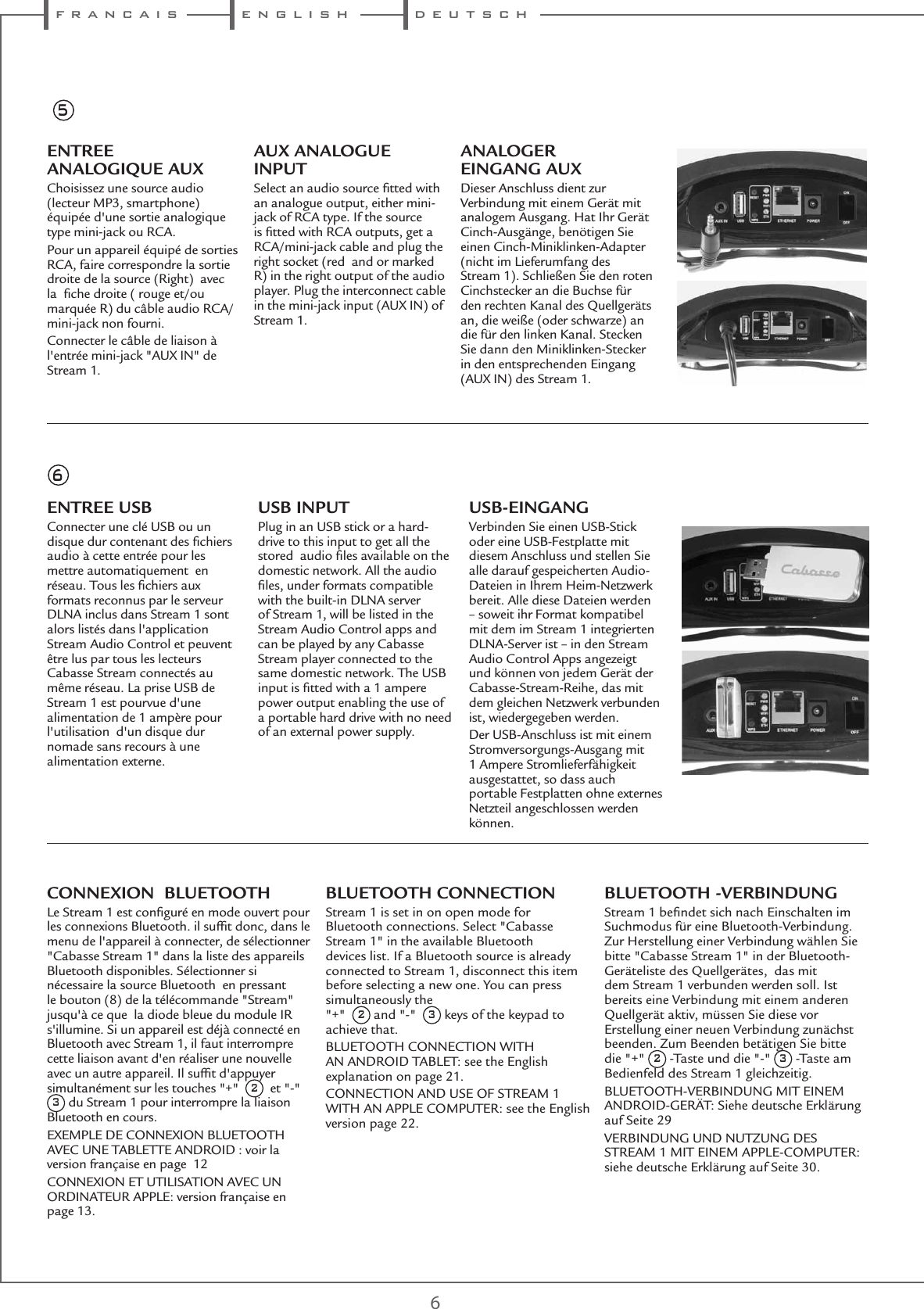  f r a n c a i s e n g l i s h d e u t s c h6ENTREE ANALOGIQUE AUXChoisissez une source audio (lecteur MP3, smartphone)  équipée d&apos;une sortie analogique type mini-jack ou RCA.Pour un appareil équipé de sorties RCA, faire correspondre la sortie droite de la source (Right)  avec la  ﬁche droite ( rouge et/ou marquée R) du câble audio RCA/mini-jack non fourni.Connecter le câble de liaison à  l&apos;entrée mini-jack &quot;AUX IN&quot; de Stream 1. AUX ANALOGUE INPUTSelect an audio source ﬁtted with an analogue output, either mini-jack of RCA type. If the source is ﬁtted with RCA outputs, get a RCA/mini-jack cable and plug the right socket (red  and or marked R) in the right output of the audio player. Plug the interconnect cable in the mini-jack input (AUX IN) of Stream 1.ANALOGER EINGANG AUXDieser Anschluss dient zur Verbindung mit einem Gerät mit analogem Ausgang. Hat Ihr Gerät Cinch-Ausgänge, benötigen Sie einen Cinch-Miniklinken-Adapter (nicht im Lieferumfang des Stream 1). Schließen Sie den roten Cinchstecker an die Buchse für den rechten Kanal des Quellgeräts an, die weiße (oder schwarze) an die für den linken Kanal. Stecken Sie dann den Miniklinken-Stecker in den entsprechenden Eingang (AUX IN) des Stream 1.ENTREE USBConnecter une clé USB ou un disque dur contenant des ﬁchiers audio à cette entrée pour les mettre automatiquement  en réseau. Tous les ﬁchiers aux formats reconnus par le serveur DLNA inclus dans Stream 1 sont alors listés dans l&apos;application Stream Audio Control et peuvent être lus par tous les lecteurs Cabasse Stream connectés au même réseau. La prise USB de Stream 1 est pourvue d&apos;une alimentation de 1 ampère pour l&apos;utilisation  d&apos;un disque dur nomade sans recours à une alimentation externe.USB INPUTPlug in an USB stick or a hard-drive to this input to get all the stored  audio ﬁles available on the domestic network. All the audio ﬁles, under formats compatible with the built-in DLNA server of Stream 1, will be listed in the Stream Audio Control apps and can be played by any Cabasse Stream player connected to the same domestic network. The USB input is ﬁtted with a 1 ampere power output enabling the use of a portable hard drive with no need of an external power supply.USB-EINGANGVerbinden Sie einen USB-Stick oder eine USB-Festplatte mit diesem Anschluss und stellen Sie alle darauf gespeicherten Audio-Dateien in Ihrem Heim-Netzwerk bereit. Alle diese Dateien werden – soweit ihr Format kompatibel mit dem im Stream 1 integrierten DLNA-Server ist – in den Stream Audio Control Apps angezeigt und können von jedem Gerät der Cabasse-Stream-Reihe, das mit dem gleichen Netzwerk verbunden ist, wiedergegeben werden.Der USB-Anschluss ist mit einem Stromversorgungs-Ausgang mit 1 Ampere Stromlieferfähigkeit ausgestattet, so dass auch portable Festplatten ohne externes Netzteil angeschlossen werden können.56CONNEXION  BLUETOOTHLe Stream 1 est conﬁguré en mode ouvert pour les connexions Bluetooth. il sufﬁt donc, dans le menu de l&apos;appareil à connecter, de sélectionner &quot;Cabasse Stream 1&quot; dans la liste des appareils Bluetooth disponibles. Sélectionner si nécessaire la source Bluetooth  en pressant le bouton (8) de la télécommande &quot;Stream&quot; jusqu&apos;à ce que  la diode bleue du module IR s&apos;illumine. Si un appareil est déjà connecté en Bluetooth avec Stream 1, il faut interrompre cette liaison avant d&apos;en réaliser une nouvelle avec un autre appareil. Il sufﬁt d&apos;appuyer simultanément sur les touches &quot;+&quot;  2  et &quot;-&quot;  3 du Stream 1 pour interrompre la liaison Bluetooth en cours.EXEMPLE DE CONNEXION BLUETOOTH AVEC UNE TABLETTE ANDROID : voir la version française en page  12CONNEXION ET UTILISATION AVEC UN ORDINATEUR APPLE: version française en page 13.BLUETOOTH CONNECTIONStream 1 is set in on open mode for Bluetooth connections. Select &quot;Cabasse Stream 1&quot; in the available Bluetooth devices list. If a Bluetooth source is already connected to Stream 1, disconnect this item before selecting a new one. You can press simultaneously the  &quot;+&quot;  2 and &quot;-&quot;  3 keys of the keypad to achieve that.BLUETOOTH CONNECTION WITH AN ANDROID TABLET: see the English explanation on page 21.CONNECTION AND USE OF STREAM 1 WITH AN APPLE COMPUTER: see the English version page 22.BLUETOOTH -VERBINDUNGStream 1 beﬁndet sich nach Einschalten im Suchmodus für eine Bluetooth-Verbindung. Zur Herstellung einer Verbindung wählen Sie bitte &quot;Cabasse Stream 1&quot; in der Bluetooth-Geräteliste des Quellgerätes,  das mit dem Stream 1 verbunden werden soll. Ist bereits eine Verbindung mit einem anderen Quellgerät aktiv, müssen Sie diese vor Erstellung einer neuen Verbindung zunächst beenden. Zum Beenden betätigen Sie bitte die &quot;+&quot; 2 -Taste und die &quot;-&quot; 3 -Taste am Bedienfeld des Stream 1 gleichzeitig.BLUETOOTH-VERBINDUNG MIT EINEM ANDROID-GERÄT: Siehe deutsche Erklärung auf Seite 29VERBINDUNG UND NUTZUNG DES STREAM 1 MIT EINEM APPLE-COMPUTER: siehe deutsche Erklärung auf Seite 30.