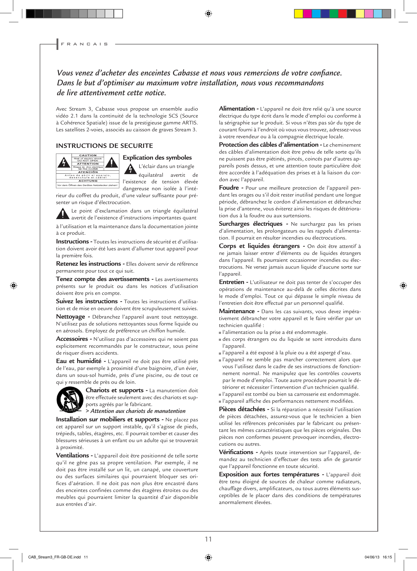f r a n c a i s10 11Vous venez d’acheter des enceintes Cabasse et nous vous remercions de votre conﬁance.Dans le but d’optimiser au maximum votre installation, nous vous recommandonsde lire attentivement cette notice.Explication des symboles L’éclair dans un triangleéquilatéral avertit de l’existence de tension élevée dangereuse non isolée à l’inté-rieur du coffret du produit, d’une valeur sufsante pour pré-senter un risque d’électrocution.Le point d’exclamation dans un triangle équilatéral avertit de l’existence d’instructions importantes quantà l’utilisation et la maintenance dans la documentation jointe à ce produit.Instructions - Toutes les instructions de sécurité et d’utilisa-tion doivent avoir été lues avant d’allumer tout appareil pour la première fois.Retenez les instructions - Elles doivent servir de référence permanente pour tout ce qui suit.Tenez compte des avertissements - Les avertissements présents sur le produit ou dans les notices d’utilisation doivent être pris en compte.Suivez les instructions - Toutes les instructions d’utilisa-tion et de mise en oeuvre doivent être scrupuleusement suivies.Nettoyage - Débranchez l’appareil avant tout nettoyage. N’utilisez pas de solutions nettoyantes sous forme liquide ou en aérosols. Employez de préférence un chiffon humide.Accessoires - N’utilisez pas d’accessoires qui ne soient pas explicitement recommandés par le constructeur, sous peine de risquer divers accidents.Eau et humidité - L’appareil ne doit pas être utilisé près de l’eau, par exemple à proximité d’une baignoire, d’un évier, dans un sous-sol humide, près d’une piscine, ou de tout ce qui y ressemble de près ou de loin.Chariots et supports - La manutention doit être effectuée seulement avec des chariots et sup-ports agréés par le fabricant.&gt; Attention aux chariots de manutentionInstallation sur mobiliers et supports - Ne placez pas cet appareil sur un support instable, qu’il s’agisse de pieds, trépieds, tables, étagères, etc. Il pourrait tomber et causer des blessures sérieuses à un enfant ou un adulte qui se trouverait à proximité.Ventilations - L’appareil doit être positionné de telle sorte qu’il ne gêne pas sa propre ventilation. Par exemple, il ne doit pas être installé sur un lit, un canapé, une couverture ou des surfaces similaires qui pourraient bloquer ses ori-ces d’aération. Il ne doit pas non plus être encastré dans des enceintes connées comme des étagères étroites ou des meubles qui pourraient limiter la quantité d’air disponible aux entrées d’air.Alimentation - L’appareil ne doit être relié qu’à une source électrique du type écrit dans le mode d’emploi ou conforme à la sérigraphie sur le produit. Si vous n’êtes pas sûr du type de courant fourni à l’endroit où vous vous trouvez, adressez-vous à votre revendeur ou à la compagnie électrique locale.Protection des câbles d’alimentation - Le cheminement des câbles d’alimentation doit être prévu de telle sorte qu’ils ne puissent pas être piétinés, pincés, coincés par d’autres ap-pareils posés dessus, et une attention toute particulière doit être accordée à l’adéquation des prises et à la liaison du cor-don avec l’appareil.Foudre - Pour une meilleure protection de l’appareil pen-dant les orages ou s’il doit rester inutilisé pendant une longue période, débranchez le cordon d’alimentation et débranchez la prise d’antenne, vous éviterez ainsi les risques de détériora-tion dus à la foudre ou aux surtensions.Surcharges électriques - Ne surchargez pas les prises d’alimentation, les prolongateurs ou les rappels d’alimenta-tion. Il pourrait en résulter incendies ou électrocutions.Corps et liquides étrangers - On doit être attentif à ne jamais laisser entrer d’éléments ou de liquides étrangers dans l’appareil. Ils pourraient occasionner incendies ou élec-trocutions. Ne versez jamais aucun liquide d’aucune sorte sur l’appareil.Entretien - L’utilisateur ne doit pas tenter de s’occuper des opérations de maintenance au-delà de celles décrites dans le mode d’emploi. Tout ce qui dépasse le simple niveau de l’entretien doit être effectué par un personnel qualié.Maintenance - Dans les cas suivants, vous devez impéra-tivement débrancher votre appareil et le faire vérier par un technicien qualié : l’alimentation ou la prise a été endommagée.  des corps étrangers ou du liquide se sont introduits dans l’appareil. l’appareil a été exposé à la pluie ou a été aspergé d’eau.  l’appareil ne semble pas marcher correctement alors que vous l’utilisez dans le cadre de ses instructions de fonction-nement normal. Ne manipulez que les contrôles couverts par le mode d’emploi. Toute autre procédure pourrait le dé-tériorer et nécessiter l’intervention d’un technicien qualié. l’appareil est tombé ou bien sa carrosserie est endommagée. l’appareil afche des performances nettement modiées.Pièces détachées - Si la réparation a nécessité l’utilisation de pièces détachées, assurez-vous que le technicien a bien utilisé les références préconisées par le fabricant ou présen-tant les mêmes caractéristiques que les pièces originales. Des pièces non conformes peuvent provoquer incendies, électro-cutions ou autres.Vériﬁcations - Après toute intervention sur l’appareil, de-mandez  au  technicien  d’effectuer  des  tests  an  de  garantir que l’appareil fonctionne en toute sécurité. Exposition aux fortes températures - L’appareil doit être tenu éloigné de sources de chaleur comme radiateurs, chauffage divers, amplicateurs, ou tous autres éléments sus-ceptibles de le placer dans des conditions de températures anormalement élevées.INSTRUCTIONS DE SECURITEAvec Stream 3, Cabasse vous propose un ensemble audio vidéo 2.1 dans la continuité de la technologie SCS (Source à Cohérence Spatiale) issue de la prestigieuse gamme ARTIS. Les satellites 2-voies, associés au caisson de graves Stream 3.CAB_Stream3_FR-GB-DE.indd   11 04/06/13   16:15