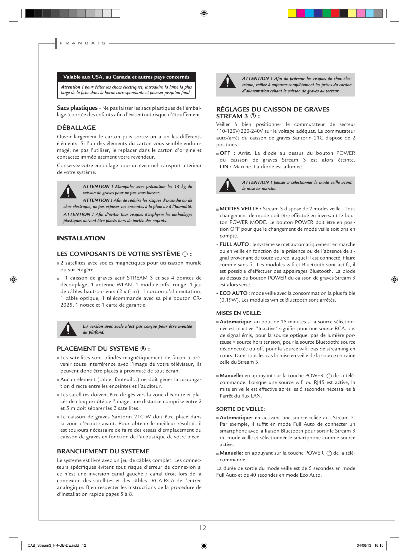 f r a n c a i s12 13RÉGLAGES DU CAISSON DE GRAVES STREAM 3 7 :Veiller à bien positionner le commutateur de secteur 110-120V/220-240V sur le voltage adéquat. Le commutateur auto/arrêt du caisson de graves Santorin 21C dispose de 2 positions :  OFF : Arrêt. La diode au dessus du bouton POWER   du caisson de graves Stream 3 est alors éteinte.  ON : Marche. La diode est allumée.  MODES VEILLE : Stream 3 dispose de 2 modes veille.  Tout changement de mode doit être effectué en inversant le bou-ton POWER MODE. Le bouton POWER doit être en posi-tion OFF pour que le changement de mode veille soit pris en compte.-  FULL AUTO : le système se met automatiquement en marche ou en veille en fonction de la présence ou de l’absence de si-gnal provenant de toute source  auquel il est connecté, laire comme sans l. Les modules wi et Bluetooth sont actifs, il est possible d&apos;effectuer des appairages Bluetooth. La diode au dessus du bouton POWER du caisson de graves Stream 3 est alors verte.-  ECO AUTO : mode veille avec la consommation la plus faible (0,19W). Les modules wi et Bluetooth sont arrêtés. MISES EN VEILLE:   Automatique: au bout de 15 minutes si la source sélection-née est inactive. &quot;Inactive&quot; signie  pour une source RCA: pas de signal émis, pour la source optique: pas de lumière por-teuse = source hors tension, pour la source Bluetooth: source déconnectée ou off, pour la source wi: pas de streaming en cours. Dans tous les cas la mise en veille de la source entraine celle du Stream 3.  Manuelle: en appuyant sur la touche POWER    de la télé-commande.  Lorsque  une  source  wi  ou RJ45  est  active,  la mise en veille est effective après les 5 secondes nécessaires à l&apos;arrêt du ux LAN. SORTIE DE VEILLE:   Automatique: en activant une source reliée au  Stream 3. Par  exemple,  il  suft  en  mode  Full  Auto  de  connecter  un smartphone avec la liaison Bluetooth pour sortir le Stream 3 du mode veille et sélectionner le smartphone comme source active.  Manuelle: en appuyant sur la touche POWER    de la télé-commande.La durée de sortie du mode veille est de 5 secondes en mode Full Auto et de 40 secondes en mode Eco Auto.Valable aux USA, au Canada et autres pays concernésAttention ! pour éviter les chocs électriques, introduire la lame la plus large de la ﬁche dans la borne correspondante et pousser jusqu’au fond. Sacs plastiques - Ne pas laisser les sacs plastiques de l’embal-lage à portée des enfants an d’éviter tout risque d’étouffement. DÉBALLAGEOuvrir largement le carton puis sortez un à un les différents éléments. Si l’un des éléments du carton vous semble endom-magé, ne pas l’utiliser, le replacer dans le carton d’origine et contactez immédiatement votre revendeur.Conservez votre emballage pour un éventuel transport ultérieur de votre système.INSTALLATION LES COMPOSANTS DE VOTRE SYSTÈME 1 :  2 satellites avec socles magnétiques pour utilisation murale ou sur étagère.     1 caisson de graves actif STREAM 3 et ses 4 pointes de découplage, 1 antenne WLAN, 1 module infra-rouge, 1 jeu de câbles haut-parleurs (2 x 6 m), 1 cordon d’alimentation, 1 câble optique, 1 télécommande avec sa pile bouton CR-2025, 1 notice et 1 carte de garantie.PLACEMENT DU SYSTEME 5 :  Les satellites sont blindés magnétiquement de façon à pré-venir toute interférence avec l’image de votre téléviseur, ils peuvent donc être placés à proximité de tout écran.  Aucun élément (table, fauteuil...) ne doit gêner la propaga-tion directe entre les enceintes et l’auditeur.  Les satellites doivent être dirigés vers la zone d’écoute et pla-cés de chaque côté de l’image, une distance comprise entre 2 et 5 m doit séparer les 2 satellites.  Le caisson de graves Santorin 21C-W doit être placé dans la zone d’écoute avant. Pour obtenir le meilleur résultat, il est toujours nécessaire de faire des essais d’emplacement du caisson de graves en fonction de l’acoustique de votre pièce. BRANCHEMENT DU SYSTEME Le système est livré avec un jeu de câbles complet. Les connec-teurs spéciques  évitent  tout risque  d’erreur  de  connexion si ce n’est une inversion canal gauche / canal droit lors de la connexion des satellites et des câbles  RCA-RCA de l’entrée analogique. Bien respecter les instructions de la procédure de d’installation rapide pages 5 à 8. ATTENTION ! Manipulez avec précaution les 14 kg du caisson de graves pour ne pas vous blesser.ATTENTION ! Aﬁn de réduire les risques d’incendie ou de choc électrique, ne pas exposer vos enceintes à la pluie ou à l’humidité.ATTENTION ! Aﬁn d’éviter tous risques d’asphyxie les emballages plastiques doivent être placés hors de portée des enfants.ATTENTION ! Aﬁn de prévenir les risques de choc élec-trique, veillez à enfoncer complètement les prises du cordon d’alimentation reliant le caisson de graves au secteur.ATTENTION ! penser à sélectionner le mode veille avant la mise en marche. La version avec socle n’est pas conçue pour être montée au plafond.CAB_Stream3_FR-GB-DE.indd   12 04/06/13   16:15