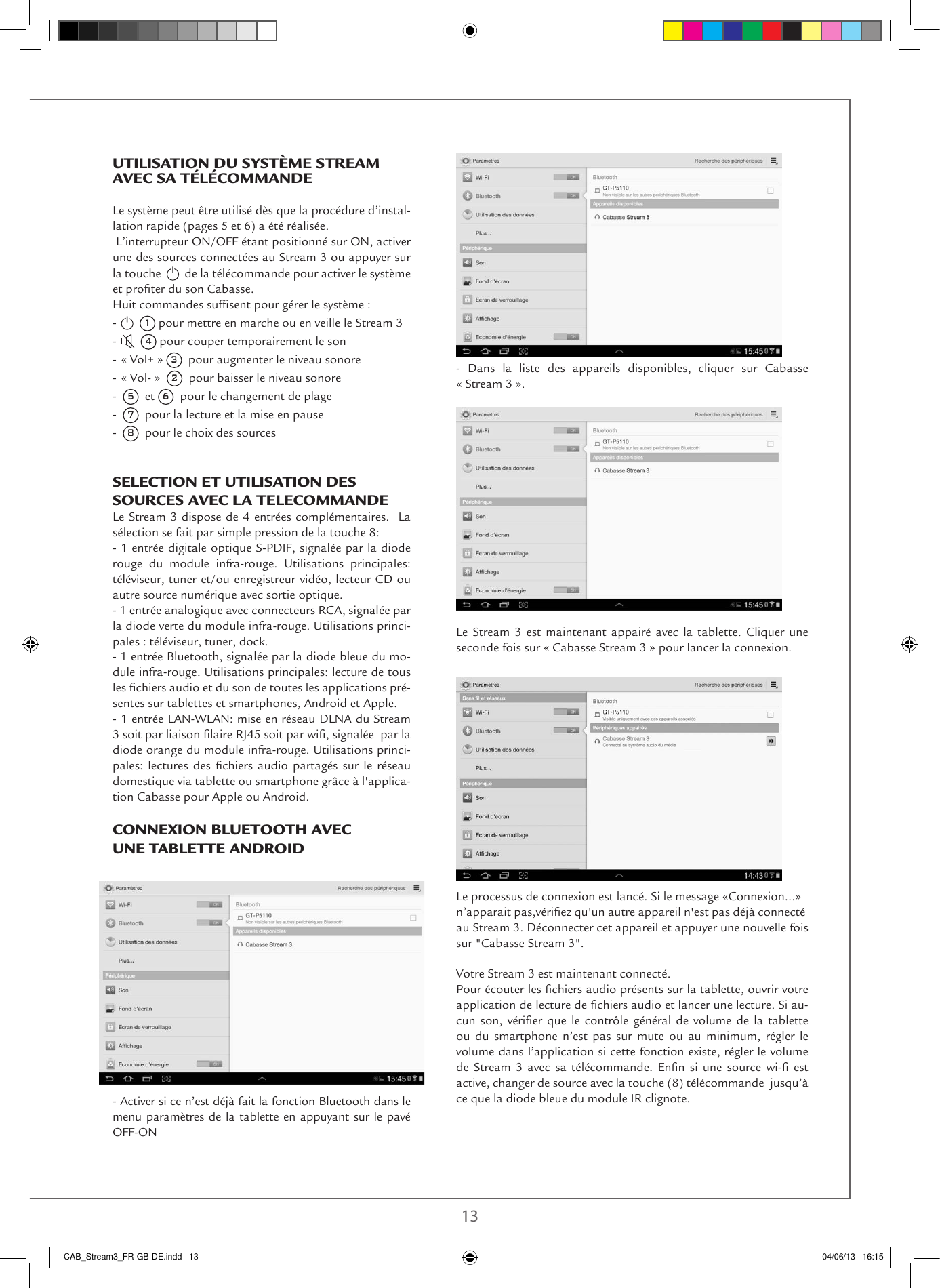 12 13UTILISATION DU SYSTÈME STREAM AVEC SA TÉLÉCOMMANDE  Le système peut être utilisé dès que la procédure d’instal-lation rapide (pages 5 et 6) a été réalisée. L’interrupteur ON/OFF étant positionné sur ON, activer une des sources connectées au Stream 3 ou appuyer sur la touche     de la télécommande pour activer le système et proter du son Cabasse.Huit commandes sufsent pour gérer le système :-    1 pour mettre en marche ou en veille le Stream 3-    4 pour couper temporairement le son- « Vol+ » 3  pour augmenter le niveau sonore- « Vol- »  2  pour baisser le niveau sonore-  5  et 6  pour le changement de plage-  7  pour la lecture et la mise en pause-  8  pour le choix des sourcesSELECTION ET UTILISATION DES SOURCES AVEC LA TELECOMMANDE Le Stream 3 dispose de 4 entrées complémentaires.  La sélection se fait par simple pression de la touche 8:- 1 entrée digitale optique S-PDIF, signalée par la diode rouge du module infra-rouge. Utilisations principales: téléviseur, tuner et/ou enregistreur vidéo, lecteur CD ou autre source numérique avec sortie optique.- 1 entrée analogique avec connecteurs RCA, signalée par la diode verte du module infra-rouge. Utilisations princi-pales : téléviseur, tuner, dock.- 1 entrée Bluetooth, signalée par la diode bleue du mo-dule infra-rouge. Utilisations principales: lecture de tous les chiers audio et du son de toutes les applications pré-sentes sur tablettes et smartphones, Android et Apple.- 1 entrée LAN-WLAN: mise en réseau DLNA du Stream 3 soit par liaison laire RJ45 soit par wi, signalée  par la diode orange du module infra-rouge. Utilisations princi-pales:  lectures  des chiers  audio  partagés  sur  le  réseau domestique via tablette ou smartphone grâce à l&apos;applica-tion Cabasse pour Apple ou Android.CONNEXION BLUETOOTH AVEC UNE TABLETTE ANDROID- Activer si ce n’est déjà fait la fonction Bluetooth dans le menu paramètres de la tablette en appuyant sur le pavé OFF-ON - Dans la liste des appareils disponibles, cliquer sur Cabasse  « Stream 3 ».  Le Stream 3 est maintenant appairé avec la tablette. Cliquer une seconde fois sur « Cabasse Stream 3 » pour lancer la connexion.Le processus de connexion est lancé. Si le message «Connexion...»n’apparait pas,vériez qu&apos;un autre appareil n&apos;est pas déjà connecté au Stream 3. Déconnecter cet appareil et appuyer une nouvelle fois sur &quot;Cabasse Stream 3&quot;.Votre Stream 3 est maintenant connecté. Pour écouter les chiers audio présents sur la tablette, ouvrir votre application de lecture de chiers audio et lancer une lecture. Si au-cun son,  vérier  que  le contrôle général  de  volume de la  tablette ou du smartphone n’est pas sur mute ou au minimum, régler le volume dans l’application si cette fonction existe, régler le volume de  Stream  3 avec  sa télécommande.  Enn  si  une  source  wi-  est active, changer de source avec la touche (8) télécommande  jusqu’à ce que la diode bleue du module IR clignote.CAB_Stream3_FR-GB-DE.indd   13 04/06/13   16:15