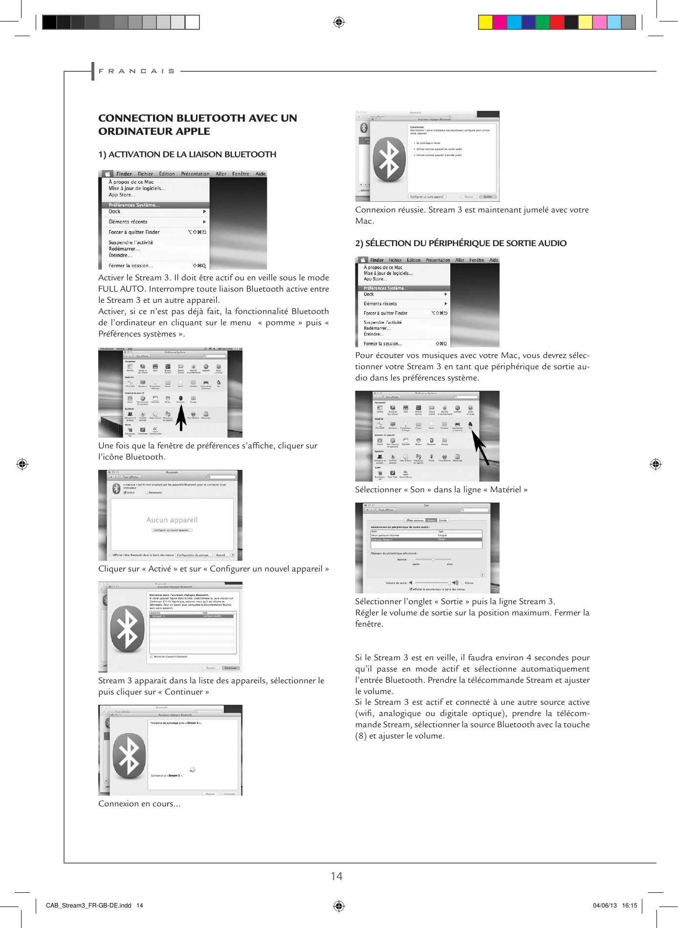 f r a n c a i s14 15Connexion réussie. Stream 3 est maintenant jumelé avec votre Mac. 2) SÉLECTION DU PÉRIPHÉRIQUE DE SORTIE AUDIOPour écouter vos musiques avec votre Mac, vous devrez sélec-tionner votre Stream 3 en tant que périphérique de sortie au-dio dans les préférences système.Sélectionner « Son » dans la ligne « Matériel »Sélectionner l’onglet « Sortie » puis la ligne Stream 3.Régler le volume de sortie sur la position maximum. Fermer la fenêtre.Si le Stream 3 est en veille, il faudra environ 4 secondes pour qu’il passe en mode actif et sélectionne automatiquement l’entrée Bluetooth. Prendre la télécommande Stream et ajuster le volume.Si le Stream 3 est actif et connecté à une autre source active (wi,  analogique  ou  digitale  optique),  prendre  la  télécom-mande Stream, sélectionner la source Bluetooth avec la touche (8) et ajuster le volume.CONNECTION BLUETOOTH AVEC UN ORDINATEUR APPLE1) ACTIVATION DE LA LIAISON BLUETOOTHActiver le Stream 3. Il doit être actif ou en veille sous le mode FULL AUTO. Interrompre toute liaison Bluetooth active entre le Stream 3 et un autre appareil.Activer, si ce n’est pas déjà fait, la fonctionnalité Bluetooth de l’ordinateur en cliquant sur le menu  « pomme » puis « Préférences systèmes ».Une fois que la fenêtre de préférences s’afche, cliquer sur l’icône Bluetooth. Cliquer sur « Activé » et sur « Congurer un nouvel appareil »Stream 3 apparait dans la liste des appareils, sélectionner le puis cliquer sur « Continuer » Connexion en cours…CAB_Stream3_FR-GB-DE.indd   14 04/06/13   16:15