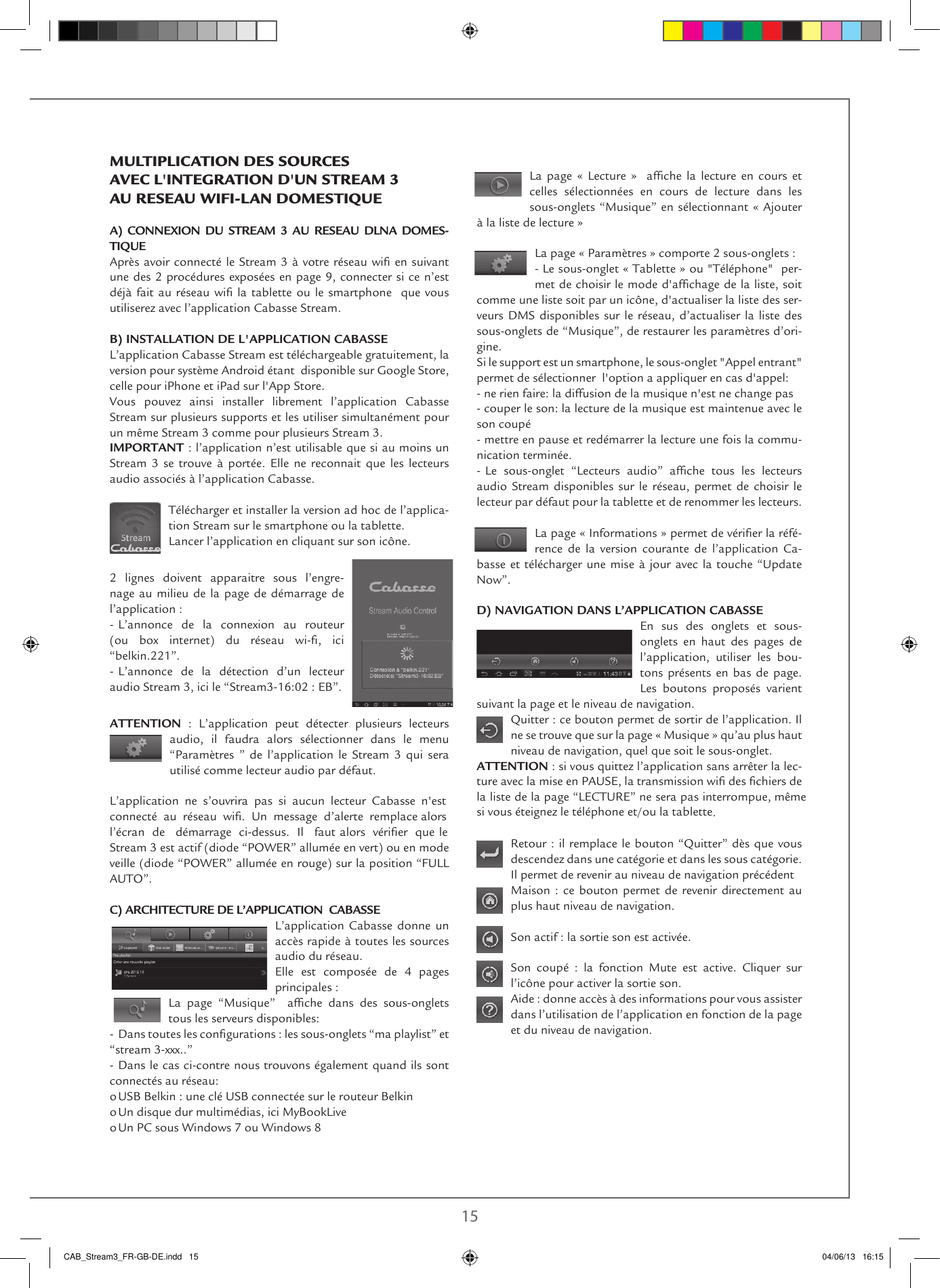 14 15La  page  «  Lecture  »    afche  la  lecture  en  cours  et celles sélectionnées en cours de lecture dans les sous-onglets “Musique” en sélectionnant « Ajouter à la liste de lecture »La page « Paramètres » comporte 2 sous-onglets :- Le sous-onglet « Tablette » ou &quot;Téléphone&quot;  per-met de choisir le mode d&apos;afchage de la liste, soit comme une liste soit par un icône, d&apos;actualiser la liste des ser-veurs DMS disponibles sur le réseau, d’actualiser la liste des sous-onglets de “Musique”, de restaurer les paramètres d’ori-gine.Si le support est un smartphone, le sous-onglet &quot;Appel entrant&quot; permet de sélectionner  l&apos;option a appliquer en cas d&apos;appel: - ne rien faire: la diffusion de la musique n&apos;est ne change pas- couper le son: la lecture de la musique est maintenue avec le son coupé- mettre en pause et redémarrer la lecture une fois la commu-nication terminée.- Le  sous-onglet  “Lecteurs  audio”  afche  tous  les  lecteurs audio Stream disponibles sur le réseau, permet de choisir le lecteur par défaut pour la tablette et de renommer les lecteurs.La page « Informations » permet de vérier la réfé-rence de la version courante de l’application Ca-basse et télécharger une mise à jour avec la touche “Update Now”. D) NAVIGATION DANS L’APPLICATION CABASSEEn sus des onglets et sous-onglets en haut des pages de l’application, utiliser les bou-tons présents en bas de page. Les boutons proposés varient suivant la page et le niveau de navigation.Quitter : ce bouton permet de sortir de l’application. Il ne se trouve que sur la page « Musique » qu’au plus haut niveau de navigation, quel que soit le sous-onglet. ATTENTION : si vous quittez l’application sans arrêter la lec-ture avec la mise en PAUSE, la transmission wi des chiers de la liste de la page “LECTURE” ne sera pas interrompue, mêmesi vous éteignez le téléphone et/ou la tablette. Retour : il remplace le bouton “Quitter” dès que vous descendez dans une catégorie et dans les sous catégorie. Il permet de revenir au niveau de navigation précédentMaison : ce bouton permet de revenir directement au plus haut niveau de navigation.Son actif : la sortie son est activée. Son coupé : la fonction Mute est active. Cliquer sur l’icône pour activer la sortie son.Aide : donne accès à des informations pour vous assister dans l’utilisation de l’application en fonction de la page et du niveau de navigation. MULTIPLICATION DES SOURCES AVEC L&apos;INTEGRATION D&apos;UN STREAM 3 AU RESEAU WIFI-LAN DOMESTIQUE A) CONNEXION DU STREAM 3 AU RESEAU DLNA DOMES-TIQUEAprès avoir connecté le Stream 3 à votre réseau wi en suivant une des 2 procédures exposées en page 9, connecter si ce n’est déjà fait au réseau wi la tablette  ou le smartphone  que  vous utiliserez avec l’application Cabasse Stream.B) INSTALLATION DE L&apos;APPLICATION CABASSEL’application Cabasse Stream est téléchargeable gratuitement, la  version pour système Android étant  disponible sur Google Store, celle pour iPhone et iPad sur l&apos;App Store.  Vous pouvez ainsi installer librement l’application Cabasse Stream sur plusieurs supports et les utiliser simultanément pour un même Stream 3 comme pour plusieurs Stream 3.IMPORTANT : l’application n’est utilisable que si au moins un Stream 3 se trouve à portée. Elle ne reconnait que les lecteurs audio associés à l’application Cabasse.Télécharger et installer la version ad hoc de l’applica-tion Stream sur le smartphone ou la tablette.Lancer l’application en cliquant sur son icône.2 lignes doivent apparaitre sous l’engre-nage au milieu de la page de démarrage de  l’application :- L’annonce de la connexion au routeur  (ou  box  internet)  du  réseau  wi-,  ici  “belkin.221”.- L’annonce de la détection d’un lecteur  audio Stream 3, ici le “Stream3-16:02 : EB”.ATTENTION : L’application peut détecter plusieurs lecteurs  audio, il faudra alors sélectionner dans le menu  “Paramètres ” de l’application le Stream 3 qui sera utilisé comme lecteur audio par défaut.L’application ne s’ouvrira pas si aucun lecteur Cabasse n&apos;estconnecté  au  réseau  wi.  Un  message  d’alerte  remplace alors l’écran  de   démarrage  ci-dessus.  Il   faut alors  vérier  que le Stream 3 est actif (diode “POWER” allumée en vert) ou en mode veille (diode “POWER” allumée en rouge) sur la position “FULL AUTO”.C) ARCHITECTURE DE L’APPLICATION  CABASSEL’application Cabasse donne un accès rapide à toutes les sources audio du réseau. Elle est composée de 4 pages principales :  La  page  “Musique”    afche  dans  des  sous-onglets tous les serveurs disponibles:- Dans toutes les congurations : les sous-onglets “ma playlist” et “stream 3-xxx..”- Dans le cas ci-contre nous trouvons également quand ils sont connectés au réseau:o USB Belkin : une clé USB connectée sur le routeur Belkino Un disque dur multimédias, ici MyBookLiveo Un PC sous Windows 7 ou Windows 8CAB_Stream3_FR-GB-DE.indd   15 04/06/13   16:15