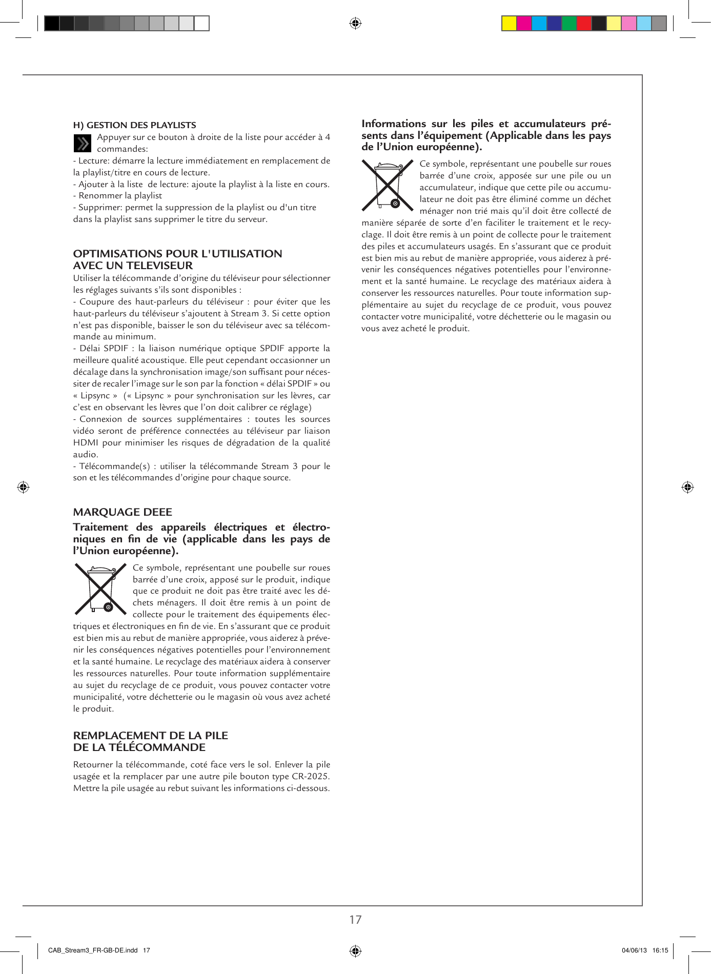 16 17H) GESTION DES PLAYLISTSAppuyer sur ce bouton à droite de la liste pour accéder à 4 commandes:- Lecture: démarre la lecture immédiatement en remplacement de la playlist/titre en cours de lecture.- Ajouter à la liste  de lecture: ajoute la playlist à la liste en cours.- Renommer la playlist- Supprimer: permet la suppression de la playlist ou d&apos;un titre dans la playlist sans supprimer le titre du serveur. OPTIMISATIONS POUR L&apos;UTILISATION AVEC UN TELEVISEURUtiliser la télécommande d’origine du téléviseur pour sélectionner les réglages suivants s’ils sont disponibles :- Coupure des haut-parleurs du téléviseur : pour éviter que les haut-parleurs du téléviseur s’ajoutent à Stream 3. Si cette option n’est pas disponible, baisser le son du téléviseur avec sa télécom-mande au minimum.- Délai SPDIF : la liaison numérique optique SPDIF apporte la meilleure qualité acoustique. Elle peut cependant occasionner un décalage dans la synchronisation image/son sufsant pour néces-siter de recaler l’image sur le son par la fonction « délai SPDIF » ou  « Lipsync »  (« Lipsync » pour synchronisation sur les lèvres, car c’est en observant les lèvres que l’on doit calibrer ce réglage) - Connexion de sources supplémentaires : toutes les sources vidéo seront de préférence connectées au téléviseur par liaison HDMI pour minimiser les risques de dégradation de la qualité audio.- Télécommande(s)  :  utiliser  la  télécommande  Stream  3  pour  le son et les télécommandes d’origine pour chaque source.MARQUAGE DEEETraitement des appareils électriques et électro-niques en ﬁn de vie (applicable dans les pays de l’Union européenne).Ce symbole, représentant une poubelle sur roues barrée d’une croix, apposé sur le produit, indique que ce produit ne doit pas être traité avec les dé-chets ménagers. Il doit être remis à un point de collecte pour le traitement des équipements élec-triques et électroniques en n de vie. En s’assurant que ce produit est bien mis au rebut de manière appropriée, vous aiderez à préve-nir les conséquences négatives potentielles pour l’environnement et la santé humaine. Le recyclage des matériaux aidera à conserver les ressources naturelles. Pour toute information supplémentaire au sujet du recyclage de ce produit, vous pouvez contacter votre municipalité, votre déchetterie ou le magasin où vous avez acheté le produit.REMPLACEMENT DE LA PILE  DE LA TÉLÉCOMMANDERetourner la télécommande, coté face vers le sol. Enlever la pile usagée et la remplacer par une autre pile bouton type CR-2025. Mettre la pile usagée au rebut suivant les informations ci-dessous.Informations sur les piles et accumulateurs pré-sents dans l’équipement (Applicable dans les pays de l’Union européenne).Ce symbole, représentant une poubelle sur roues barrée d’une croix, apposée sur une pile ou un accumulateur, indique que cette pile ou accumu-lateur ne doit pas être éliminé comme un déchet ménager non trié mais qu’il doit être collecté de manière séparée de sorte d’en faciliter le traitement et le recy-clage. Il doit être remis à un point de collecte pour le traitement des piles et accumulateurs usagés. En s’assurant que ce produit est bien mis au rebut de manière appropriée, vous aiderez à pré-venir les conséquences négatives potentielles pour l’environne-ment et la santé humaine. Le recyclage des matériaux aidera à conserver les ressources naturelles. Pour toute information sup-plémentaire au sujet du recyclage de ce produit, vous pouvez contacter votre municipalité, votre déchetterie ou le magasin ou vous avez acheté le produit.CAB_Stream3_FR-GB-DE.indd   17 04/06/13   16:15
