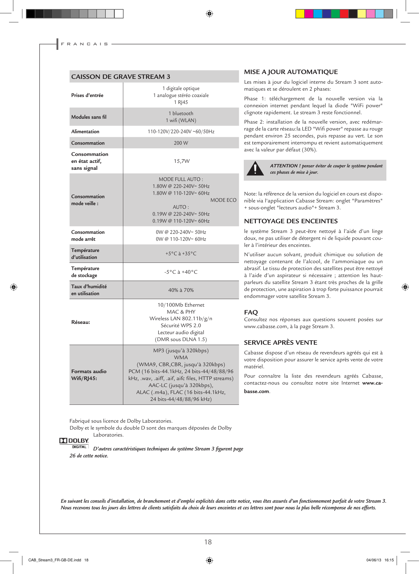 f r a n c a i s18 19MISE A JOUR AUTOMATIQUELes mises à jour du logiciel interne du Stream 3 sont auto-matiques et se déroulent en 2 phases:Phase 1: téléchargement de la nouvelle version via la connexion internet pendant lequel la diode &quot;WiFi power&quot; clignote rapidement. Le stream 3 reste fonctionnel.Phase 2: installation de la nouvelle version, avec redémar-rage de la carte réseau:la LED &quot;Wi power&quot; repasse au rouge pendant environ 25 secondes, puis repasse au vert. Le son est temporairement interrompu et revient automatiquement avec la valeur par défaut (30%).Note: la référence de la version du logiciel en cours est dispo-nible via l&apos;application Cabasse Stream: onglet &quot;Paramètres&quot; + sous-onglet &quot;lecteurs audio&quot;+ Stream 3.NETTOYAGE DES ENCEINTESle système Stream 3 peut-être nettoyé à l’aide d’un linge doux, ne pas utiliser de détergent ni de liquide pouvant cou-ler à l’intérieur des enceintes. N’utiliser aucun solvant, produit chimique ou solution de nettoyage contenant de l’alcool, de l’ammoniaque ou un abrasif. Le tissu de protection des satellites peut être nettoyé à l’aide d’un aspirateur si nécessaire ; attention les haut-parleurs du satellite Stream 3 étant très proches de la grille de protection, une aspiration à trop forte puissance pourrait endommager votre satellite Stream 3.FAQConsultez nos réponses aux questions souvent posées sur www.cabasse.com, à la page Stream 3.SERVICE APRÈS VENTECabasse dispose d’un réseau de revendeurs agréés qui est à votre disposition pour assurer le service après vente de votre matériel.Pour connaître la liste des revendeurs agréés Cabasse, contactez-nous ou consultez notre site Internet www.ca-basse.com.CAISSON DE GRAVE STREAM 3Prises d’entrée1 digitale optique1 analogue stéréo coaxiale1 RJ45Modules sans ﬁl 1 bluetooth1 wi (WLAN)Alimentation 110-120V/220-240V ~60/50HzConsommation 200 W Consommation en état actif, sans signal 15,7WConsommation mode veille :MODE FULL AUTO :1.80W @ 220-240V~ 50Hz1.80W @ 110-120V~ 60Hz  MODE ECO AUTO : 0.19W @ 220-240V~ 50Hz0.19W @ 110-120V~ 60HzConsommation mode arrêt0W @ 220-240V~ 50Hz0W @ 110-120V~ 60HzTempérature d’utilisation  +5°C à +35°CTempérature de stockage -5°C à +40°CTaux d’humidité en utilisation40% à 70%Réseau:10/100Mb Ethernet MAC &amp; PHYWireless LAN 802.11b/g/nSécurité WPS 2.0Lecteur audio digital (DMR sous DLNA 1.5) Formats audio Wiﬁ/RJ45:MP3 (jusqu’à 320kbps)WMA (WMA9, CBR,CBR, jusqu&apos;à 320kbps)PCM (16 bits-44.1kHz, 24 bits-44/48/88/96 kHz, .wav, .aiff, .aif, aifc les, HTTP streams)AAC-LC (jusqu’à 320kbps),  ALAC (.m4a), FLAC (16 bits-44.1kHz,  24 bits-44/48/88/96 kHz)Fabriqué sous licence de Dolby Laboratories.Dolby et le symbole du double D sont des marques déposées de Dolby Laboratories.D’autres caractéristiques techniques du système Stream 3 ﬁgurent page 26 de cette notice.En suivant les conseils d’installation, de branchement et d’emploi explicités dans cette notice, vous êtes assurés d’un fonctionnement parfait de votre Stream 3. Nous recevons tous les jours des lettres de clients satisfaits du choix de leurs enceintes et ces lettres sont pour nous la plus belle récompense de nos efforts.ATTENTION ! penser éviter de couper le système pendant ces phases de mise à jour.CAB_Stream3_FR-GB-DE.indd   18 04/06/13   16:15