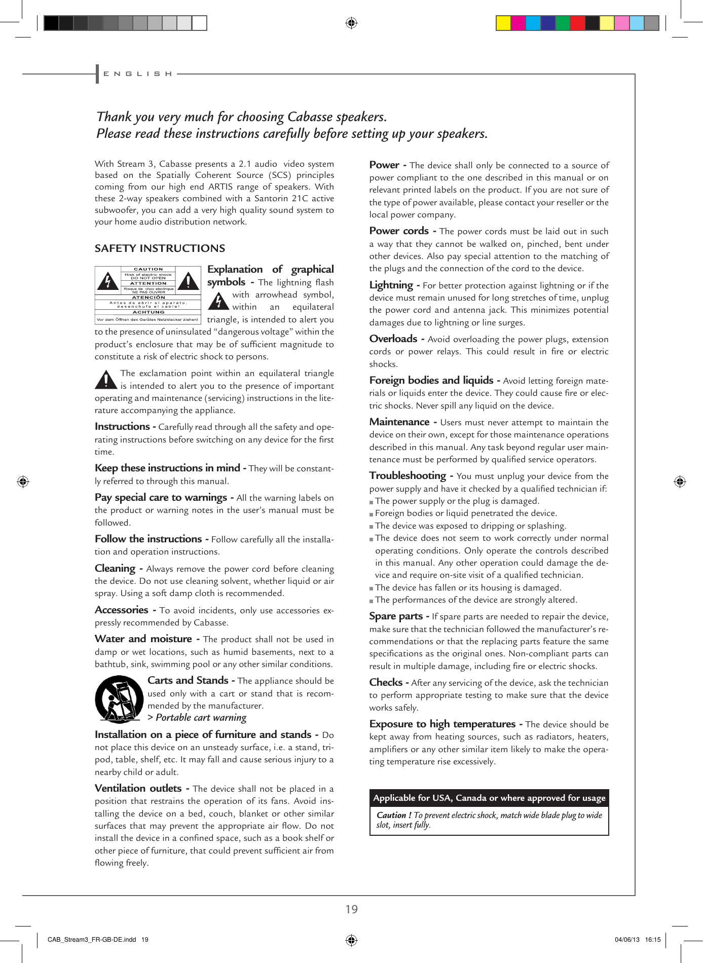 e n g l i s h18 19En suivant les conseils d’installation, de branchement et d’emploi explicités dans cette notice, vous êtes assurés d’un fonctionnement parfait de votre Stream 3. Nous recevons tous les jours des lettres de clients satisfaits du choix de leurs enceintes et ces lettres sont pour nous la plus belle récompense de nos efforts.Thank you very much for choosing Cabasse speakers.Please read these instructions carefully before setting up your speakers.Explanation of graphical symbols -  The  lightning  ash with arrowhead symbol, within an equilateral triangle, is intended to alert you to the presence of uninsulated “dangerous voltage” within the product’s enclosure that may be of sufcient magnitude to constitute a risk of electric shock to persons.The exclamation point within an equilateral triangle is intended to alert you to the presence of important operating and maintenance (servicing) instructions in the lite-rature accompanying the appliance.Instructions - Carefully read through all the safety and ope-rating instructions before switching on any device for the rst time.Keep these instructions in mind - They will be constant-ly referred to through this manual.Pay special care to warnings - All the warning labels on the product or warning notes in the user’s manual must be followed.Follow the instructions - Follow carefully all the installa-tion and operation instructions.Cleaning - Always remove the power cord before cleaning the device. Do not use cleaning solvent, whether liquid or air spray. Using a soft damp cloth is recommended.Accessories - To avoid incidents, only use accessories ex-pressly recommended by Cabasse.Water and moisture - The product shall not be used in damp or wet locations, such as humid basements, next to a bathtub, sink, swimming pool or any other similar conditions.Carts and Stands - The appliance should be used only with a cart or stand that is recom-mended by the manufacturer.&gt; Portable cart warningInstallation on a piece of furniture and stands - Do not place this device on an unsteady surface, i.e. a stand, tri-pod, table, shelf, etc. It may fall and cause serious injury to a nearby child or adult.Ventilation outlets - The device shall not be placed in a position that restrains the operation of its fans. Avoid ins-talling the device on a bed, couch, blanket or other similar surfaces that may prevent the appropriate air ow.  Do  not install the device in a conned space, such as a book shelf or other piece of furniture, that could prevent sufcient air from owing freely.Power - The device shall only be connected to a source of power compliant to the one described in this manual or on relevant printed labels on the product. If you are not sure of the type of power available, please contact your reseller or the local power company.Power cords - The power cords must be laid out in such a way that they cannot be walked on, pinched, bent under other devices. Also pay special attention to the matching of the plugs and the connection of the cord to the device.Lightning - For better protection against lightning or if the device must remain unused for long stretches of time, unplug the power cord and antenna jack. This minimizes potential damages due to lightning or line surges.Overloads - Avoid overloading the power plugs, extension cords  or  power  relays.  This  could  result  in  re  or  electric shocks.Foreign bodies and liquids - Avoid letting foreign mate-rials or liquids enter the device. They could cause re or elec-tric shocks. Never spill any liquid on the device.Maintenance - Users must never attempt to maintain the device on their own, except for those maintenance operations described in this manual. Any task beyond regular user main-tenance must be performed by qualied service operators.Troubleshooting - You must unplug your device from the power supply and have it checked by a qualied technician if: The power supply or the plug is damaged. Foreign bodies or liquid penetrated the device. The device was exposed to dripping or splashing.  The device does not seem to work correctly under normal operating conditions. Only operate the controls described in this manual. Any other operation could damage the de-vice and require on-site visit of a qualied technician. The device has fallen or its housing is damaged. The performances of the device are strongly altered.Spare parts - If spare parts are needed to repair the device, make sure that the technician followed the manufacturer’s re-commendations or that the replacing parts feature the same specications as the original ones. Non-compliant parts can result in multiple damage, including re or electric shocks.Checks - After any servicing of the device, ask the technician to perform appropriate testing to make sure that the device works safely.Exposure to high temperatures - The device should be kept away from heating sources, such as radiators, heaters, ampliers or any other similar item likely to make the opera-ting temperature rise excessively.Applicable for USA, Canada or where approved for usageCaution ! To prevent electric shock, match wide blade plug to wide slot, insert fully.SAFETY INSTRUCTIONSWith Stream 3, Cabasse presents a 2.1 audio  video system based  on  the  Spatially  Coherent  Source  (SCS)  principles coming from our high end ARTIS range of speakers. With these 2-way speakers combined with a Santorin 21C active subwoofer, you can add a very high quality sound system to your home audio distribution network.CAB_Stream3_FR-GB-DE.indd   19 04/06/13   16:15