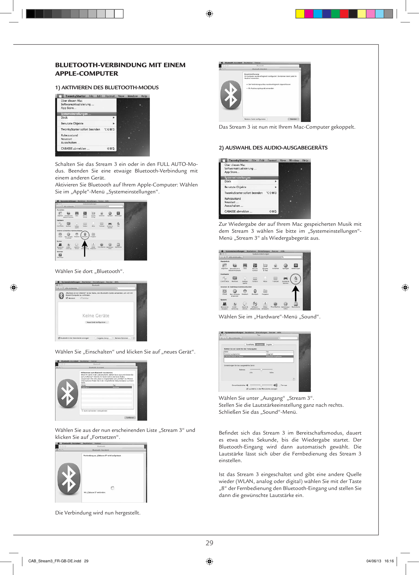  28 29Das Stream 3 ist nun mit Ihrem Mac-Computer gekoppelt. 2) AUSWAHL DES AUDIO-AUSGABEGERÄTSZur Wiedergabe der auf Ihrem Mac gespeicherten Musik mit dem Stream 3 wählen Sie bitte im „Systemeinstellungen“-Menü „Stream 3“ als Wiedergabegerät aus.Wählen Sie im „Hardware“-Menü „Sound“.Wählen Sie unter „Ausgang“ „Stream 3“.Stellen Sie die Lautstärkeeinstellung ganz nach rechts.Schließen Sie das „Sound“-Menü.Bendet  sich  das  Stream  3  im  Bereitschaftsmodus,  dauert es etwa sechs Sekunde, bis die Wiedergabe startet. Der Bluetooth-Eingang wird dann automatisch gewählt. Die Lautstärke lässt sich über die Fernbedienung des Stream 3 einstellen.Ist das Stream 3 eingeschaltet und gibt eine andere Quelle wieder (WLAN, analog oder digital) wählen Sie mit der Taste „8“ der Fernbedienung den Bluetooth-Eingang und stellen Sie dann die gewünschte Lautstärke ein.BLUETOOTH-VERBINDUNG MIT EINEM APPLE-COMPUTER1) AKTIVIEREN DES BLUETOOTH-MODUS  Schalten Sie das Stream 3 ein oder in den FULL AUTO-Mo-dus. Beenden Sie eine etwaige Bluetooth-Verbindung mit einem anderen Gerät.Aktivieren Sie Bluetooth auf Ihrem Apple-Computer: Wählen Sie im „Apple“-Menü „Systemeinstellungen“.Wählen Sie dort „Bluetooth“.Wählen Sie „Einschalten“ und klicken Sie auf „neues Gerät“.Wählen Sie aus der nun erscheinenden Liste „Stream 3“ und klicken Sie auf „Fortsetzen“.Die Verbindung wird nun hergestellt.CAB_Stream3_FR-GB-DE.indd   29 04/06/13   16:16