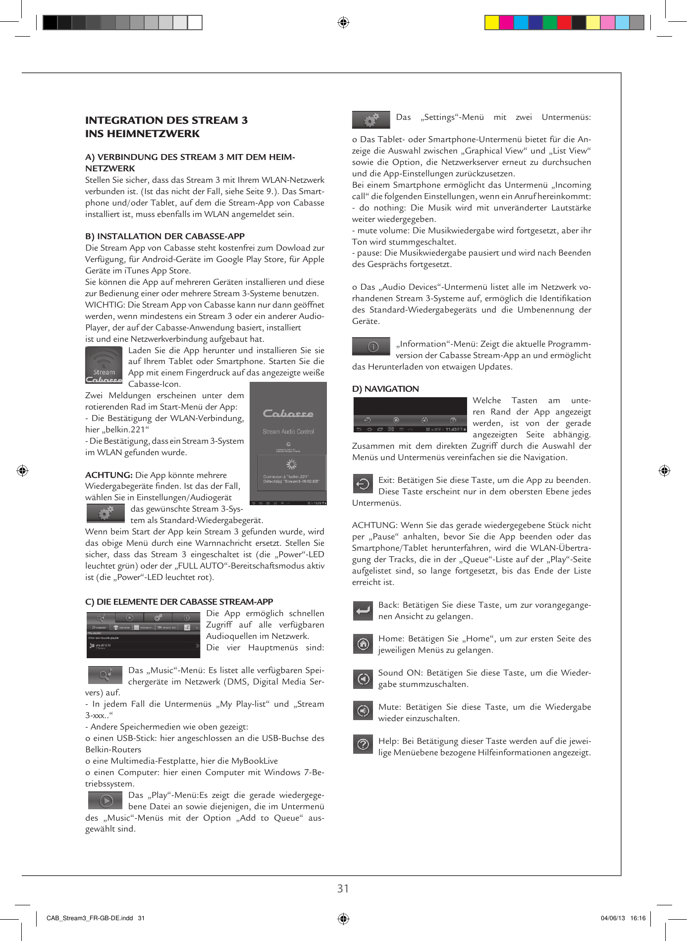  30 31Das „Settings“-Menü mit zwei Untermenüs: o Das Tablet- oder Smartphone-Untermenü bietet für die An-zeige die Auswahl zwischen „Graphical View“ und „List View“ sowie die Option, die Netzwerkserver erneut zu durchsuchen und die App-Einstellungen zurückzusetzen.Bei einem Smartphone ermöglicht das Untermenü „Incoming call“ die folgenden Einstellungen, wenn ein Anruf hereinkommt:- do nothing: Die Musik wird mit unveränderter Lautstärke weiter wiedergegeben.- mute volume: Die Musikwiedergabe wird fortgesetzt, aber ihr Ton wird stummgeschaltet.- pause: Die Musikwiedergabe pausiert und wird nach Beenden des Gesprächs fortgesetzt.o Das „Audio Devices“-Untermenü listet alle im Netzwerk vo-rhandenen Stream 3-Systeme auf, ermöglich die Identikation des Standard-Wiedergabegeräts und die Umbenennung der Geräte. „Information“-Menü: Zeigt die aktuelle Programm-version der Cabasse Stream-App an und ermöglicht das Herunterladen von etwaigen Updates. D) NAVIGATIONWelche Tasten am unte-ren Rand der App angezeigt werden, ist von der gerade angezeigten Seite abhängig. Zusammen mit dem direkten Zugriff durch die Auswahl der Menüs und Untermenüs vereinfachen sie die Navigation. Exit: Betätigen Sie diese Taste, um die App zu beenden. Diese Taste erscheint nur in dem obersten Ebene jedes Untermenüs. ACHTUNG: Wenn Sie das gerade wiedergegebene Stück nicht per „Pause“ anhalten, bevor Sie die App beenden oder das Smartphone/Tablet  herunterfahren,  wird  die  WLAN-Übertra-gung der Tracks, die in der „Queue“-Liste auf der „Play“-Seite aufgelistet sind, so lange fortgesetzt, bis das Ende der Liste erreicht ist.Back: Betätigen Sie diese Taste, um zur vorangegange-nen Ansicht zu gelangen. Home: Betätigen Sie „Home“, um zur ersten Seite des jeweiligen Menüs zu gelangen.Sound ON: Betätigen Sie diese Taste, um die Wieder-gabe stummzuschalten.Mute: Betätigen Sie diese Taste, um die Wiedergabe wieder einzuschalten.Help: Bei Betätigung dieser Taste werden auf die jewei-lige Menüebene bezogene Hilfeinformationen angezeigt.INTEGRATION DES STREAM 3 INS HEIMNETZWERKA) VERBINDUNG DES STREAM 3 MIT DEM HEIM-NETZWERKStellen Sie sicher, dass das Stream 3 mit Ihrem WLAN-Netzwerk verbunden ist. (Ist das nicht der Fall, siehe Seite 9.). Das Smart-phone und/oder Tablet, auf dem die Stream-App von Cabasse installiert ist, muss ebenfalls im WLAN angemeldet sein.B) INSTALLATION DER CABASSE-APPDie Stream App von Cabasse steht kostenfrei zum Dowload zur Verfügung, für Android-Geräte im Google Play Store, für Apple Geräte im iTunes App Store. Sie können die App auf mehreren Geräten installieren und diese zur Bedienung einer oder mehrere Stream 3-Systeme benutzen. WICHTIG: Die Stream App von Cabasse kann nur dann geöffnet werden, wenn mindestens ein Stream 3 oder ein anderer Audio-Player, der auf der Cabasse-Anwendung basiert, installiert ist und eine Netzwerkverbindung aufgebaut hat. Laden Sie die App herunter und installieren Sie sie auf Ihrem Tablet oder Smartphone. Starten Sie die App mit einem Fingerdruck auf das angezeigte weiße Cabasse-Icon.Zwei Meldungen erscheinen unter dem rotierenden Rad im Start-Menü der App:- Die Bestätigung der WLAN-Verbindung, hier „belkin.221“- Die Bestätigung, dass ein Stream 3-System im WLAN gefunden wurde.ACHTUNG: Die App könnte mehrere Wiedergabegeräte nden. Ist das der Fall, wählen Sie in Einstellungen/Audiogerät das gewünschte Stream 3-Sys-tem als Standard-Wiedergabegerät.Wenn beim Start der App kein Stream 3 gefunden wurde, wird das obige Menü durch eine Warnnachricht ersetzt. Stellen Sie sicher, dass das Stream 3 eingeschaltet ist (die „Power“-LED leuchtet grün) oder der „FULL AUTO“-Bereitschaftsmodus aktiv ist (die „Power“-LED leuchtet rot).C) DIE ELEMENTE DER CABASSE STREAM-APPDie App ermöglich schnellen Zugriff auf alle verfügbaren Audioquellen im Netzwerk.Die vier Hauptmenüs sind: Das „Music“-Menü: Es listet alle verfügbaren Spei-chergeräte im Netzwerk (DMS, Digital Media Ser-vers) auf.- In jedem Fall die Untermenüs „My Play-list“ und „Stream 3-xxx..“- Andere Speichermedien wie oben gezeigt:o einen USB-Stick: hier angeschlossen an die USB-Buchse des Belkin-Routerso eine Multimedia-Festplatte, hier die MyBookLiveo einen Computer: hier einen Computer mit Windows 7-Be-triebssystem.Das „Play“-Menü:Es zeigt die gerade wiedergege-bene Datei an sowie diejenigen, die im Untermenü des „Music“-Menüs mit der Option „Add to Queue“ aus-gewählt sind.CAB_Stream3_FR-GB-DE.indd   31 04/06/13   16:16
