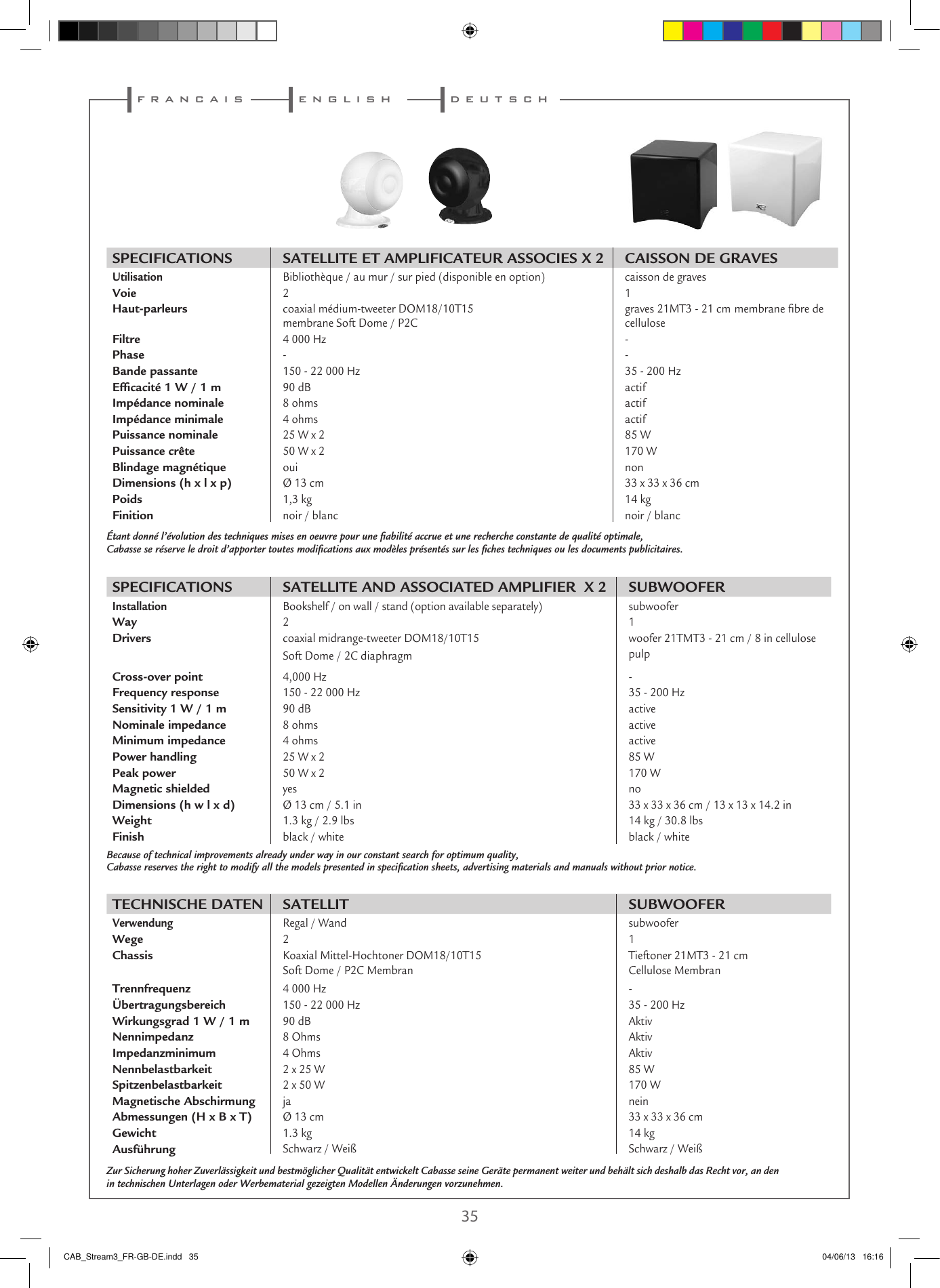  34 35f r a n c a i s e n g l i s hSPECIFICATIONS SATELLITE ET AMPLIFICATEUR ASSOCIES X 2 CAISSON DE GRAVESUtilisation   Bibliothèque / au mur / sur pied (disponible en option) caisson de gravesVoie2 1Haut-parleurscoaxial médium-tweeter DOM18/10T15  membrane Soft Dome / P2C graves 21MT3 - 21 cm membrane bre de celluloseFiltre4 000 Hz -Phase- -Bande passante150 - 22 000 Hz 35 - 200 HzEfﬁcacité 1 W / 1 m90 dB actifImpédance nominale8 ohms actifImpédance minimale4 ohms actifPuissance nominale25 W x 2 85 WPuissance crête50 W x 2 170 WBlindage magnétiqueoui nonDimensions (h x l x p) Ø 13 cm 33 x 33 x 36 cmPoids1,3 kg 14 kgFinitionnoir / blanc noir / blancÉtant donné l’évolution des techniques mises en oeuvre pour une ﬁabilité accrue et une recherche constante de qualité optimale,Cabasse se réserve le droit d’apporter toutes modiﬁcations aux modèles présentés sur les ﬁches techniques ou les documents publicitaires.SPECIFICATIONS SATELLITE AND ASSOCIATED AMPLIFIER  X 2 SUBWOOFERInstallation   Bookshelf / on wall / stand (option available separately) subwooferWay2 1Driverscoaxial midrange-tweeter DOM18/10T15 Soft Dome / 2C diaphragmwoofer 21TMT3 - 21 cm / 8 in cellulose pulpCross-over point4,000 Hz -Frequency response150 - 22 000 Hz 35 - 200 HzSensitivity 1 W / 1 m90 dB activeNominale impedance8 ohms activeMinimum impedance4 ohms activePower handling25 W x 2 85 WPeak power50 W x 2 170 WMagnetic shieldedyes noDimensions (h w l x d) Ø 13 cm / 5.1 in 33 x 33 x 36 cm / 13 x 13 x 14.2 inWeight1.3 kg / 2.9 lbs 14 kg / 30.8 lbsFinishblack / white black / whiteTECHNISCHE DATEN SATELLIT SUBWOOFER Verwendung  Regal / Wand  subwooferWege 2 1ChassisKoaxial Mittel-Hochtoner DOM18/10T15  Soft Dome / P2C MembranTieftoner 21MT3 - 21 cm Cellulose MembranTrennfrequenz 4 000 Hz -Übertragungsbereich 150 - 22 000 Hz 35 - 200 HzWirkungsgrad 1 W / 1 m90 dB AktivNennimpedanz8 Ohms AktivImpedanzminimum4 Ohms AktivNennbelastbarkeit 2 x 25 W 85 WSpitzenbelastbarkeit2 x 50 W 170 WMagnetische Abschirmung ja neinAbmessungen (H x B x T)Ø 13 cm 33 x 33 x 36 cm Gewicht1.3 kg  14 kgAusführungSchwarz / Weiß Schwarz / WeißBecause of technical improvements already under way in our constant search for optimum quality,Cabasse reserves the right to modify all the models presented in speciﬁcation sheets, advertising materials and manuals without prior notice.Zur Sicherung hoher Zuverlässigkeit und bestmöglicher Qualität entwickelt Cabasse seine Geräte permanent weiter und behält sich deshalb das Recht vor, an den in technischen Unterlagen oder Werbematerial gezeigten Modellen Änderungen vorzunehmen.d e u t s c hCAB_Stream3_FR-GB-DE.indd   35 04/06/13   16:16