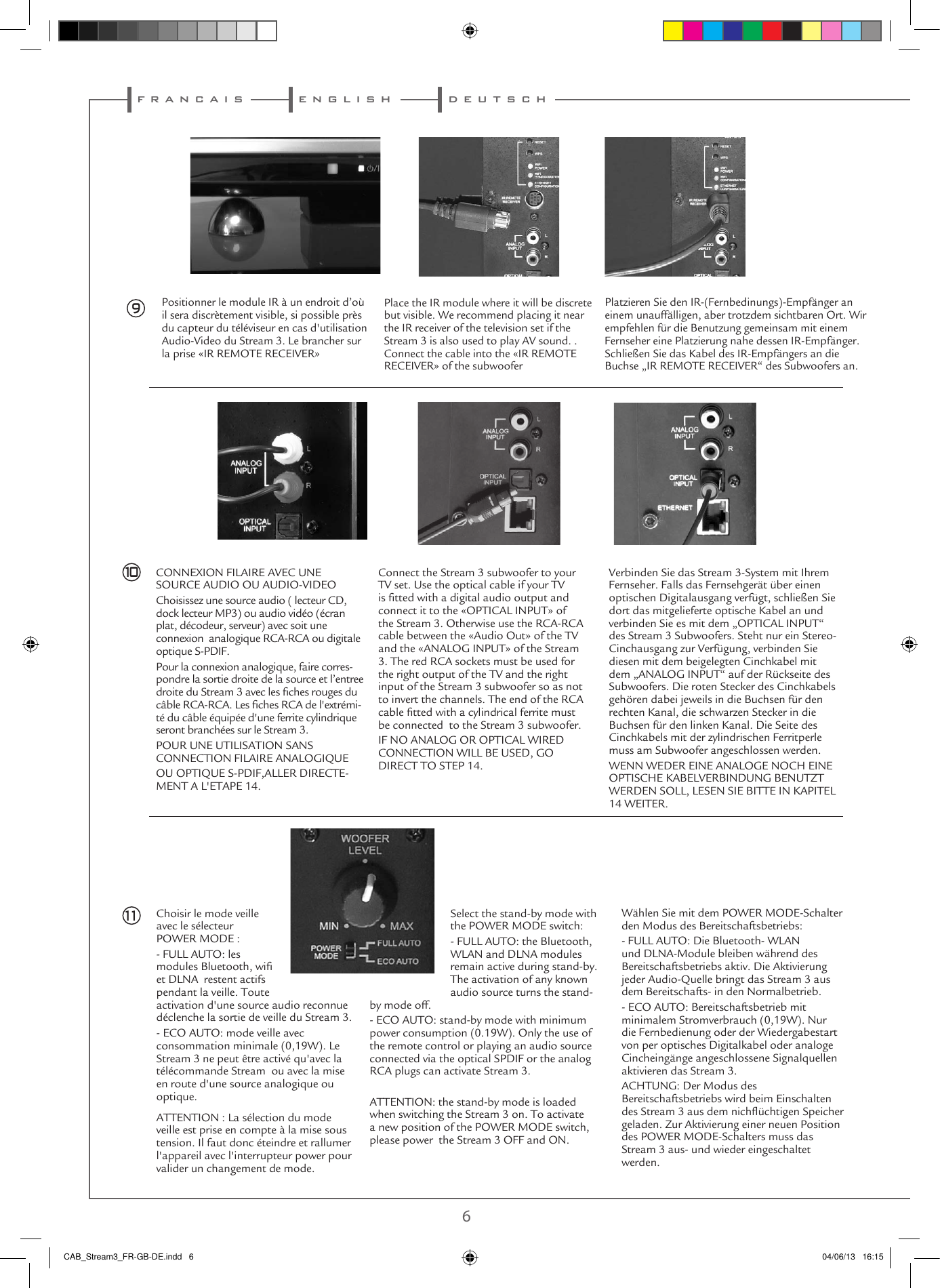 f r a n c a i s d e u t s c he n g l i s h6 79Positionner le module IR à un endroit d’où il sera discrètement visible, si possible près du capteur du téléviseur en cas d&apos;utilisation Audio-Video du Stream 3. Le brancher sur la prise «IR REMOTE RECEIVER»Place the IR module where it will be discrete but visible. We recommend placing it near the IR receiver of the television set if the Stream 3 is also used to play AV sound. . Connect the cable into the «IR REMOTE RECEIVER» of the subwoofer  CONNEXION FILAIRE AVEC UNE SOURCE AUDIO OU AUDIO-VIDEOChoisissez une source audio ( lecteur CD, dock lecteur MP3) ou audio vidéo (écran plat, décodeur, serveur) avec soit une connexion  analogique RCA-RCA ou digitale optique S-PDIF.Pour la connexion analogique, faire corres-pondre la sortie droite de la source et l’entree droite du Stream 3 avec les ches rouges du câble RCA-RCA. Les ches RCA de l&apos;extrémi-té du câble équipée d&apos;une ferrite cylindrique seront branchées sur le Stream 3.POUR UNE UTILISATION SANS CONNECTION FILAIRE ANALOGIQUEOU OPTIQUE S-PDIF,ALLER DIRECTE-MENT A L&apos;ETAPE 14.Connect the Stream 3 subwoofer to your TV set. Use the optical cable if your TV is tted with a digital audio output and connect it to the «OPTICAL INPUT» of the Stream 3. Otherwise use the RCA-RCA cable between the «Audio Out» of the TV and the «ANALOG INPUT» of the Stream 3. The red RCA sockets must be used for the right output of the TV and the right input of the Stream 3 subwoofer so as not to invert the channels. The end of the RCA cable tted with a cylindrical ferrite must be connected  to the Stream 3 subwoofer.IF NO ANALOG OR OPTICAL WIRED CONNECTION WILL BE USED, GO DIRECT TO STEP 14.Choisir le mode veille avec le sélecteur POWER MODE :- FULL AUTO: les modules Bluetooth, wi et DLNA  restent actifs pendant la veille. Toute activation d&apos;une source audio reconnue déclenche la sortie de veille du Stream 3. - ECO AUTO: mode veille avec consommation minimale (0,19W). Le Stream 3 ne peut être activé qu&apos;avec la télécommande Stream  ou avec la mise en route d&apos;une source analogique ou optique.ATTENTION : La sélection du mode veille est prise en compte à la mise sous tension. Il faut donc éteindre et rallumer l&apos;appareil avec l&apos;interrupteur power pour valider un changement de mode.1011Platzieren Sie den IR-(Fernbedinungs)-Empfänger an einem unauffälligen, aber trotzdem sichtbaren Ort. Wir empfehlen für die Benutzung gemeinsam mit einem Fernseher eine Platzierung nahe dessen IR-Empfänger. Schließen Sie das Kabel des IR-Empfängers an die Buchse „IR REMOTE RECEIVER“ des Subwoofers an.Verbinden Sie das Stream 3-System mit Ihrem Fernseher. Falls das Fernsehgerät über einen optischen Digitalausgang verfügt, schließen Sie dort das mitgelieferte optische Kabel an und verbinden Sie es mit dem „OPTICAL INPUT“ des Stream 3 Subwoofers. Steht nur ein Stereo-Cinchausgang zur Verfügung, verbinden Sie diesen mit dem beigelegten Cinchkabel mit dem „ANALOG INPUT“ auf der Rückseite des Subwoofers. Die roten Stecker des Cinchkabels gehören dabei jeweils in die Buchsen für den rechten Kanal, die schwarzen Stecker in die Buchsen für den linken Kanal. Die Seite des Cinchkabels mit der zylindrischen Ferritperle muss am Subwoofer angeschlossen werden.WENN WEDER EINE ANALOGE NOCH EINE OPTISCHE KABELVERBINDUNG BENUTZT WERDEN SOLL, LESEN SIE BITTE IN KAPITEL 14 WEITER.Select the stand-by mode with the POWER MODE switch:- FULL AUTO: the Bluetooth, WLAN and DLNA modules remain active during stand-by. The activation of any known audio source turns the stand-by mode off.- ECO AUTO: stand-by mode with minimum power consumption (0.19W). Only the use of the remote control or playing an audio source connected via the optical SPDIF or the analog RCA plugs can activate Stream 3.ATTENTION: the stand-by mode is loaded when switching the Stream 3 on. To activate  a new position of the POWER MODE switch, please power  the Stream 3 OFF and ON.Wählen Sie mit dem POWER MODE-Schalter den Modus des Bereitschaftsbetriebs:- FULL AUTO: Die Bluetooth- WLAN und DLNA-Module bleiben während des Bereitschaftsbetriebs aktiv. Die Aktivierung jeder Audio-Quelle bringt das Stream 3 aus dem Bereitschafts- in den Normalbetrieb.- ECO AUTO: Bereitschaftsbetrieb mit minimalem Stromverbrauch (0,19W). Nur die Fernbedienung oder der Wiedergabestart von per optisches Digitalkabel oder analoge Cincheingänge angeschlossene Signalquellen aktivieren das Stream 3.ACHTUNG: Der Modus des Bereitschaftsbetriebs wird beim Einschalten des Stream 3 aus dem nichüchtigen Speicher geladen. Zur Aktivierung einer neuen Position des POWER MODE-Schalters muss das Stream 3 aus- und wieder eingeschaltet werden.CAB_Stream3_FR-GB-DE.indd   6 04/06/13   16:15