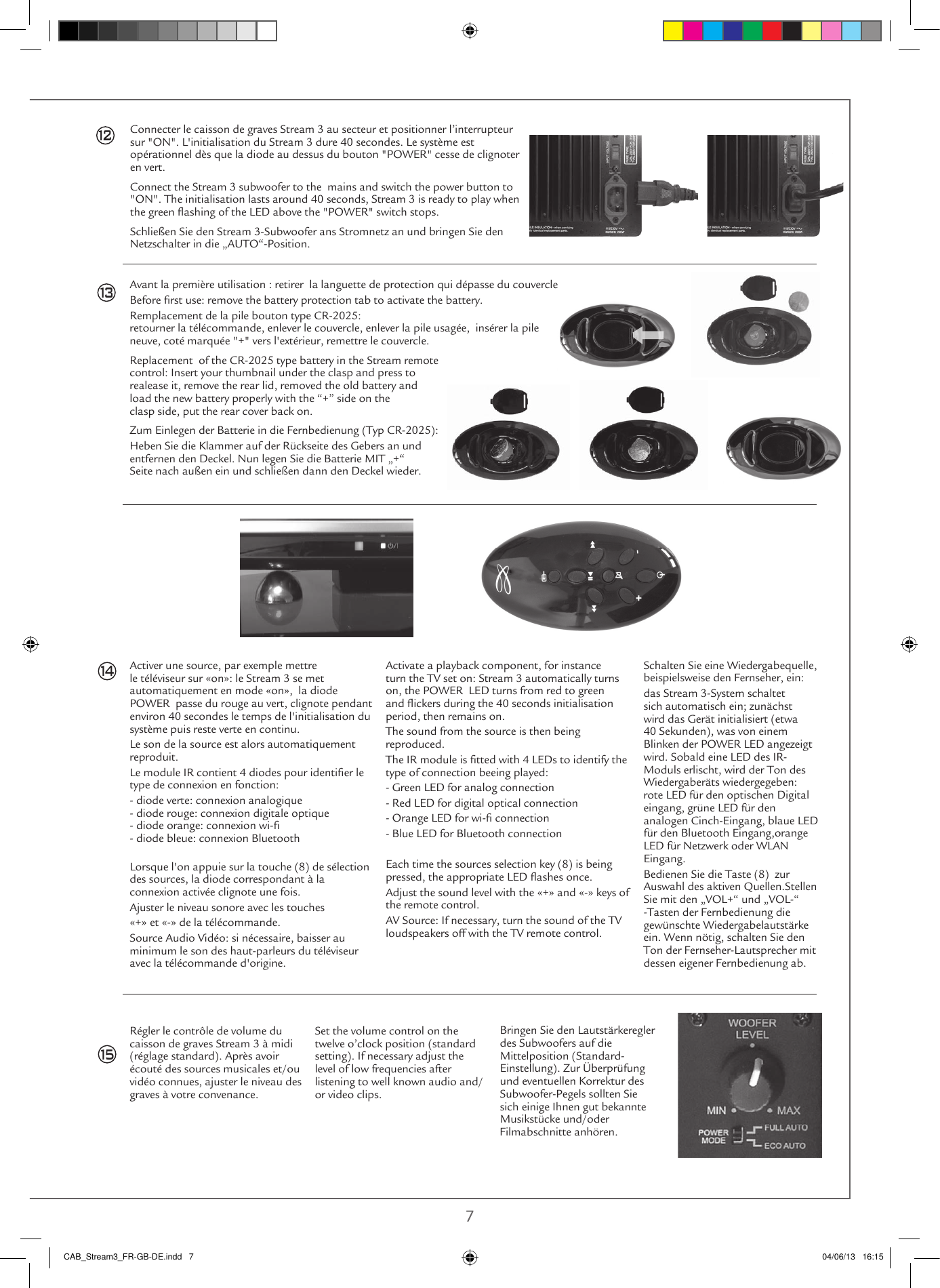  6 7Avant la première utilisation : retirer  la languette de protection qui dépasse du couvercleBefore rst use: remove the battery protection tab to activate the battery.Remplacement de la pile bouton type CR-2025: retourner la télécommande, enlever le couvercle, enlever la pile usagée,  insérer la pile neuve, coté marquée &quot;+&quot; vers l&apos;extérieur, remettre le couvercle.Replacement  of the CR-2025 type battery in the Stream remote  control: Insert your thumbnail under the clasp and press to  realease it, remove the rear lid, removed the old battery and  load the new battery properly with the “+” side on the  clasp side, put the rear cover back on.Zum Einlegen der Batterie in die Fernbedienung (Typ CR-2025):Heben Sie die Klammer auf der Rückseite des Gebers an und  entfernen den Deckel. Nun legen Sie die Batterie MIT „+“  Seite nach außen ein und schließen dann den Deckel wieder.Activer une source, par exemple mettre le téléviseur sur «on»: le Stream 3 se met automatiquement en mode «on»,  la diode POWER  passe du rouge au vert, clignote pendant environ 40 secondes le temps de l&apos;initialisation du système puis reste verte en continu.Le son de la source est alors automatiquement reproduit.Le module IR contient 4 diodes pour identier le type de connexion en fonction:- diode verte: connexion analogique - diode rouge: connexion digitale optique - diode orange: connexion wi- - diode bleue: connexion Bluetooth Lorsque l&apos;on appuie sur la touche (8) de sélection des sources, la diode correspondant à la connexion activée clignote une fois.Ajuster le niveau sonore avec les touches«+» et «-» de la télécommande.Source Audio Vidéo: si nécessaire, baisser au minimum le son des haut-parleurs du téléviseur avec la télécommande d&apos;origine.Activate a playback component, for instance turn the TV set on: Stream 3 automatically turns on, the POWER  LED turns from red to green and ickers during the 40 seconds initialisation period, then remains on. The sound from the source is then being  reproduced.The IR module is tted with 4 LEDs to identify the type of connection beeing played:- Green LED for analog connection- Red LED for digital optical connection- Orange LED for wi- connection- Blue LED for Bluetooth connectionEach time the sources selection key (8) is being pressed, the appropriate LED ashes once.  Adjust the sound level with the «+» and «-» keys of the remote control.AV Source: If necessary, turn the sound of the TV loudspeakers off with the TV remote control.Régler le contrôle de volume du caisson de graves Stream 3 à midi (réglage standard). Après avoir écouté des sources musicales et/ou vidéo connues, ajuster le niveau des graves à votre convenance.  Set the volume control on the twelve o’clock position (standard setting). If necessary adjust the level of low frequencies after listening to well known audio and/or video clips.Bringen Sie den Lautstärkeregler des Subwoofers auf die Mittelposition (Standard- Einstellung). Zur Überprüfung und eventuellen Korrektur des Subwoofer-Pegels sollten Sie sich einige Ihnen gut bekannte Musikstücke und/oder Filmabschnitte anhören.131415Connecter le caisson de graves Stream 3 au secteur et positionner l’interrupteur sur &quot;ON&quot;. L&apos;initialisation du Stream 3 dure 40 secondes. Le système est opérationnel dès que la diode au dessus du bouton &quot;POWER&quot; cesse de clignoter en vert.Connect the Stream 3 subwoofer to the  mains and switch the power button to &quot;ON&quot;. The initialisation lasts around 40 seconds, Stream 3 is ready to play when the green ashing of the LED above the &quot;POWER&quot; switch stops. Schließen Sie den Stream 3-Subwoofer ans Stromnetz an und bringen Sie den Netzschalter in die „AUTO“-Position.Platzieren Sie den IR-(Fernbedinungs)-Empfänger an einem unauffälligen, aber trotzdem sichtbaren Ort. Wir empfehlen für die Benutzung gemeinsam mit einem Fernseher eine Platzierung nahe dessen IR-Empfänger. Schließen Sie das Kabel des IR-Empfängers an die Buchse „IR REMOTE RECEIVER“ des Subwoofers an.Schalten Sie eine Wiedergabequelle, beispielsweise den Fernseher, ein:das Stream 3-System schaltet sich automatisch ein; zunächst wird das Gerät initialisiert (etwa 40 Sekunden), was von einem Blinken der POWER LED angezeigt wird. Sobald eine LED des IR-Moduls erlischt, wird der Ton des Wiedergaberäts wiedergegeben: rote LED für den optischen Digital eingang, grüne LED für den analogen Cinch-Eingang, blaue LED für den Bluetooth Eingang,orange LED für Netzwerk oder WLAN Eingang.Bedienen Sie die Taste (8)  zur Auswahl des aktiven Quellen.Stellen Sie mit den „VOL+“ und „VOL-“ -Tasten der Fernbedienung die gewünschte Wiedergabelautstärke ein. Wenn nötig, schalten Sie den Ton der Fernseher-Lautsprecher mit dessen eigener Fernbedienung ab.CAB_Stream3_FR-GB-DE.indd   7 04/06/13   16:1512