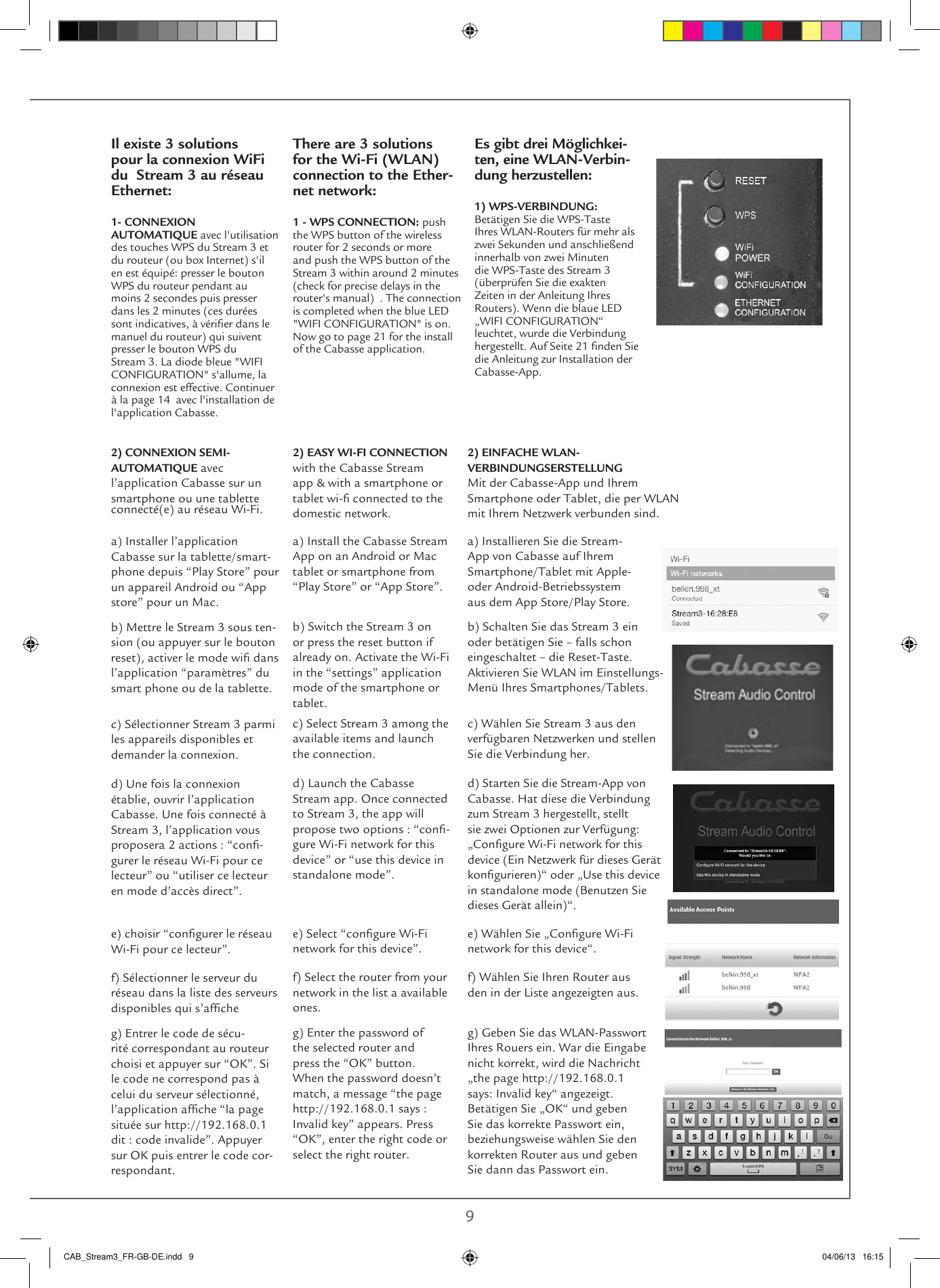  8 9Il existe 3 solutions pour la connexion WiFi du  Stream 3 au réseau Ethernet:1- CONNEXION AUTOMATIQUE avec l&apos;utilisation des touches WPS du Stream 3 et du routeur (ou box Internet) s&apos;il en est équipé: presser le bouton WPS du routeur pendant au moins 2 secondes puis presser dans les 2 minutes (ces durées sont indicatives, à vérier dans le manuel du routeur) qui suivent presser le bouton WPS du Stream 3. La diode bleue &quot;WIFI CONFIGURATION&quot; s&apos;allume, la connexion est effective. Continuer à la page 14  avec l&apos;installation de l&apos;application Cabasse.There are 3 solutions for the Wi-Fi (WLAN)  connection to the Ether-net network:1 - WPS CONNECTION: push the WPS button of the wireless router for 2 seconds or more  and push the WPS button of the Stream 3 within around 2 minutes (check for precise delays in the router&apos;s manual)  . The connection is completed when the blue LED &quot;WIFI CONFIGURATION&quot; is on. Now go to page 21 for the install of the Cabasse application.Es gibt drei Möglichkei-ten, eine WLAN-Verbin-dung herzustellen:1) WPS-VERBINDUNG: Betätigen Sie die WPS-Taste Ihres WLAN-Routers für mehr als zwei Sekunden und anschließend innerhalb von zwei Minuten die WPS-Taste des Stream 3 (überprüfen Sie die exakten Zeiten in der Anleitung Ihres Routers). Wenn die blaue LED „WIFI CONFIGURATION“ leuchtet, wurde die Verbindung hergestellt. Auf Seite 21 nden Sie die Anleitung zur Installation der Cabasse-App. 2) EASY WI-FI CONNECTION with the Cabasse Stream app &amp; with a smartphone or tablet wi- connected to the domestic network. 2) EINFACHE WLAN-VERBINDUNGSERSTELLUNG Mit der Cabasse-App und Ihrem Smartphone oder Tablet, die per WLAN mit Ihrem Netzwerk verbunden sind. a) Install the Cabasse Stream App on an Android or Mac tablet or smartphone from “Play Store” or “App Store”.a) Installieren Sie die Stream-App von Cabasse auf Ihrem Smartphone/Tablet mit Apple- oder Android-Betriebssystem aus dem App Store/Play Store.b) Switch the Stream 3 on or press the reset button if already on. Activate the Wi-Fi in the “settings” application mode of the smartphone or tablet.b) Schalten Sie das Stream 3 ein oder betätigen Sie – falls schon eingeschaltet – die Reset-Taste. Aktivieren Sie WLAN im Einstellungs-Menü Ihres Smartphones/Tablets. c) Select Stream 3 among the available items and launch the connection.c) Wählen Sie Stream 3 aus den verfügbaren Netzwerken und stellen Sie die Verbindung her.d) Launch the Cabasse Stream app. Once connected to Stream 3, the app will propose two options : “con-gure Wi-Fi network for this device” or “use this device in standalone mode”.d) Starten Sie die Stream-App von Cabasse. Hat diese die Verbindung zum Stream 3 hergestellt, stellt sie zwei Optionen zur Verfügung: „Congure Wi-Fi network for this device (Ein Netzwerk für dieses Gerät kongurieren)“ oder „Use this device in standalone mode (Benutzen Sie dieses Gerät allein)“.e) Select “congure Wi-Fi network for this device”.e) Wählen Sie „Congure Wi-Fi network for this device“.f) Select the router from your network in the list a available ones.g) Enter the password of the selected router and press the “OK” button. When the password doesn’t match, a message “the page http://192.168.0.1 says : Invalid key” appears. Press “OK”, enter the right code or select the right router.f) Wählen Sie Ihren Router aus den in der Liste angezeigten aus. g) Geben Sie das WLAN-Passwort Ihres Rouers ein. War die Eingabe nicht korrekt, wird die Nachricht „the page http://192.168.0.1 says: Invalid key“ angezeigt. Betätigen Sie „OK“ und geben Sie das korrekte Passwort ein, beziehungsweise wählen Sie den korrekten Router aus und geben Sie dann das Passwort ein.2) CONNEXION SEMI-AUTOMATIQUE avec l’application Cabasse sur un smartphone ou une tablette connecté(e) au réseau Wi-Fi.a) Installer l’application Cabasse sur la tablette/smart-phone depuis “Play Store” pour un appareil Android ou “App store” pour un Mac.b) Mettre le Stream 3 sous ten-sion (ou appuyer sur le bouton reset), activer le mode wi dans l’application “paramètres” du smart phone ou de la tablette.c) Sélectionner Stream 3 parmi les appareils disponibles et demander la connexion.d) Une fois la connexion établie, ouvrir l’application Cabasse. Une fois connecté à Stream 3, l’application vous proposera 2 actions : “con-gurer le réseau Wi-Fi pour ce lecteur” ou “utiliser ce lecteur en mode d’accès direct”.e) choisir “congurer le réseau Wi-Fi pour ce lecteur”.f) Sélectionner le serveur du réseau dans la liste des serveurs disponibles qui s’afcheg) Entrer le code de sécu-rité correspondant au routeur choisi et appuyer sur “OK”. Si le code ne correspond pas à celui du serveur sélectionné, l’application afche “la page située sur http://192.168.0.1 dit : code invalide”. Appuyer sur OK puis entrer le code cor-respondant.CAB_Stream3_FR-GB-DE.indd   9 04/06/13   16:15