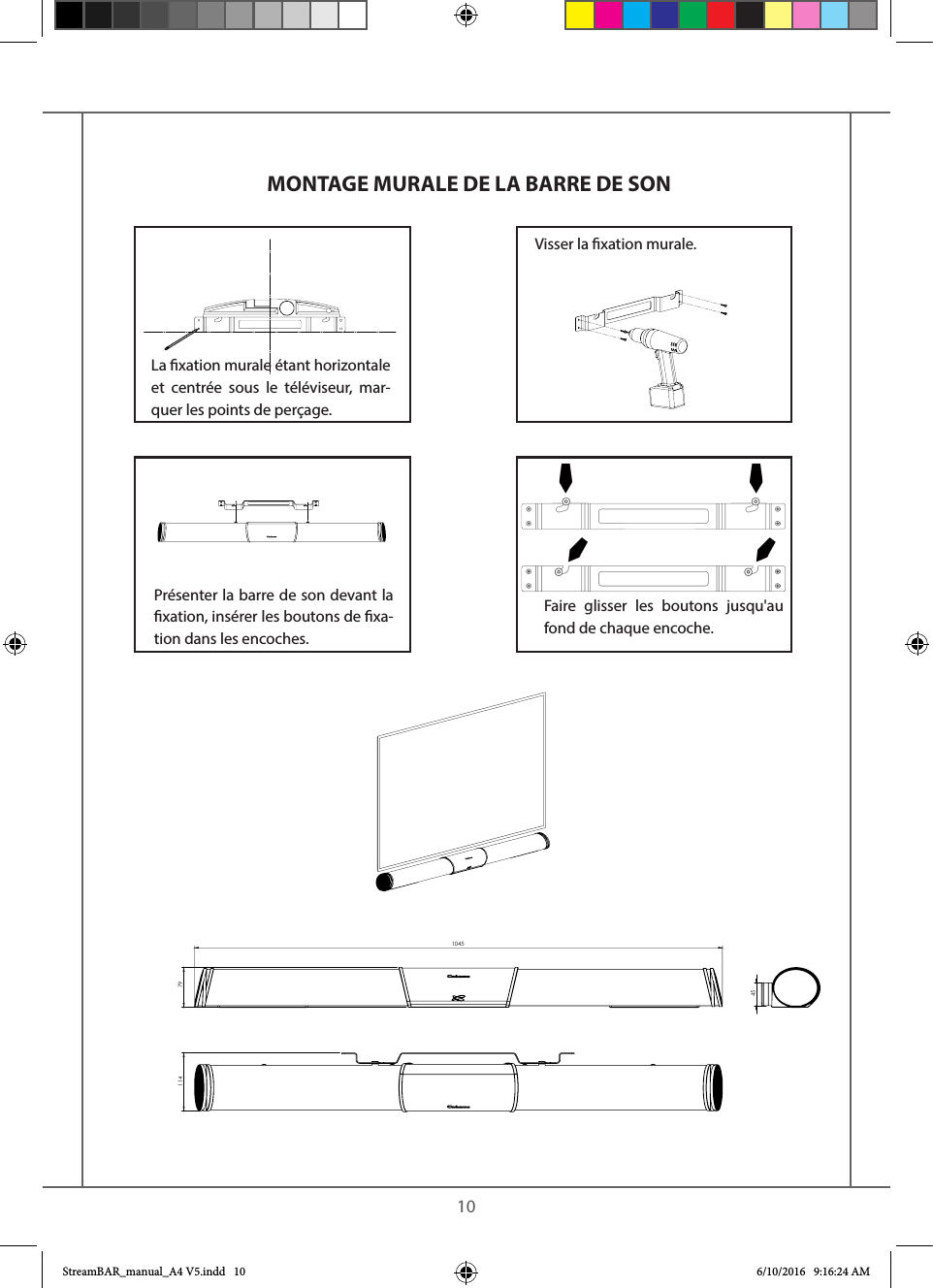    1011410457945MONTAGE MURALE DE LA BARRE DE SONLa xation murale étant horizontale et centrée sous le téléviseur, mar-quer les points de perçage.Visser la xation murale. Présenter la barre de son devant la xation, insérer les boutons de xa-tion dans les encoches.Faire glisser les boutons jusqu&apos;au fond de chaque encoche.StreamBAR_manual_A4 V5.indd   10 6/10/2016   9:16:24 AM