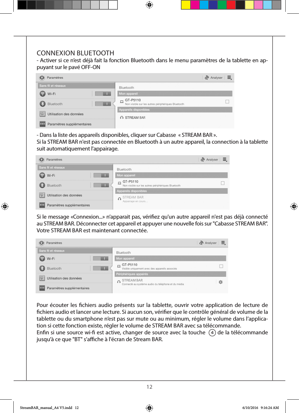    12CONNEXION BLUETOOTH- Activer si ce n’est déjà fait la fonction Bluetooth dans le menu paramètres de la tablette en ap-puyant sur le pavé OFF-ON - Dans la liste des appareils disponibles, cliquer sur Cabasse  « STREAM BAR ». Si la STREAM BAR n&apos;est pas connectée en Bluetooth à un autre appareil, la connection à la tablette suit automatiquement l&apos;appairage.Si le message «Connexion...» n’apparait pas, vériez qu&apos;un autre appareil n&apos;est pas déjà connecté au STREAM BAR. Déconnecter cet appareil et appuyer une nouvelle fois sur &quot;Cabasse STREAM BAR&quot;.Votre STREAM BAR est maintenant connectée. Pour écouter les chiers audio présents sur la tablette, ouvrir votre application de lecture de chiers audio et lancer une lecture. Si aucun son, vérier que le contrôle général de volume de la tablette ou du smartphone n’est pas sur mute ou au minimum, régler le volume dans l’applica-tion si cette fonction existe, régler le volume de STREAM BAR avec sa télécommande. Enn si une source wi- est active, changer de source avec la touche  4 de la télécommande jusqu’à ce que &quot;BT&quot; s&apos;ache à l&apos;écran de Stream BAR.StreamBAR_manual_A4 V5.indd   12 6/10/2016   9:16:24 AM