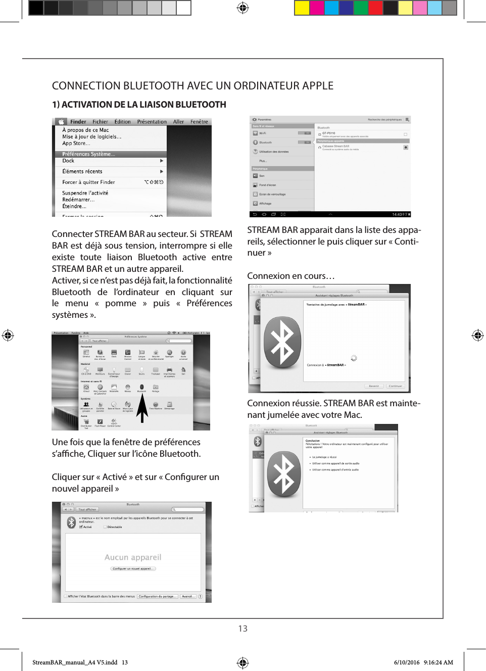 13Connecter STREAM BAR au secteur. Si  STREAM BAR est déjà sous tension, interrompre si elle existe toute liaison Bluetooth active entre STREAM BAR et un autre appareil.Activer, si ce n’est pas déjà fait, la fonctionnalité Bluetooth de l’ordinateur en cliquant sur le menu « pomme » puis « Préférences systèmes».Une fois que la fenêtre de préférences s’ache, Cliquer sur l’icône Bluetooth. Cliquer sur « Activé » et sur « Congurer un nouvel appareil »STREAM BAR apparait dans la liste des appa-reils, sélectionner le puis cliquer sur «Conti-nuer » Connexion en cours…Connexion réussie. STREAM BAR est mainte-nant jumelée avec votre Mac.CONNECTION BLUETOOTH AVEC UN ORDINATEUR APPLE1 ACTIVATION DE LA LIAISON BLUETOOTHStreamBAR_manual_A4 V5.indd   13 6/10/2016   9:16:24 AM