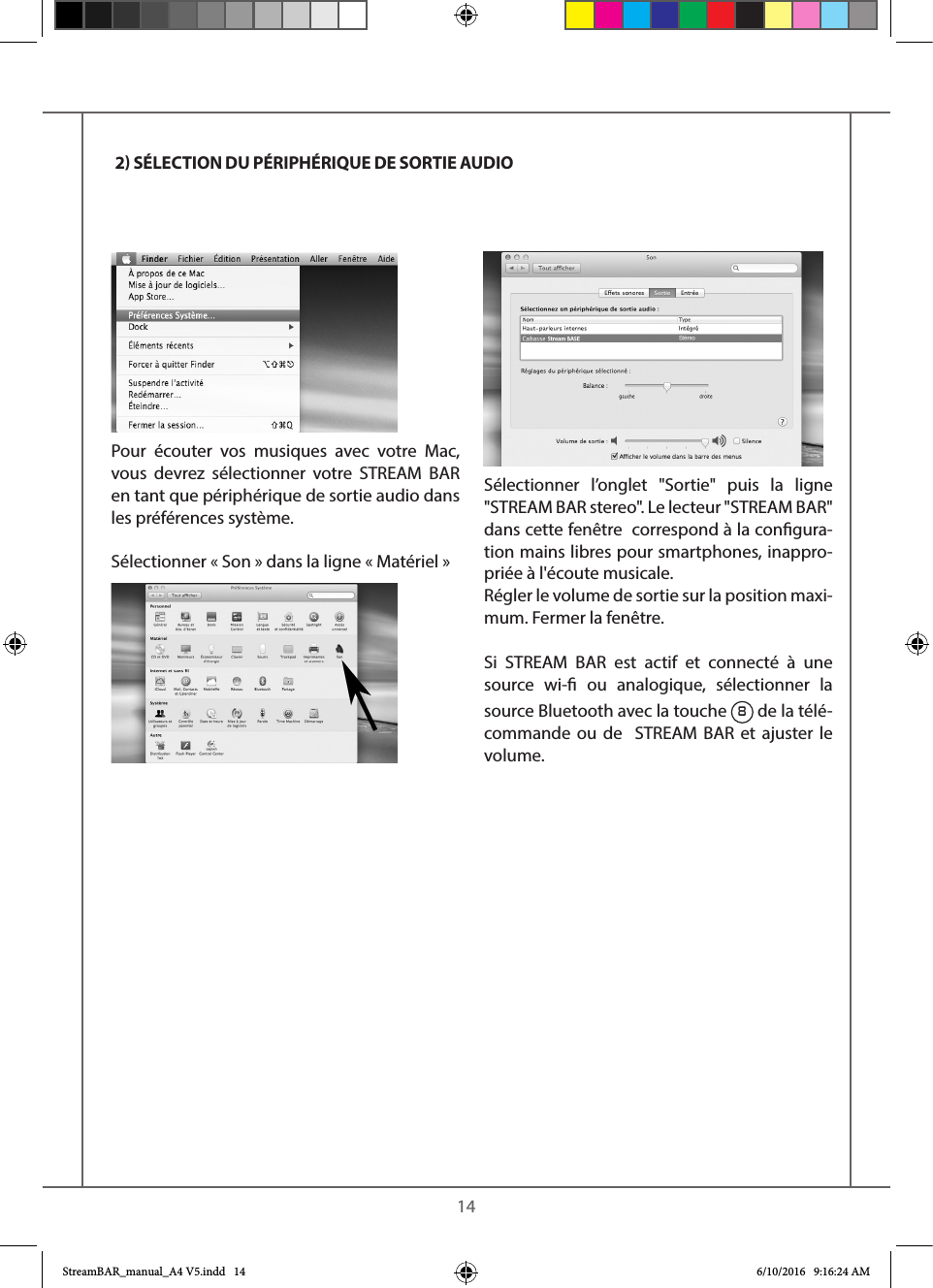    14Pour écouter vos musiques avec votre Mac, vous devrez sélectionner votre STREAM BAR en tant que périphérique de sortie audio dans les préférences système.Sélectionner « Son » dans la ligne « Matériel »Sélectionner l’onglet &quot;Sortie&quot; puis la ligne &quot;STREAM BAR stereo&quot;. Le lecteur &quot;STREAM BAR&quot; dans cette fenêtre  correspond à la congura-tion mains libres pour smartphones, inappro-priée à l&apos;écoute musicale.Régler le volume de sortie sur la position maxi-mum. Fermer la fenêtre.Si STREAM BAR est actif et connecté à une source wi- ou analogique, sélectionner la source Bluetooth avec la touche 8 de la télé-commande ou de  STREAM BAR et ajuster le volume. 2 SÉLECTION DU PÉRIPHÉRIQUE DE SORTIE AUDIOStreamBAR_manual_A4 V5.indd   14 6/10/2016   9:16:24 AM