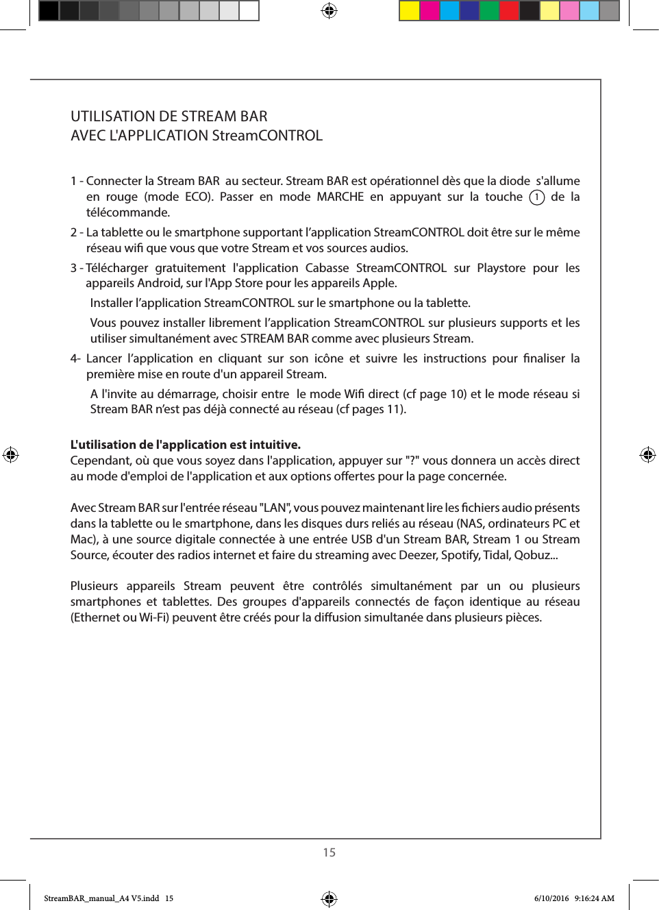  151 -  Connecter la Stream BAR  au secteur. Stream BAR est opérationnel dès que la diode  s&apos;allume en rouge (mode ECO). Passer en mode MARCHE en appuyant sur la touche 1 de la télécommande.2 -  La tablette ou le smartphone supportant l’application StreamCONTROL doit être sur le même réseau wi que vous que votre Stream et vos sources audios.3 -   Télécharger gratuitement l&apos;application Cabasse StreamCONTROL sur Playstore pour les appareils Android, sur l&apos;App Store pour les appareils Apple.  Installer l’application StreamCONTROL sur le smartphone ou la tablette.   Vous pouvez installer librement l’application StreamCONTROL sur plusieurs supports et les utiliser simultanément avec STREAM BAR comme avec plusieurs Stream.4-   Lancer l’application en cliquant sur son icône et suivre les instructions pour naliser la première mise en route d&apos;un appareil Stream.   A l&apos;invite au démarrage, choisir entre  le mode Wi direct (cf page 10) et le mode réseau si  Stream BAR n’est pas déjà connecté au réseau (cf pages 11).L&apos;utilisation de l&apos;application est intuitive.Cependant, où que vous soyez dans l&apos;application, appuyer sur &quot;?&quot; vous donnera un accès direct  au mode d&apos;emploi de l&apos;application et aux options oertes pour la page concernée.Avec Stream BAR sur l&apos;entrée réseau &quot;LAN&quot;, vous pouvez maintenant lire les chiers audio présents dans la tablette ou le smartphone, dans les disques durs reliés au réseau (NAS, ordinateurs PC et Mac), à une source digitale connectée à une entrée USB d&apos;un Stream BAR, Stream 1 ou Stream Source, écouter des radios internet et faire du streaming avec Deezer, Spotify, Tidal, Qobuz...Plusieurs appareils Stream peuvent être contrôlés simultanément par un ou plusieurs smartphones et tablettes. Des groupes d&apos;appareils connectés de façon identique au réseau (Ethernet ou Wi-Fi) peuvent être créés pour la diusion simultanée dans plusieurs pièces.UTILISATION DE STREAM BAR   AVEC L&apos;APPLICATION StreamCONTROL  StreamBAR_manual_A4 V5.indd   15 6/10/2016   9:16:24 AM