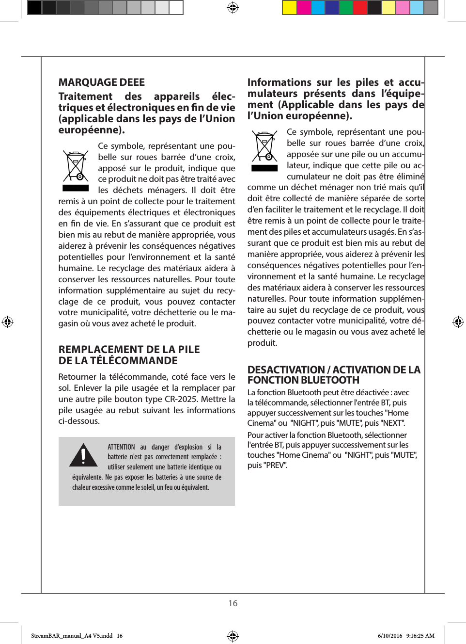    16MARQUAGE DEEETraitement des appareils élec-triques et électroniques en n de vie (applicable dans les pays de l’Union européenne).Ce symbole, représentant une pou-belle sur roues barrée d’une croix, apposé sur le produit, indique que ce produit ne doit pas être traité avec les déchets ménagers. Il doit être remis à un point de collecte pour le traitement des équipements électriques et électroniques en n de vie. En s’assurant que ce produit est bien mis au rebut de manière appropriée, vous aiderez à prévenir les conséquences négatives potentielles pour l’environnement et la santé humaine. Le recyclage des matériaux aidera à conserver les ressources naturelles. Pour toute information supplémentaire au sujet du recy-clage de ce produit, vous pouvez contacter votre municipalité, votre déchetterie ou le ma-gasin où vous avez acheté le produit.REMPLACEMENT DE LA PILE  DE LA TÉLÉCOMMANDERetourner la télécommande, coté face vers le sol. Enlever la pile usagée et la remplacer par une autre pile bouton type CR-2025. Mettre la pile usagée au rebut suivant les informations ci-dessous.Informations sur les piles et accu-mulateurs présents dans l’équipe-ment (Applicable dans les pays de l’Union européenne).Ce symbole, représentant une pou-belle sur roues barrée d’une croix, apposée sur une pile ou un accumu-lateur, indique que cette pile ou ac-cumulateur ne doit pas être éliminé comme un déchet ménager non trié mais qu’il doit être collecté de manière séparée de sorte d’en faciliter le traitement et le recyclage. Il doit être remis à un point de collecte pour le traite-ment des piles et accumulateurs usagés. En s’as-surant que ce produit est bien mis au rebut de manière appropriée, vous aiderez à prévenir les conséquences négatives potentielles pour l’en-vironnement et la santé humaine. Le recyclage des matériaux aidera à conserver les ressources naturelles. Pour toute information supplémen-taire au sujet du recyclage de ce produit, vous pouvez contacter votre municipalité, votre dé-chetterie ou le magasin ou vous avez acheté le produit.DESACTIVATION / ACTIVATION DE LA FONCTION BLUETOOTH La fonction Bluetooth peut être déactivée : avec la télécommande, sélectionner l&apos;entrée BT, puis appuyer successivement sur les touches &quot;Home Cinema&quot; ou  &quot;NIGHT&quot;, puis &quot;MUTE&quot;, puis &quot;NEXT&quot;.Pour activer la fonction Bluetooth, sélectionner l&apos;entrée BT, puis appuyer successivement sur les touches &quot;Home Cinema&quot; ou  &quot;NIGHT&quot;, puis &quot;MUTE&quot;, puis &quot;PREV&quot;.ATTENTION au danger d&apos;explosion si la batterie n&apos;est pas correctement remplacée : utiliser seulement une batterie identique ou équivalente. Ne pas exposer les batteries à une source de chaleur excessive comme le soleil, un feu ou équivalent.StreamBAR_manual_A4 V5.indd   16 6/10/2016   9:16:25 AM