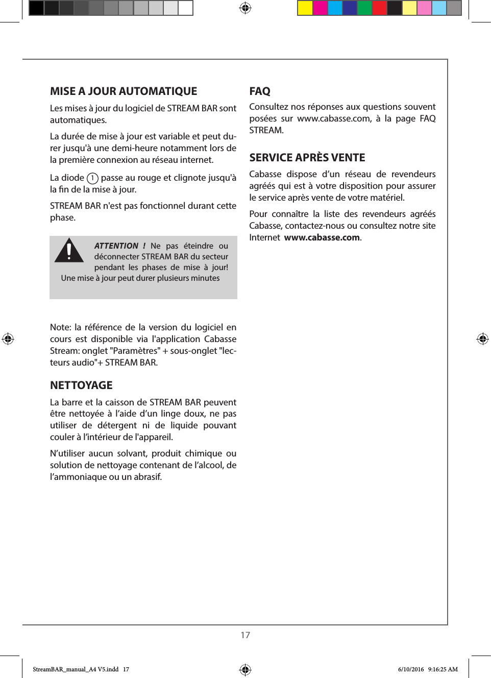  17MISE A JOUR AUTOMATIQUELes mises à jour du logiciel de STREAM BAR sont automatiques. La durée de mise à jour est variable et peut du-rer jusqu&apos;à une demi-heure notamment lors de la première connexion au réseau internet.La diode 1 passe au rouge et clignote jusqu&apos;à la n de la mise à jour.STREAM BAR n&apos;est pas fonctionnel durant cette phase.Note: la référence de la version du logiciel en cours est disponible via l&apos;application Cabasse Stream: onglet &quot;Paramètres&quot; + sous-onglet &quot;lec-teurs audio&quot;+ STREAM BAR.NETTOYAGE La barre et la caisson de STREAM BAR peuvent être nettoyée à l’aide d’un linge doux, ne pas utiliser de détergent ni de liquide pouvant couler à l’intérieur de l&apos;appareil. N’utiliser aucun solvant, produit chimique ou solution de nettoyage contenant de l’alcool, de l’ammoniaque ou un abrasif.FAQConsultez nos réponses aux questions souvent posées sur www.cabasse.com, à la page FAQ STREAM.SERVICE APRÈS VENTECabasse dispose d’un réseau de revendeurs agréés qui est à votre disposition pour assurer le service après vente de votre matériel.Pour connaître la liste des revendeurs agréés Cabasse, contactez-nous ou consultez notre site Internet  www.cabasse.com.ATTENTION ! Ne pas éteindre ou déconnecter STREAMBAR du secteur pendant les phases de mise à jour! Une mise à jour peut durer plusieurs minutesStreamBAR_manual_A4 V5.indd   17 6/10/2016   9:16:25 AM