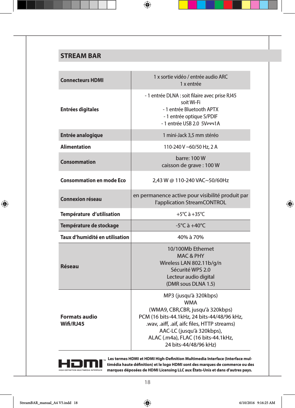    18Connecteurs HDMI 1 x sortie vidéo / entrée audio ARC1 x entréeEntrées digitales- 1 entrée DLNA : soit laire avec prise RJ45soit Wi-Fi- 1 entrée Bluetooth APTX- 1 entrée optique S/PDIF- 1 entrée USB 2.0  5V 1AEntrée analogique 1 mini-Jack 3,5 mm stéréoAlimentation 110-240 V ~60/50 Hz, 2 AConsommationbarre: 100 Wcaisson de grave : 100 W Consommation en mode Eco2,43 W @ 110-240 VAC~50/60HzConnexion réseauen permanence active pour visibilité produit par l&apos;application StreamCONTROLTempérature  d’utilisation  +5°C à +35°CTempérature de stockage -5°C à +40°CTaux d’humidité en utilisation40% à 70%Réseau10/100Mb Ethernet MAC &amp; PHYWireless LAN 802.11b/g/nSécurité WPS 2.0Lecteur audio digital (DMR sous DLNA 1.5) Formats audio Wi/RJ45MP3 (jusqu’à 320kbps)WMA (WMA9, CBR,CBR, jusqu&apos;à 320kbps)PCM (16 bits-44.1kHz, 24 bits-44/48/96 kHz, .wav, .ai, .aif, aifc les, HTTP streams)AAC-LC (jusqu’à 320kbps),ALAC (.m4a), FLAC (16 bits-44.1kHz,  24 bits-44/48/96 kHz)STREAM BAR Les termes HDMI et HDMI High-Denition Multimedia Interface (Interface mul-timédia haute dénition) et le logo HDMI sont des marques de commerce ou des marques déposées de HDMI Licensing LLC aux États-Unis et dans d’autres pays.StreamBAR_manual_A4 V5.indd   18 6/10/2016   9:16:25 AM