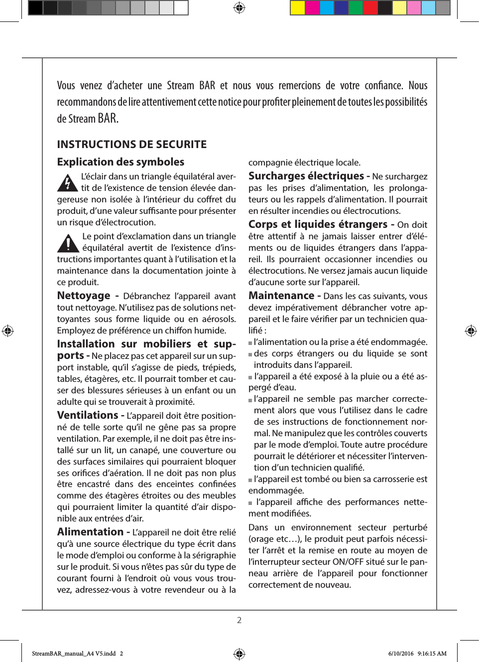    2Vous venez d’acheter une Stream BAR et nous vous remercions de votre conance. Nous recommandons de lire attentivement cette notice pour proter pleinement de toutes les possibilités de Stream BAR.Explication des symboles L’éclair dans un triangle équilatéral aver-tit de l’existence de tension élevée dan-gereuse non isolée à l’intérieur du coret du produit, d’une valeur susante pour présenter un risque d’électrocution.Le point d’exclamation dans un triangle équilatéral avertit de l’existence d’ins-tructions importantes quant à l’utilisation et la maintenance dans la documentation jointe à ce produit.Nettoyage - Débranchez l’appareil avant tout nettoyage. N’utilisez pas de solutions net-toyantes sous forme liquide ou en aérosols. Employez de préférence un chion humide.Installation sur mobiliers et sup-ports - Ne placez pas cet appareil sur un sup-port instable, qu’il s’agisse de pieds, trépieds, tables, étagères, etc. Il pourrait tomber et cau-ser des blessures sérieuses à un enfant ou un adulte qui se trouverait à proximité.Ventilations - L’appareil doit être position-né de telle sorte qu’il ne gêne pas sa propre ventilation. Par exemple, il ne doit pas être ins-tallé sur un lit, un canapé, une couverture ou des surfaces similaires qui pourraient bloquer ses orices d’aération. Il ne doit pas non plus être encastré dans des enceintes connées comme des étagères étroites ou des meubles qui pourraient limiter la quantité d’air dispo-nible aux entrées d’air.Alimentation - L’appareil ne doit être relié qu’à une source électrique du type écrit dans le mode d’emploi ou conforme à la sérigraphie sur le produit. Si vous n’êtes pas sûr du type de courant fourni à l’endroit où vous vous trou-vez, adressez-vous à votre revendeur ou à la compagnie électrique locale.Surcharges électriques - Ne surchargez pas les prises d’alimentation, les prolonga-teurs ou les rappels d’alimentation. Il pourrait en résulter incendies ou électrocutions.Corps et liquides étrangers - On doit être attentif à ne jamais laisser entrer d’élé-ments ou de liquides étrangers dans l’appa-reil. Ils pourraient occasionner incendies ou électrocutions. Ne versez jamais aucun liquide d’aucune sorte sur l’appareil.Maintenance - Dans les cas suivants, vous devez impérativement débrancher votre ap-pareil et le faire vérier par un technicien qua-lié : l’alimentation ou la prise a été endommagée.  des corps étrangers ou du liquide se sont introduits dans l’appareil. l’appareil a été exposé à la pluie ou a été as-pergé d’eau.  l’appareil ne semble pas marcher correcte-ment alors que vous l’utilisez dans le cadre de ses instructions de fonctionnement nor-mal. Ne manipulez que les contrôles couverts par le mode d’emploi. Toute autre procédure pourrait le détériorer et nécessiter l’interven-tion d’un technicien qualié. l’appareil est tombé ou bien sa carrosserie est endommagée. l’appareil ache des performances nette-ment modiées.Dans un environnement secteur perturbé (orage etc…), le produit peut parfois nécessi-ter l’arrêt et la remise en route au moyen de l’interrupteur secteur ON/OFF situé sur le pan-neau arrière de l’appareil pour fonctionner correctement de nouveau.INSTRUCTIONS DE SECURITEStreamBAR_manual_A4 V5.indd   2 6/10/2016   9:16:15 AM