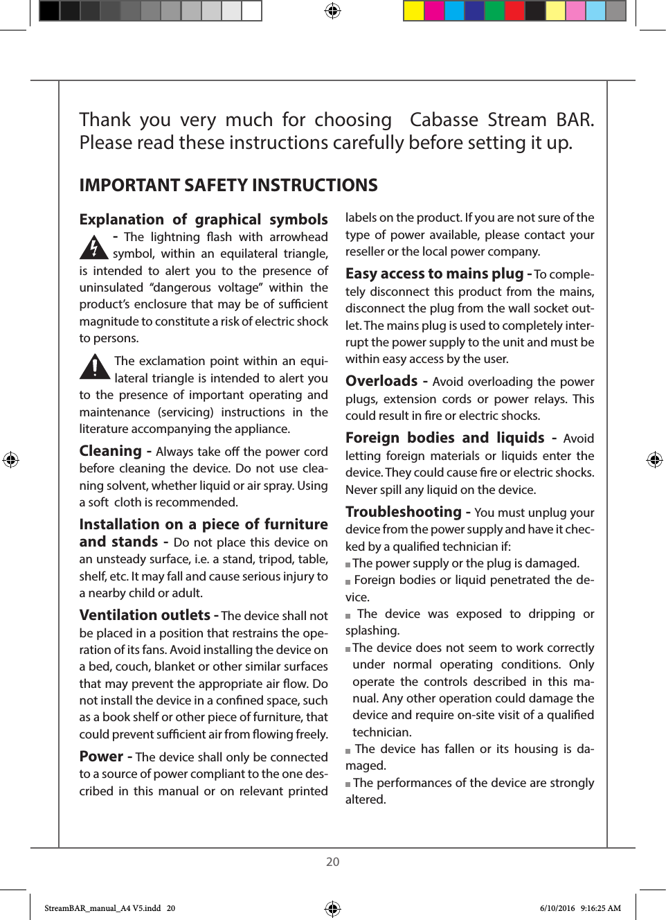    20Thank you very much for choosing  Cabasse Stream BAR. Please read these instructions carefully before setting it up.Explanation of graphical symbols - The lightning ash with arrowhead symbol, within an equilateral triangle, is intended to alert you to the presence of uninsulated “dangerous voltage” within the product’s enclosure that may be of sucient magnitude to constitute a risk of electric shock to persons.The exclamation point within an equi-lateral triangle is intended to alert you to the presence of important operating and maintenance (servicing) instructions in the literature accompanying the appliance.Cleaning - Always take o the power cord before cleaning the device. Do not use clea-ning solvent, whether liquid or air spray. Using a soft  cloth is recommended.Installation on a piece of furniture and stands - Do not place this device on an unsteady surface, i.e. a stand, tripod, table, shelf, etc. It may fall and cause serious injury to a nearby child or adult.Ventilation outlets - The device shall not be placed in a position that restrains the ope-ration of its fans. Avoid installing the device on a bed, couch, blanket or other similar surfaces that may prevent the appropriate air ow. Do not install the device in a conned space, such as a book shelf or other piece of furniture, that could prevent sucient air from owing freely.Power - The device shall only be connected to a source of power compliant to the one des-cribed in this manual or on relevant printed labels on the product. If you are not sure of the type of power available, please contact your reseller or the local power company.Easy access to mains plug - To comple-tely disconnect this product from the mains, disconnect the plug from the wall socket out-let. The mains plug is used to completely inter-rupt the power supply to the unit and must be within easy access by the user.Overloads - Avoid overloading the power plugs, extension cords or power relays. This could result in re or electric shocks.Foreign bodies and liquids - Avoid letting foreign materials or liquids enter the device. They could cause re or electric shocks. Never spill any liquid on the device.Troubleshooting - You must unplug your device from the power supply and have it chec-ked by a qualied technician if: The power supply or the plug is damaged. Foreign bodies or liquid penetrated the de-vice. The device was exposed to dripping or splashing.  The device does not seem to work correctly under normal operating conditions. Only operate the controls described in this ma-nual. Any other operation could damage the device and require on-site visit of a qualied technician. The device has fallen or its housing is da-maged. The performances of the device are strongly altered.IMPORTANT SAFETY INSTRUCTIONSStreamBAR_manual_A4 V5.indd   20 6/10/2016   9:16:25 AM