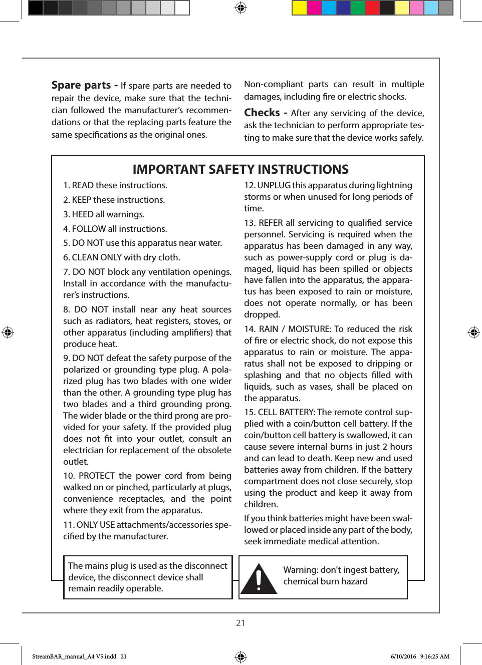  21IMPORTANT SAFETY INSTRUCTIONSSpare parts - If spare parts are needed to repair the device, make sure that the techni-cian followed the manufacturer’s recommen-dations or that the replacing parts feature the same specications as the original ones. Non-compliant parts can result in multiple damages, including re or electric shocks.Checks - After any servicing of the device, ask the technician to perform appropriate tes-ting to make sure that the device works safely.1. READ these instructions.2. KEEP these instructions.3. HEED all warnings.4. FOLLOW all instructions.5. DO NOT use this apparatus near water.6. CLEAN ONLY with dry cloth.7. DO NOT block any ventilation openings. Install in accordance with the manufactu-rer’s instructions.8. DO NOT install near any heat sources such as radiators, heat registers, stoves, or other apparatus (including ampliers) that produce heat.9. DO NOT defeat the safety purpose of the polarized or grounding type plug. A pola-rized plug has two blades with one wider than the other. A grounding type plug has two blades and a third grounding prong. The wider blade or the third prong are pro-vided for your safety. If the provided plug does not t into your outlet, consult an electrician for replacement of the obsolete outlet.10. PROTECT the power cord from being walked on or pinched, particularly at plugs, convenience receptacles, and the point where they exit from the apparatus.11. ONLY USE attachments/accessories spe-cied by the manufacturer.12. UNPLUG this apparatus during lightning storms or when unused for long periods of time.13. REFER all servicing to qualied service personnel. Servicing is required when the apparatus has been damaged in any way, such as power-supply cord or plug is da-maged, liquid has been spilled or objects have fallen into the apparatus, the appara-tus has been exposed to rain or moisture, does not operate normally, or has been dropped.14. RAIN / MOISTURE: To reduced the risk of re or electric shock, do not expose this apparatus to rain or moisture. The appa-ratus shall not be exposed to dripping or splashing and that no objects lled with liquids, such as vases, shall be placed on the apparatus.15. CELL BATTERY: The remote control sup-plied with a coin/button cell battery. If the coin/button cell battery is swallowed, it can cause severe internal burns in just 2 hours and can lead to death. Keep new and used batteries away from children. If the battery compartment does not close securely, stop using the product and keep it away from children.If you think batteries might have been swal-lowed or placed inside any part of the body, seek immediate medical attention.Warning: don&apos;t ingest battery, chemical burn hazardThe mains plug is used as the disconnect device, the disconnect device shall remain readily operable. StreamBAR_manual_A4 V5.indd   21 6/10/2016   9:16:25 AM