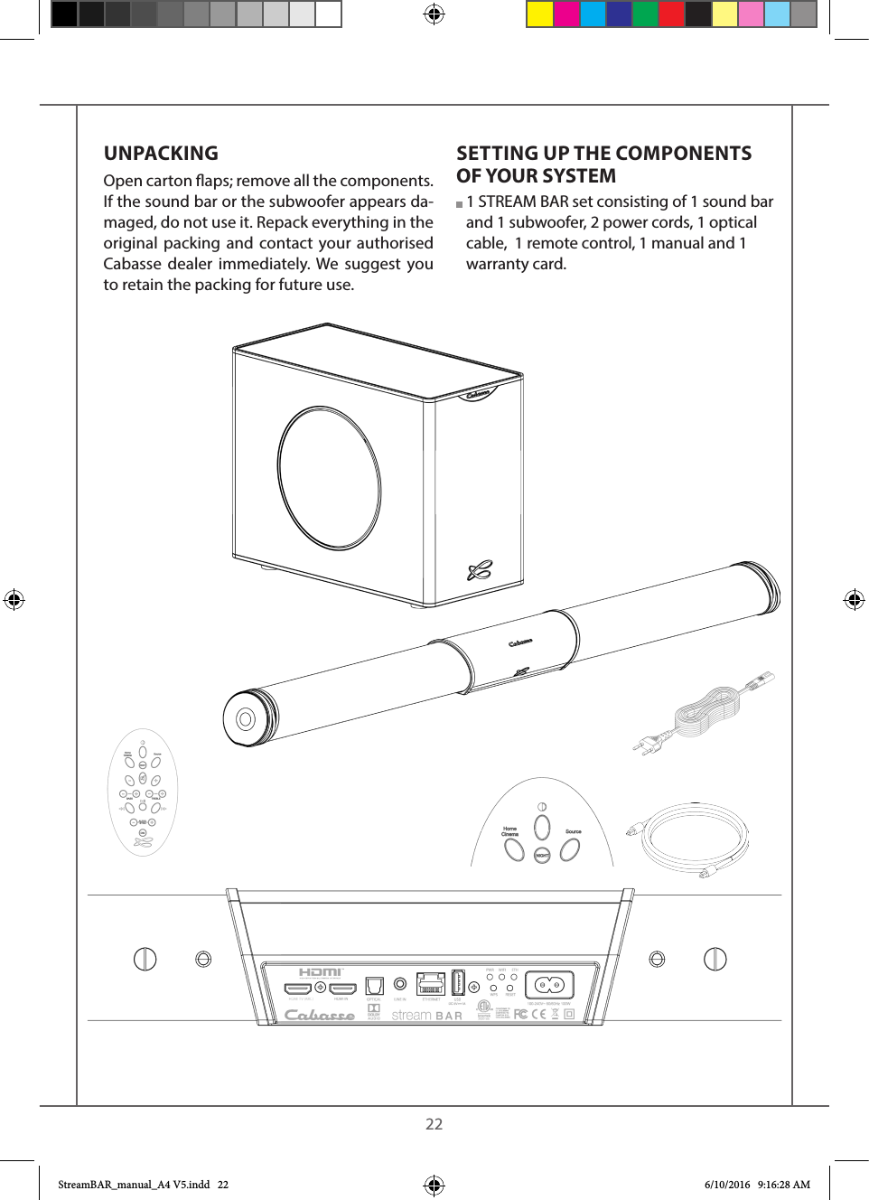    22UNPACKINGOpen carton aps; remove all the components. If the sound bar or the subwoofer appears da-maged, do not use it. Repack everything in the original packing and contact your authorised Cabasse dealer immediately. We suggest you to retain the packing for future use.SETTING UP THE COMPONENTS OF YOUR SYSTEM  1 STREAM BAR set consisting of 1 sound bar and 1 subwoofer, 2 power cords, 1 optical cable,  1 remote control, 1 manual and 1 warranty card.StreamBAR_manual_A4 V5.indd   22 6/10/2016   9:16:28 AM