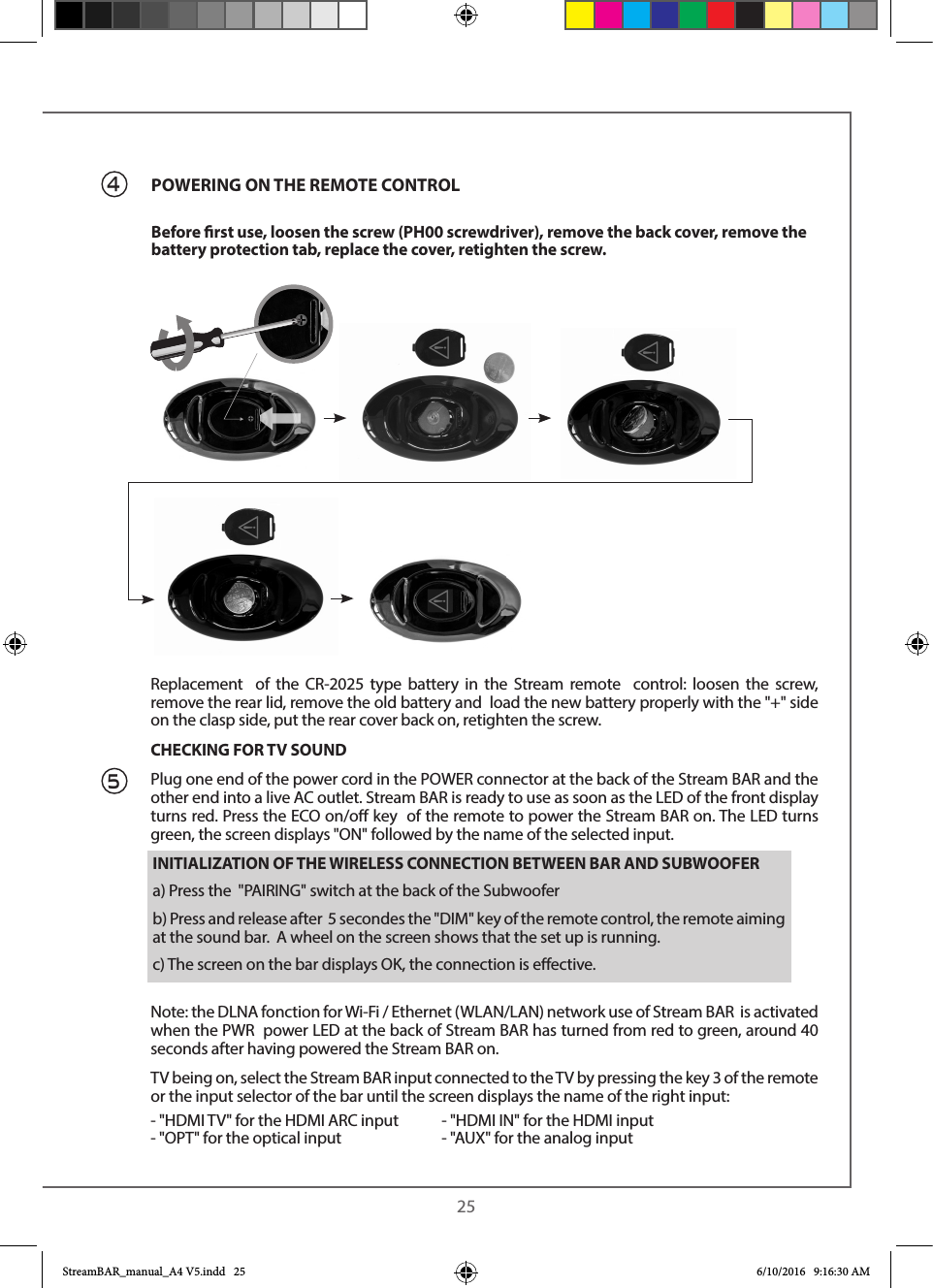  25Replacement  of the CR-2025 type battery in the Stream remote  control: loosen the screw, remove the rear lid, remove the old battery and  load the new battery properly with the &quot;+&quot; side on the clasp side, put the rear cover back on, retighten the screw.CHECKING FOR TV SOUNDPlug one end of the power cord in the POWER connector at the back of the Stream BAR and the other end into a live AC outlet. Stream BAR is ready to use as soon as the LED of the front display turns red. Press the ECO on/o key  of the remote to power the Stream BAR on. The LED turns green, the screen displays &quot;ON&quot; followed by the name of the selected input.Note: the DLNA fonction for Wi-Fi / Ethernet (WLAN/LAN) network use of Stream BAR  is activated when the PWR  power LED at the back of Stream BAR has turned from red to green, around 40 seconds after having powered the Stream BAR on.TV being on, select the Stream BAR input connected to the TV by pressing the key 3 of the remote or the input selector of the bar until the screen displays the name of the right input:- &quot;HDMI TV&quot; for the HDMI ARC input  - &quot;HDMI IN&quot; for the HDMI input- &quot;OPT&quot; for the optical input    - &quot;AUX&quot; for the analog input4           POWERING ON THE REMOTE CONTROLBefore rst use, loosen the screw (PH00 screwdriver), remove the back cover, remove the battery protection tab, replace the cover, retighten the screw. 5INITIALIZATION OF THE WIRELESS CONNECTION BETWEEN BAR AND SUBWOOFERa) Press the  &quot;PAIRING&quot; switch at the back of the Subwooferb) Press and release after  5 secondes the &quot;DIM&quot; key of the remote control, the remote aiming at the sound bar.  A wheel on the screen shows that the set up is running.c) The screen on the bar displays OK, the connection is eective.StreamBAR_manual_A4 V5.indd   25 6/10/2016   9:16:30 AM