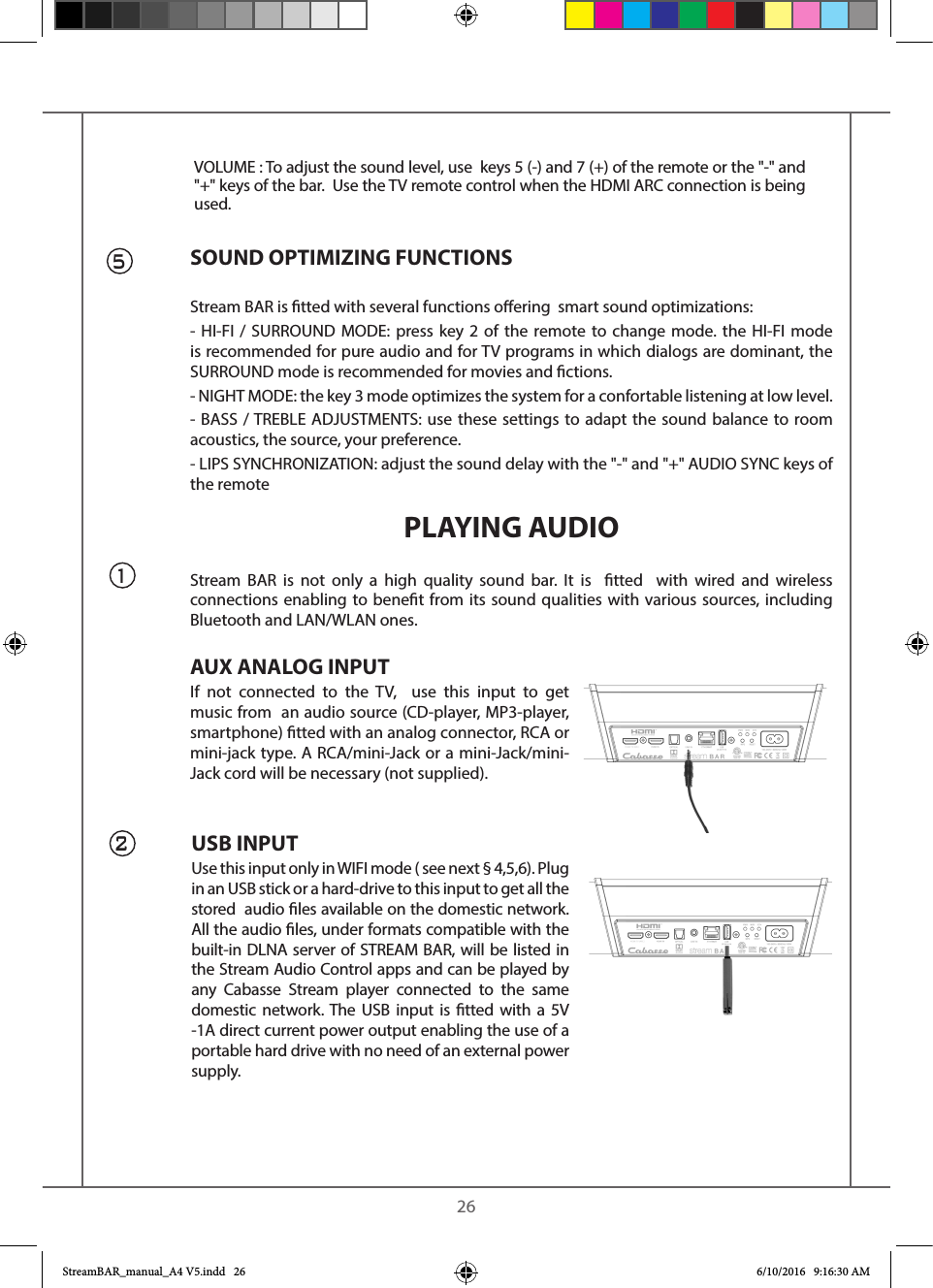    26USB INPUTUse this input only in WIFI mode ( see next § 4,5,6). Plug in an USB stick or a hard-drive to this input to get all the stored  audio les available on the domestic network. All the audio les, under formats compatible with the built-in DLNA server of STREAM BAR, will be listed in the Stream Audio Control apps and can be played by any Cabasse Stream player connected to the same domestic network. The USB input is tted with a 5V -1A direct current power output enabling the use of a portable hard drive with no need of an external power supply.51SOUND OPTIMIZING FUNCTIONSStream BAR is tted with several functions oering  smart sound optimizations:- HI-FI / SURROUND MODE: press key 2 of the remote to change mode. the HI-FI mode is recommended for pure audio and for TV programs in which dialogs are dominant, the SURROUND mode is recommended for movies and ctions.- NIGHT MODE: the key 3 mode optimizes the system for a confortable listening at low level.- BASS / TREBLE ADJUSTMENTS: use these settings to adapt the sound balance to room acoustics, the source, your preference.- LIPS SYNCHRONIZATION: adjust the sound delay with the &quot;-&quot; and &quot;+&quot; AUDIO SYNC keys of the remote PLAYING AUDIOStream BAR is not only a high quality sound bar. It is  tted  with wired and wireless connections enabling to benet from its sound qualities with various sources, including Bluetooth and LAN/WLAN ones.AUX ANALOG INPUTIf not connected to the TV,  use this input to get music from  an audio source (CD-player, MP3-player, smartphone) tted with an analog connector, RCA or mini-jack type. A RCA/mini-Jack or a mini-Jack/mini-Jack cord will be necessary (not supplied).2VOLUME : To adjust the sound level, use  keys 5 (-) and 7 (+) of the remote or the &quot;-&quot; and &quot;+&quot; keys of the bar.  Use the TV remote control when the HDMI ARC connection is being used.StreamBAR_manual_A4 V5.indd   26 6/10/2016   9:16:30 AM