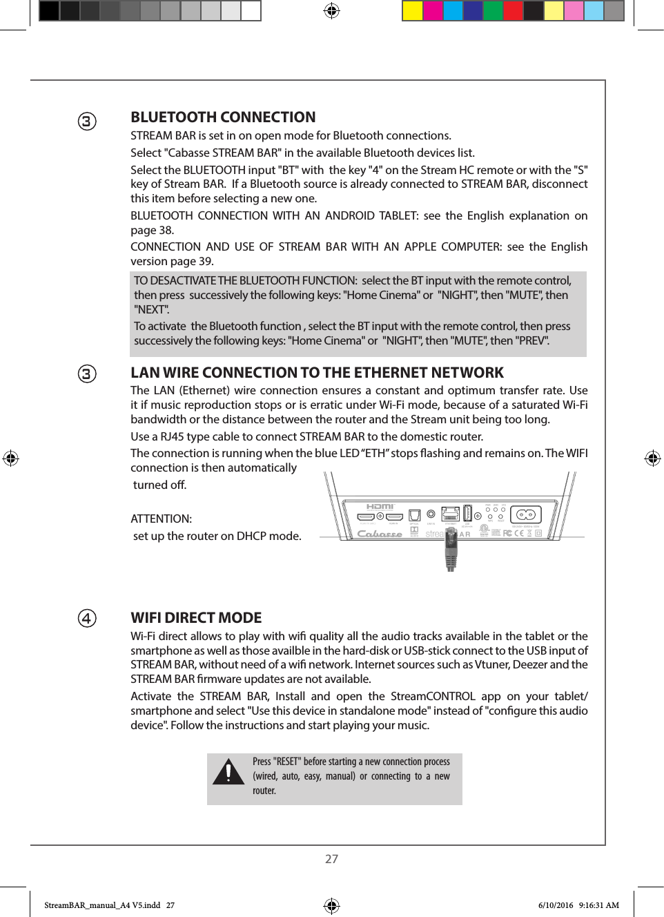  27BLUETOOTH CONNECTIONSTREAM BAR is set in on open mode for Bluetooth connections.Select &quot;Cabasse STREAM BAR&quot; in the available Bluetooth devices list. Select the BLUETOOTH input &quot;BT&quot; with  the key &quot;4&quot; on the Stream HC remote or with the &quot;S&quot; key of Stream BAR.  If a Bluetooth source is already connected to STREAM BAR, disconnect this item before selecting a new one.BLUETOOTH CONNECTION WITH AN ANDROID TABLET: see the English explanation on page 38.CONNECTION AND USE OF STREAM BAR WITH AN APPLE COMPUTER: see the English version page 39.LAN WIRE CONNECTION TO THE ETHERNET NETWORKThe LAN (Ethernet) wire connection ensures a constant and optimum transfer rate. Use it if music reproduction stops or is erratic under Wi-Fi mode, because of a saturated Wi-Fi bandwidth or the distance between the router and the Stream unit being too long.Use a RJ45 type cable to connect STREAM BAR to the domestic router. The connection is running when the blue LED “ETH” stops ashing and remains on. The WIFI connection is then automatically turned o.ATTENTION: set up the router on DHCP mode.WIFI DIRECT MODEWi-Fi direct allows to play with wi quality all the audio tracks available in the tablet or the smartphone as well as those availble in the hard-disk or USB-stick connect to the USB input of STREAM BAR, without need of a wi network. Internet sources such as Vtuner, Deezer and the STREAM BAR rmware updates are not available.Activate the STREAM BAR, Install and open the StreamCONTROL app on your tablet/smartphone and select &quot;Use this device in standalone mode&quot; instead of &quot;congure this audio device&quot;. Follow the instructions and start playing your music.334Press &quot;RESET&quot; before starting a new connection process (wired, auto, easy, manual) or connecting to a new router.TO DESACTIVATE THE BLUETOOTH FUNCTION:  select the BT input with the remote control, then press  successively the following keys: &quot;Home Cinema&quot; or  &quot;NIGHT&quot;, then &quot;MUTE&quot;, then &quot;NEXT&quot;.To activate  the Bluetooth function , select the BT input with the remote control, then press  successively the following keys: &quot;Home Cinema&quot; or  &quot;NIGHT&quot;, then &quot;MUTE&quot;, then &quot;PREV&quot;.StreamBAR_manual_A4 V5.indd   27 6/10/2016   9:16:31 AM