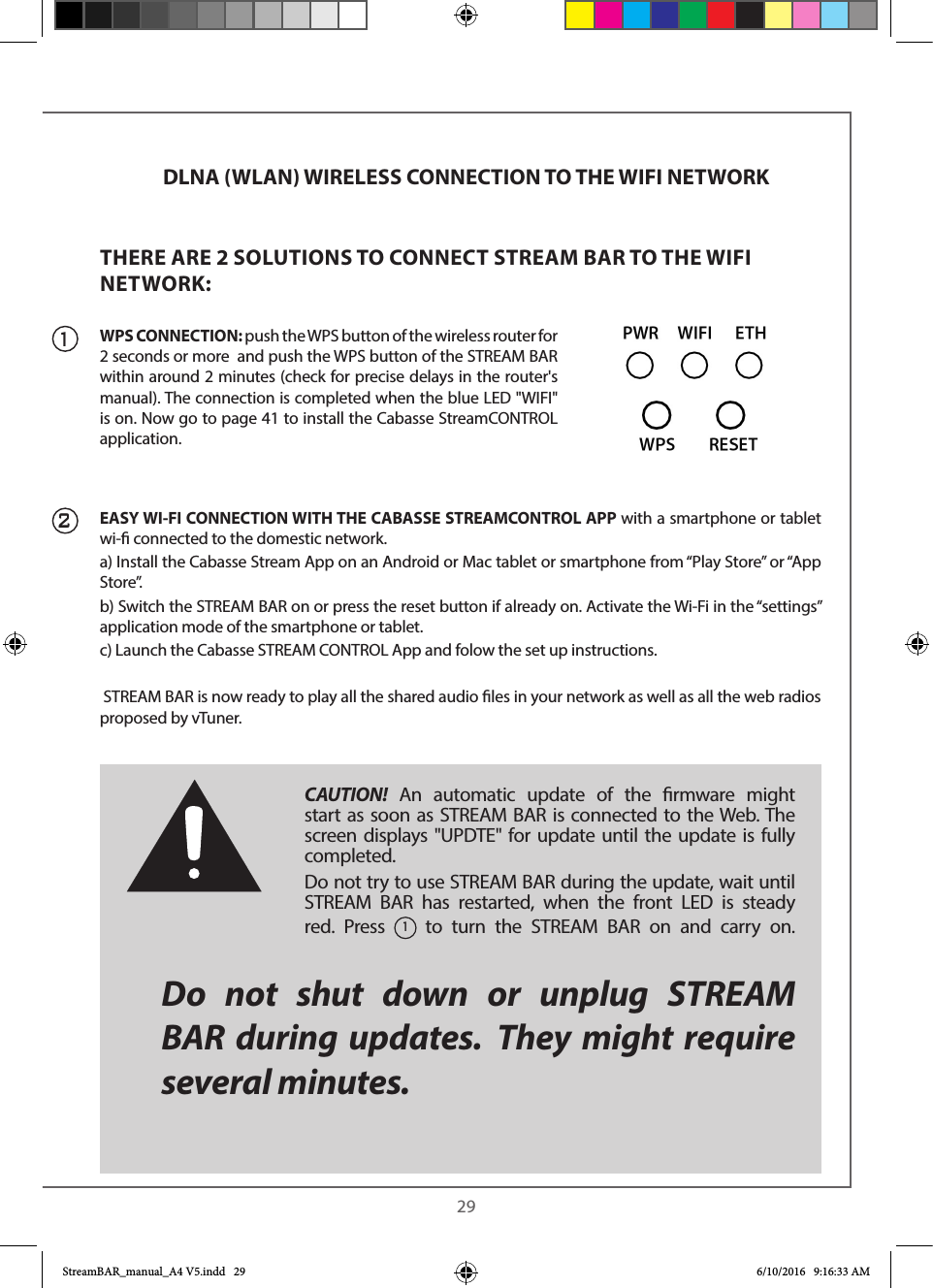  29DLNA (WLAN) WIRELESS CONNECTION TO THE WIFI NETWORKTHERE ARE 2 SOLUTIONS TO CONNECT STREAM BAR TO THE WIFI NETWORK:WPS CONNECTION: push the WPS button of the wireless router for 2 seconds or more  and push the WPS button of the STREAM BAR within around 2 minutes (check for precise delays in the router&apos;s manual). The connection is completed when the blue LED &quot;WIFI&quot; is on. Now go to page 41 to install the Cabasse StreamCONTROL application.EASY WI-FI CONNECTION WITH THE CABASSE STREAMCONTROL APP with a smartphone or tablet wi- connected to the domestic network. a) Install the Cabasse Stream App on an Android or Mac tablet or smartphone from “Play Store” or “App S t o r e ”.b) Switch the STREAM BAR on or press the reset button if already on. Activate the Wi-Fi in the “settings” application mode of the smartphone or tablet.c) Launch the Cabasse STREAM CONTROL App and folow the set up instructions. STREAM BAR is now ready to play all the shared audio les in your network as well as all the web radios proposed by vTuner. CAUTION! An automatic update of the rmware might start as soon as STREAM BAR is connected to the Web. The screen displays &quot;UPDTE&quot; for update until the update is fully completed. Do not try to use STREAM BAR during the update, wait until STREAM BAR has restarted, when the front LED is steady red. Press 1 to turn the STREAM BAR on and carry on. Do not shut down or unplug STREAM BAR during updates. They might require several minutes.12StreamBAR_manual_A4 V5.indd   29 6/10/2016   9:16:33 AM