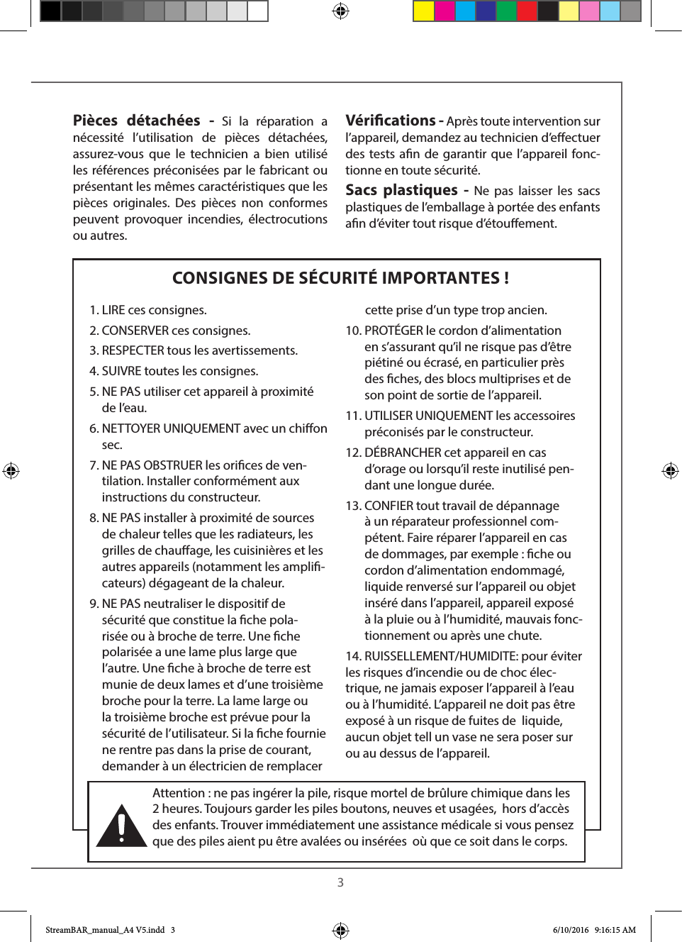  3CONSIGNES DE SÉCURITÉ IMPORTANTES !Pièces détachées - Si la réparation a nécessité l’utilisation de pièces détachées, assurez-vous que le technicien a bien utilisé les références préconisées par le fabricant ou présentant les mêmes caractéristiques que les pièces originales. Des pièces non conformes peuvent provoquer incendies, électrocutions ou autres.Vérications - Après toute intervention sur l’appareil, demandez au technicien d’eectuer des tests an de garantir que l’appareil fonc-tionne en toute sécurité. Sacs plastiques - Ne pas laisser les sacs plastiques de l’emballage à portée des enfants an d’éviter tout risque d’étouement. 1. LIRE ces consignes.2. CONSERVER ces consignes.3. RESPECTER tous les avertissements.4. SUIVRE toutes les consignes.5.  NE PAS utiliser cet appareil à proximité de l’eau.6.  NETTOYER UNIQUEMENT avec un chion sec.7.  NE PAS OBSTRUER les orices de ven-tilation. Installer conformément aux instructions du constructeur.8.  NE PAS installer à proximité de sources de chaleur telles que les radiateurs, les grilles de chauage, les cuisinières et les autres appareils (notamment les ampli-cateurs) dégageant de la chaleur.9.  NE PAS neutraliser le dispositif de sécurité que constitue la che pola-risée ou à broche de terre. Une che polarisée a une lame plus large que l’autre. Une che à broche de terre est munie de deux lames et d’une troisième broche pour la terre. La lame large ou la troisième broche est prévue pour la sécurité de l’utilisateur. Si la che fournie ne rentre pas dans la prise de courant, demander à un électricien de remplacer        cette prise d’un type trop ancien.10.  PROTÉGER le cordon d’alimentation en s’assurant qu’il ne risque pas d’être piétiné ou écrasé, en particulier près des ches, des blocs multiprises et de son point de sortie de l’appareil.11.  UTILISER UNIQUEMENT les accessoires préconisés par le constructeur.12.  DÉBRANCHER cet appareil en cas d’orage ou lorsqu’il reste inutilisé pen-dant une longue durée.13.  CONFIER tout travail de dépannage à un réparateur professionnel com-pétent. Faire réparer l’appareil en cas de dommages, par exemple : che ou cordon d’alimentation endommagé, liquide renversé sur l’appareil ou objet inséré dans l’appareil, appareil exposé à la pluie ou à l’humidité, mauvais fonc-tionnement ou après une chute.14. RUISSELLEMENT/HUMIDITE: pour éviter les risques d’incendie ou de choc élec-trique, ne jamais exposer l’appareil à l’eau ou à l’humidité. L’appareil ne doit pas être exposé à un risque de fuites de  liquide, aucun objet tell un vase ne sera poser sur ou au dessus de l’appareil.Attention : ne pas ingérer la pile, risque mortel de brûlure chimique dans les 2 heures. Toujours garder les piles boutons, neuves et usagées,  hors d’accès des enfants. Trouver immédiatement une assistance médicale si vous pensez que des piles aient pu être avalées ou insérées  où que ce soit dans le corps.StreamBAR_manual_A4 V5.indd   3 6/10/2016   9:16:15 AM