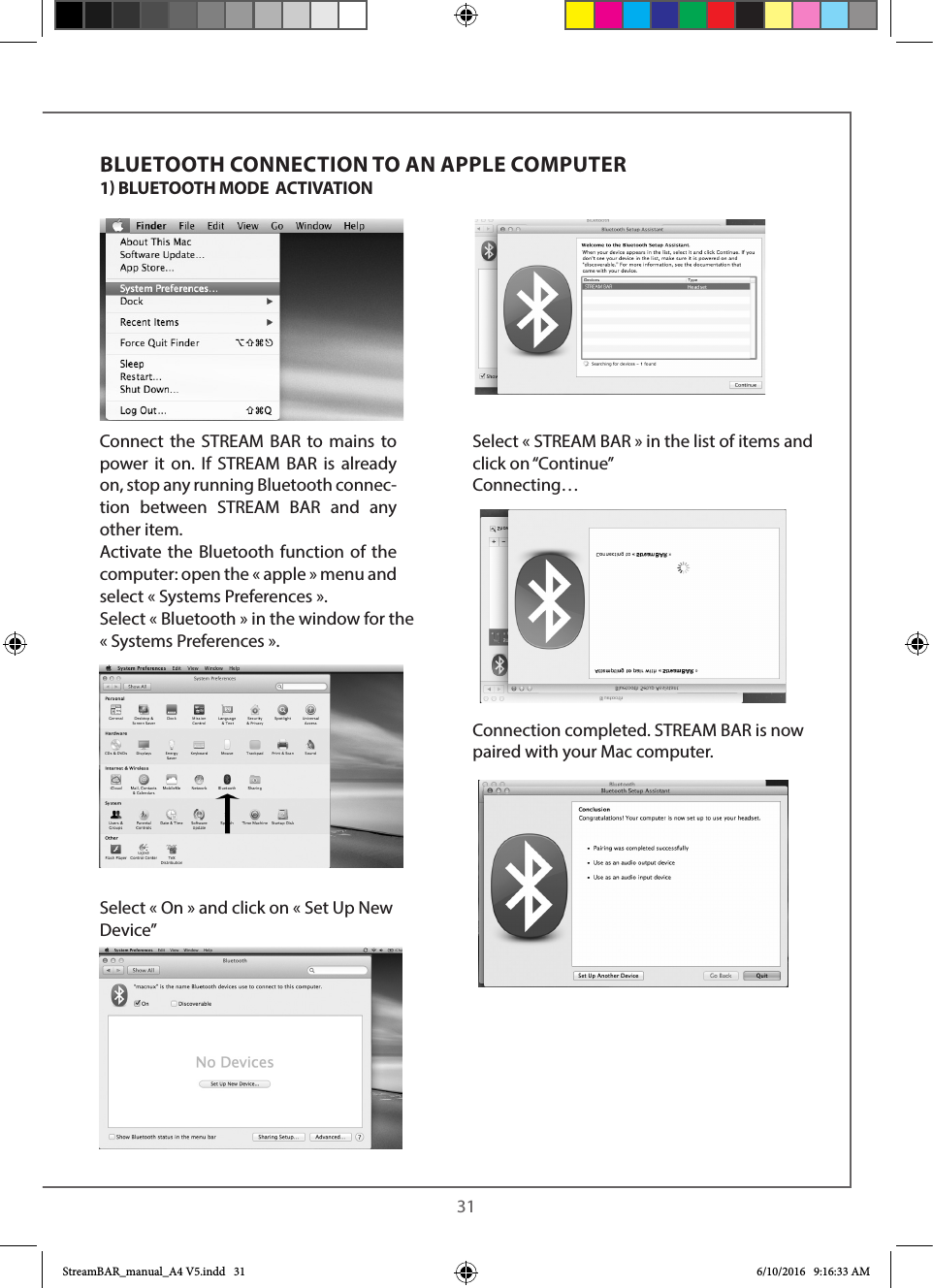  31Connect the STREAM BAR to mains to power it on. If STREAM BAR is already on, stop any running Bluetooth connec-tion between STREAM BAR and any other item.Activate the Bluetooth function of the computer: open the « apple » menu and select « Systems Preferences ».Select « Bluetooth » in the window for the «Systems Preferences ». Select « On » and click on « Set Up New Device”Select « STREAM BAR » in the list of items and click on “Continue”Connecting…Connection completed. STREAM BAR is now paired with your Mac computer.BLUETOOTH CONNECTION TO AN APPLE COMPUTER1 BLUETOOTH MODE  ACTIVATION  StreamBAR_manual_A4 V5.indd   31 6/10/2016   9:16:33 AM