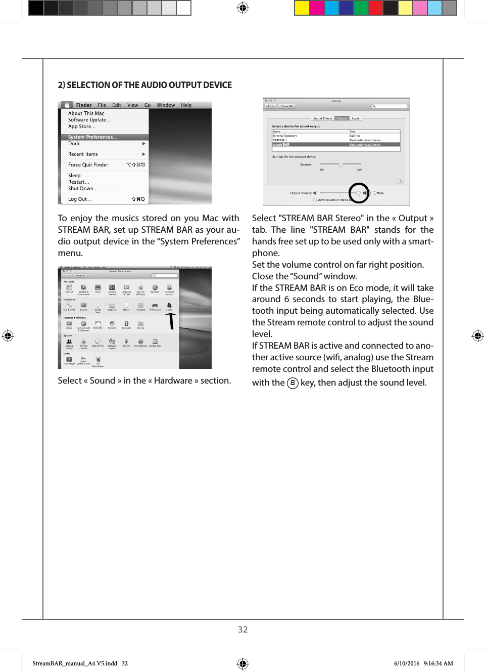   32To enjoy the musics stored on you Mac with STREAM BAR, set up STREAM BAR as your au-dio output device in the “System Preferences” menu. Select « Sound » in the « Hardware » section. Select &quot;STREAM BAR Stereo&quot; in the « Output» tab. The line &quot;STREAM BAR&quot; stands for the hands free set up to be used only with a smart-phone.Set the volume control on far right position.Close the “Sound” window. If the STREAM BAR is on Eco mode, it will take around 6 seconds to start playing, the Blue-tooth input being automatically selected. Use the Stream remote control to adjust the sound level.If STREAM BAR is active and connected to ano-ther active source (wi, analog) use the Stream remote control and select the Bluetooth input with the 8 key, then adjust the sound level.2 SELECTION OF THE AUDIO OUTPUT DEVICEStreamBAR_manual_A4 V5.indd   32 6/10/2016   9:16:34 AM
