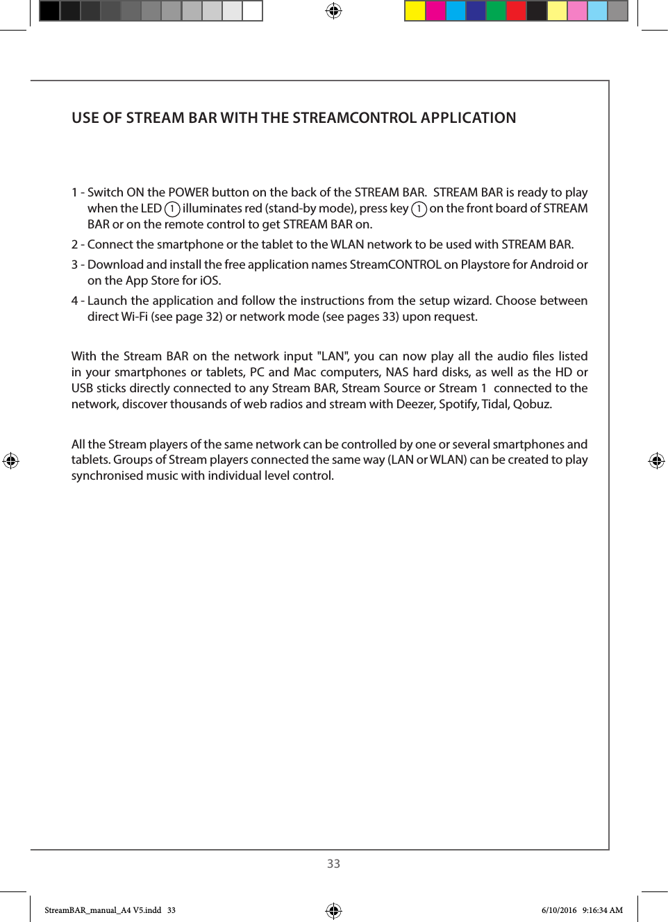  331 -  Switch ON the POWER button on the back of the STREAM BAR.  STREAM BAR is ready to play when the LED 1 illuminates red (stand-by mode), press key 1 on the front board of STREAM BAR or on the remote control to get STREAM BAR on.  2 - Connect the smartphone or the tablet to the WLAN network to be used with STREAM BAR.3 -  Download and install the free application names StreamCONTROL on Playstore for Android or on the App Store for iOS.4 -  Launch the application and follow the instructions from the setup wizard. Choose between direct Wi-Fi (see page 32) or network mode (see pages 33) upon request.  With the Stream BAR on the network input &quot;LAN&quot;, you can now play all the audio les listed in your smartphones or tablets, PC and Mac computers, NAS hard disks, as well as the HD or USB sticks directly connected to any Stream BAR, Stream Source or Stream 1  connected to the network, discover thousands of web radios and stream with Deezer, Spotify, Tidal, Qobuz.All the Stream players of the same network can be controlled by one or several smartphones and tablets. Groups of Stream players connected the same way (LAN or WLAN) can be created to play synchronised music with individual level control.USE OF STREAM BAR WITH THE STREAMCONTROL APPLICATIONStreamBAR_manual_A4 V5.indd   33 6/10/2016   9:16:34 AM