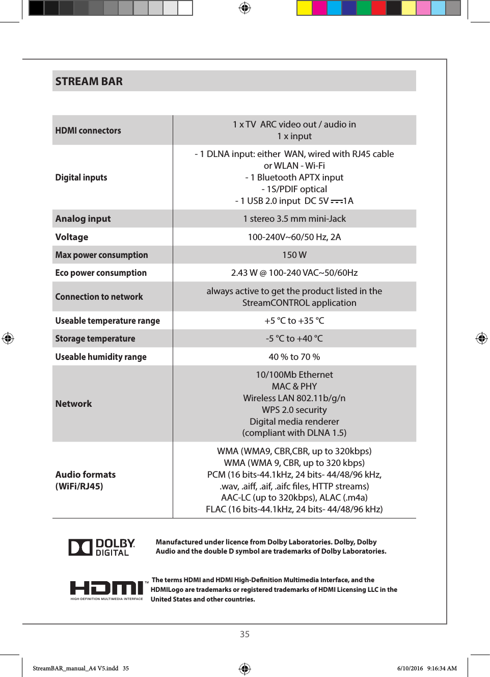  35STREAM BARHDMI connectors1 x TV  ARC video out / audio in1 x inputDigital inputs- 1 DLNA input: either  WAN, wired with RJ45 cableor WLAN - Wi-Fi- 1 Bluetooth APTX input- 1S/PDIF optical- 1 USB 2.0 input  DC 5V  1AAnalog input 1 stereo 3.5 mm mini-JackVoltage 100-240V~60/50 Hz, 2AMax power consumption150 WEco power consumption2.43 W @ 100-240 VAC~50/60HzConnection to networkalways active to get the product listed in the      StreamCONTROL applicationUseable temperature range+5 °C to +35 °CStorage temperature-5 °C to +40 °CUseable humidity range40 % to 70 %Network10/100Mb Ethernet MAC &amp; PHYWireless LAN 802.11b/g/nWPS 2.0 securityDigital media renderer (compliant with DLNA 1.5)  Audio formats (WiFi/RJ45)WMA (WMA9, CBR,CBR, up to 320kbps)WMA (WMA 9, CBR, up to 320 kbps)PCM (16 bits-44.1kHz, 24 bits- 44/48/96 kHz, .wav, .ai, .aif, .aifc les, HTTP streams)AAC-LC (up to 320kbps), ALAC (.m4a) FLAC (16 bits-44.1kHz, 24 bits- 44/48/96 kHz)  The terms HDMI and HDMI High-Denition Multimedia Interface, and the HDMILogo are trademarks or registered trademarks of HDMI Licensing LLC in the United States and other countries.Manufactured under licence from Dolby Laboratories. Dolby, Dolby Audio and the double D symbol are trademarks of Dolby Laboratories.StreamBAR_manual_A4 V5.indd   35 6/10/2016   9:16:34 AM