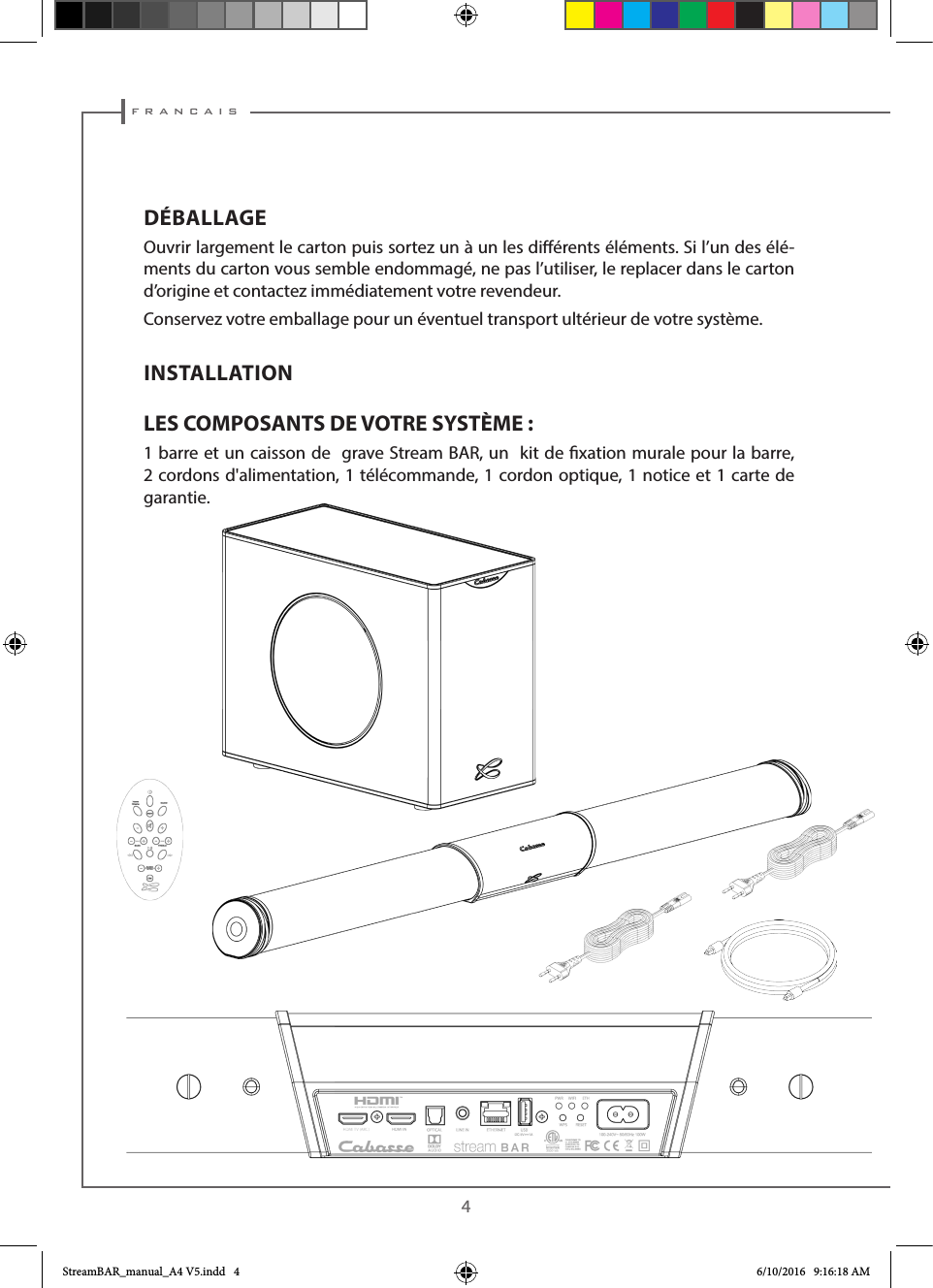  f r a n c a i s4DÉBALLAGEOuvrir largement le carton puis sortez un à un les diérents éléments. Si l’un des élé-ments du carton vous semble endommagé, ne pas l’utiliser, le replacer dans le carton d’origine et contactez immédiatement votre revendeur.Conservez votre emballage pour un éventuel transport ultérieur de votre système.INSTALLATION LES COMPOSANTS DE VOTRE SYSTÈME :1 barre et un caisson de  grave Stream BAR, un  kit de xation murale pour la barre, 2 cordons d&apos;alimentation, 1 télécommande, 1 cordon optique, 1 notice et 1 carte de garantie.StreamBAR_manual_A4 V5.indd   4 6/10/2016   9:16:18 AM