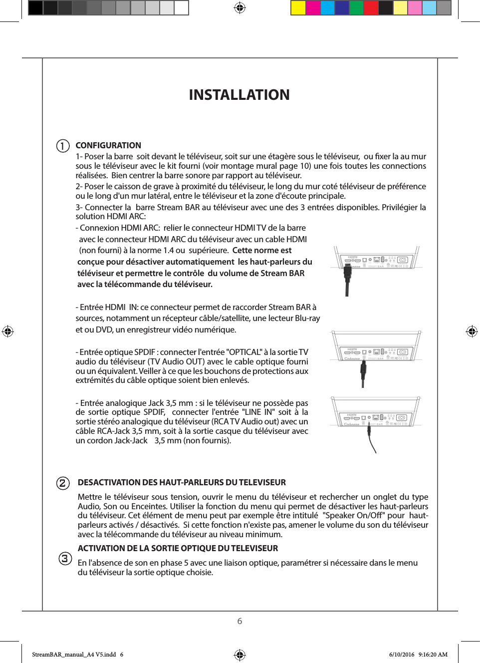    6INSTALLATION CONFIGURATION1- Poser la barre  soit devant le téléviseur, soit sur une étagère sous le téléviseur,  ou xer la au mur sous le téléviseur avec le kit fourni (voir montage mural page 10) une fois toutes les connections réalisées.  Bien centrer la barre sonore par rapport au téléviseur.2- Poser le caisson de grave à proximité du téléviseur, le long du mur coté téléviseur de préférence ou le long d&apos;un mur latéral, entre le téléviseur et la zone d&apos;écoute principale.3- Connecter la  barre Stream BAR au téléviseur avec une des 3 entrées disponibles. Privilégier la solution HDMI ARC: - Connexion HDMI ARC:  relier le connecteur HDMI TV de la barre  avec le connecteur HDMI ARC du téléviseur avec un cable HDMI  (non fourni) à la norme 1.4 ou  supérieure.  Cette norme est conçue pour désactiver automatiquement  les haut-parleurs du téléviseur et permettre le contrôle  du volume de Stream BAR avec la télécommande du téléviseur. - Entrée HDMI  IN: ce connecteur permet de raccorder Stream BAR àsources, notamment un récepteur câble/satellite, une lecteur Blu-ray et ou DVD, un enregistreur vidéo numérique.- Entrée optique SPDIF : connecter l&apos;entrée &quot;OPTICAL&quot; à la sortie TV audio du téléviseur (TV Audio OUT) avec le cable optique fourni ou un équivalent. Veiller à ce que les bouchons de protections aux extrémités du câble optique soient bien enlevés.- Entrée analogique Jack 3,5 mm : si le téléviseur ne possède pas de sortie optique SPDIF,  connecter l&apos;entrée &quot;LINE IN&quot; soit à la sortie stéréo analogique du téléviseur (RCA TV Audio out) avec un câble RCA-Jack 3,5 mm, soit à la sortie casque du téléviseur avec un cordon Jack-Jack    3,5 mm (non fournis).DESACTIVATION DES HAUT-PARLEURS DU TELEVISEUR Mettre le téléviseur sous tension, ouvrir le menu du téléviseur et rechercher un onglet du type Audio, Son ou Enceintes. Utiliser la fonction du menu qui permet de désactiver les haut-parleurs du téléviseur. Cet élément de menu peut par exemple être intitulé  &quot;Speaker On/O&quot; pour  haut-parleurs activés / désactivés.  Si cette fonction n&apos;existe pas, amener le volume du son du téléviseur avec la télécommande du téléviseur au niveau minimum.  ACTIVATION DE LA SORTIE OPTIQUE DU TELEVISEUREn l&apos;absence de son en phase 5 avec une liaison optique, paramétrer si nécessaire dans le menu du téléviseur la sortie optique choisie. 213StreamBAR_manual_A4 V5.indd   6 6/10/2016   9:16:20 AM