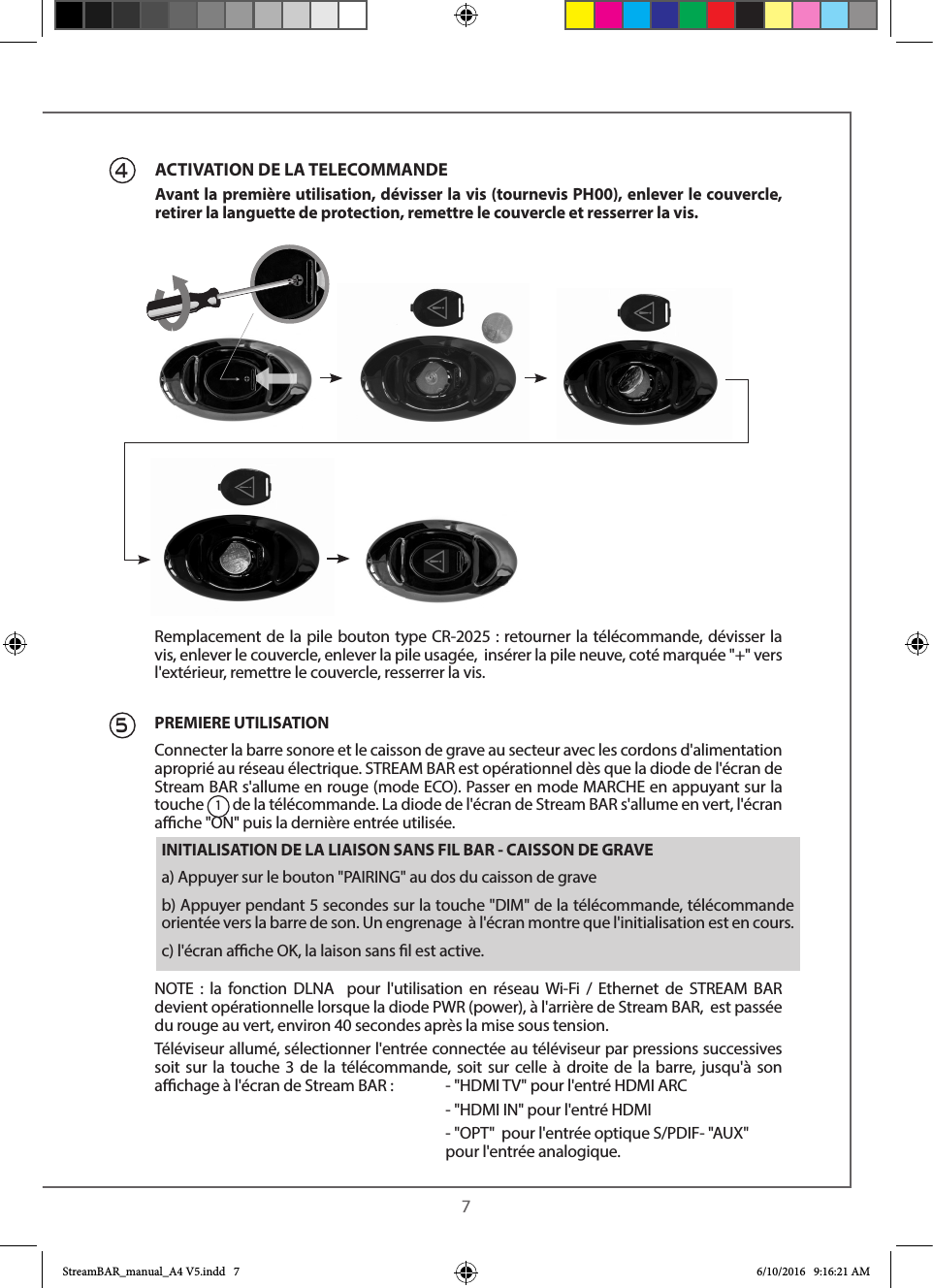  745Remplacement de la pile bouton type CR-2025 : retourner la télécommande, dévisser la vis, enlever le couvercle, enlever la pile usagée,  insérer la pile neuve, coté marquée &quot;+&quot; vers l&apos;extérieur, remettre le couvercle, resserrer la vis.PREMIERE UTILISATIONConnecter la barre sonore et le caisson de grave au secteur avec les cordons d&apos;alimentation aproprié au réseau électrique. STREAM BAR est opérationnel dès que la diode de l&apos;écran de Stream BAR s&apos;allume en rouge (mode ECO). Passer en mode MARCHE en appuyant sur la touche 1 de la télécommande. La diode de l&apos;écran de Stream BAR s&apos;allume en vert, l&apos;écran ache &quot;ON&quot; puis la dernière entrée utilisée. NOTE : la fonction DLNA  pour l&apos;utilisation en réseau Wi-Fi / Ethernet de STREAM BAR devient opérationnelle lorsque la diode PWR (power), à l&apos;arrière de Stream BAR,  est passée du rouge au vert, environ 40 secondes après la mise sous tension.Téléviseur allumé, sélectionner l&apos;entrée connectée au téléviseur par pressions successives soit sur la touche 3 de la télécommande, soit sur celle à droite de la barre, jusqu&apos;à son achage à l&apos;écran de Stream BAR :  - &quot;HDMI TV&quot; pour l&apos;entré HDMI ARC        - &quot;HDMI IN&quot; pour l&apos;entré HDMI        - &quot;OPT&quot;  pour l&apos;entrée optique S/PDIF- &quot;AUX&quot;      pour l&apos;entrée analogique.ACTIVATION DE LA TELECOMMANDEAvant la première utilisation, dévisser la vis (tournevis PH00), enlever le couvercle, retirer la languette de protection, remettre le couvercle et resserrer la vis.INITIALISATION DE LA LIAISON SANS FIL BAR - CAISSON DE GRAVEa) Appuyer sur le bouton &quot;PAIRING&quot; au dos du caisson de graveb) Appuyer pendant 5 secondes sur la touche &quot;DIM&quot; de la télécommande, télécommande orientée vers la barre de son. Un engrenage  à l&apos;écran montre que l&apos;initialisation est en cours.c) l&apos;écran ache OK, la laison sans l est active.StreamBAR_manual_A4 V5.indd   7 6/10/2016   9:16:21 AM