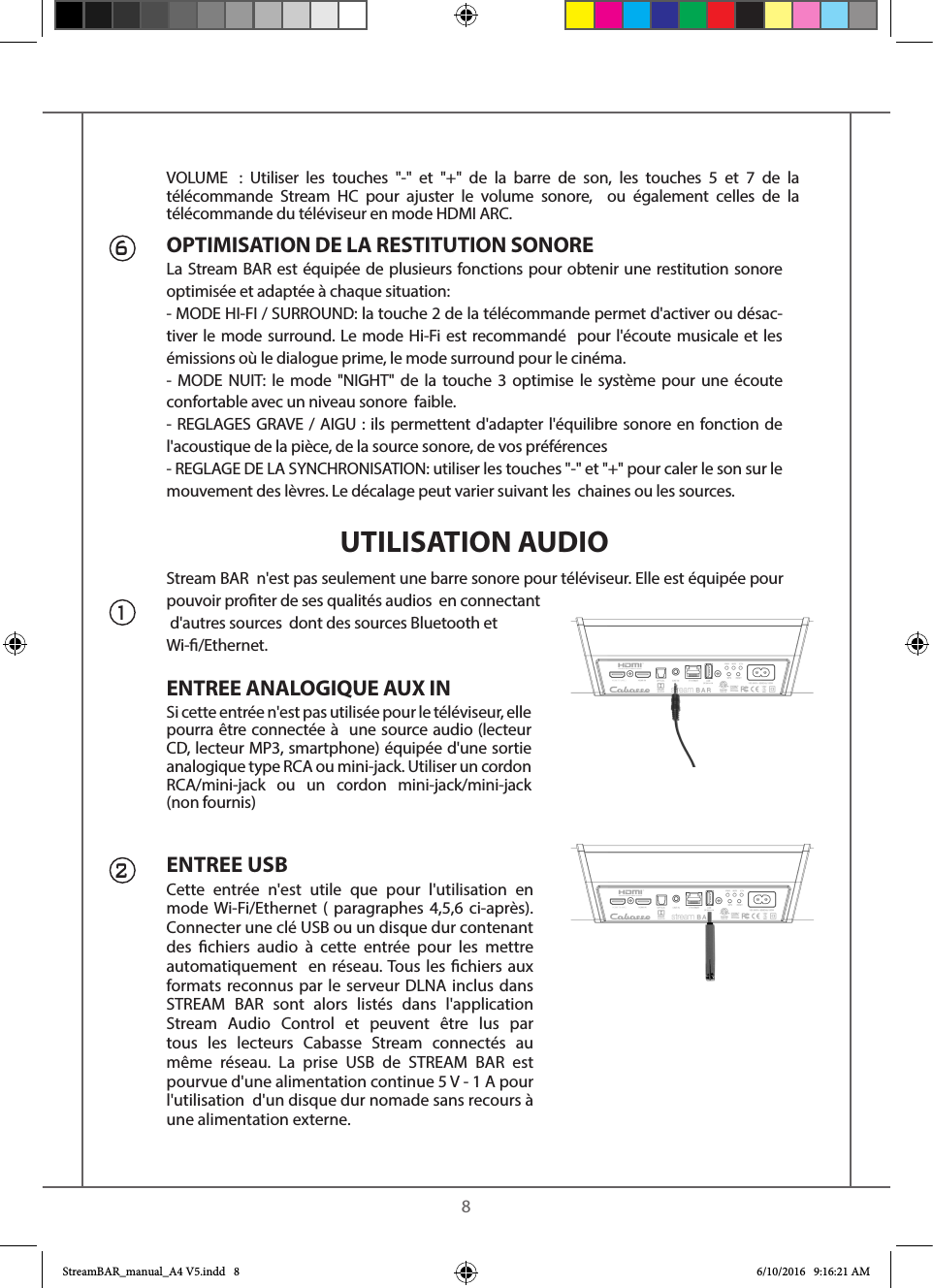    8Stream BAR  n&apos;est pas seulement une barre sonore pour téléviseur. Elle est équipée pour pouvoir proter de ses qualités audios  en connectant d&apos;autres sources  dont des sources Bluetooth etWi-/Ethernet.ENTREE ANALOGIQUE AUX INSi cette entrée n&apos;est pas utilisée pour le téléviseur, elle pourra être connectée à  une source audio (lecteur CD, lecteur MP3, smartphone) équipée d&apos;une sortie analogique type RCA ou mini-jack. Utiliser un cordon RCA/mini-jack ou un cordon mini-jack/mini-jack (non fournis) ENTREE USBCette entrée n&apos;est utile que pour l&apos;utilisation en mode Wi-Fi/Ethernet ( paragraphes 4,5,6 ci-après). Connecter une clé USB ou un disque dur contenant des chiers audio à cette entrée pour les mettre automatiquement  en réseau. Tous les chiers aux formats reconnus par le serveur DLNA inclus dans STREAM BAR sont alors listés dans l&apos;application Stream Audio Control et peuvent être lus par tous les lecteurs Cabasse Stream connectés au même réseau. La prise USB de STREAM BAR est pourvue d&apos;une alimentation continue 5 V - 1 A pour l&apos;utilisation  d&apos;un disque dur nomade sans recours à une alimentation externe.126OPTIMISATION DE LA RESTITUTION SONORELa Stream BAR est équipée de plusieurs fonctions pour obtenir une restitution sonore optimisée et adaptée à chaque situation:- MODE HI-FI / SURROUND: la touche 2 de la télécommande permet d&apos;activer ou désac-tiver le mode surround. Le mode Hi-Fi est recommandé  pour l&apos;écoute musicale et les émissions où le dialogue prime, le mode surround pour le cinéma.- MODE NUIT: le mode &quot;NIGHT&quot; de la touche 3 optimise le système pour une écoute confortable avec un niveau sonore  faible.- REGLAGES GRAVE / AIGU : ils permettent d&apos;adapter l&apos;équilibre sonore en fonction de  l&apos;acoustique de la pièce, de la source sonore, de vos préférences- REGLAGE DE LA SYNCHRONISATION: utiliser les touches &quot;-&quot; et &quot;+&quot; pour caler le son sur le mouvement des lèvres. Le décalage peut varier suivant les  chaines ou les sources.UTILISATION AUDIOVOLUME  : Utiliser les touches &quot;-&quot; et &quot;+&quot; de la barre de son, les touches 5 et 7 de la télécommande Stream HC pour ajuster le volume sonore,  ou également celles de la télécommande du téléviseur en mode HDMI ARC.StreamBAR_manual_A4 V5.indd   8 6/10/2016   9:16:21 AM