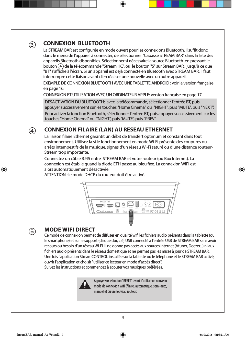  9CONNEXION  BLUETOOTHLa STREAM BAR est congurée en mode ouvert pour les connexions Bluetooth. il sut donc, dans le menu de l&apos;appareil à connecter, de sélectionner &quot;Cabasse STREAM BAR&quot; dans la liste des appareils Bluetooth disponibles. Sélectionner si nécessaire la source Bluetooth  en pressant le bouton 4 de la télécommande &quot;Stream HC&quot;, ou  le bouton &quot;S&quot; sur Stream BAR,  jusqu&apos;à ce que &quot;BT&quot; s&apos;ache à l&apos;écran. Si un appareil est déjà connecté en Bluetooth avec STREAM BAR, il faut interrompre cette liaison avant d&apos;en réaliser une nouvelle avec un autre appareil.EXEMPLE DE CONNEXION BLUETOOTH AVEC UNE TABLETTE ANDROID : voir la version française en page 16.CONNEXION ET UTILISATION AVEC UN ORDINATEUR APPLE: version française en page 17.3CONNEXION FILAIRE (LAN) AU RESEAU ETHERNETLa liaison laire Ethernet garantit un débit de transfert optimum et constant dans tout environnement. Utilisez la si le fonctionnement en mode Wi-Fi présente des coupures ou arrêts intempestifs de la musique, signes d’un réseau Wi-Fi saturé ou d’une distance routeur-Stream trop importante.Connectez un câble RJ45 entre  STREAM BAR et votre routeur (ou Box Internet). La connexion est établie quand la diode ETH passe au bleu xe. La connexion WIFI est alors automatiquement désactivée.       ATTENTION : le mode DHCP du routeur doit être activé.MODE WIFI DIRECTCe mode de connexion permet de diuser en qualité wi les chiers audio présents dans la tablette (ou le smartphone) et sur le support (disque dur, clé) USB connecté à l&apos;entrée USB de STREAM BAR sans avoir recours ou besoin d&apos;un réseau Wi-Fi. Il ne donne pas accès aux sources internet (Vtuner, Deezer...) ni aux chiers audio présents dans le réseau domestique et ne permet pas les mises à jour de STREAM BAR.Une fois l&apos;application StreamCONTROL installée sur la tablette ou le téléphone et le STREAM BAR activé, ouvrir l&apos;application et choisir &quot;utiliser ce lecteur en mode d&apos;accès direct&quot;.Suivez les instructions et commencez à écouter vos musiques préférées.45Appuyer sur le bouton &quot;RESET&quot; avant d&apos;utiliser un nouveau mode de connexion wi (laire, automatique, semi-auto, manuelle) ou un nouveau routeur.DESACTIVATION DU BLUETOOTH:  avec la télécommande, sélectionner l&apos;entrée BT, puis appuyer successivement sur les touches &quot;Home Cinema&quot; ou  &quot;NIGHT&quot;, puis &quot;MUTE&quot;, puis &quot;NEXT&quot;.Pour activer la fonction Bluetooth, sélectionner l&apos;entrée BT, puis appuyer successivement sur les touches &quot;Home Cinema&quot; ou  &quot;NIGHT&quot;, puis &quot;MUTE&quot;, puis &quot;PREV&quot;.StreamBAR_manual_A4 V5.indd   9 6/10/2016   9:16:21 AM